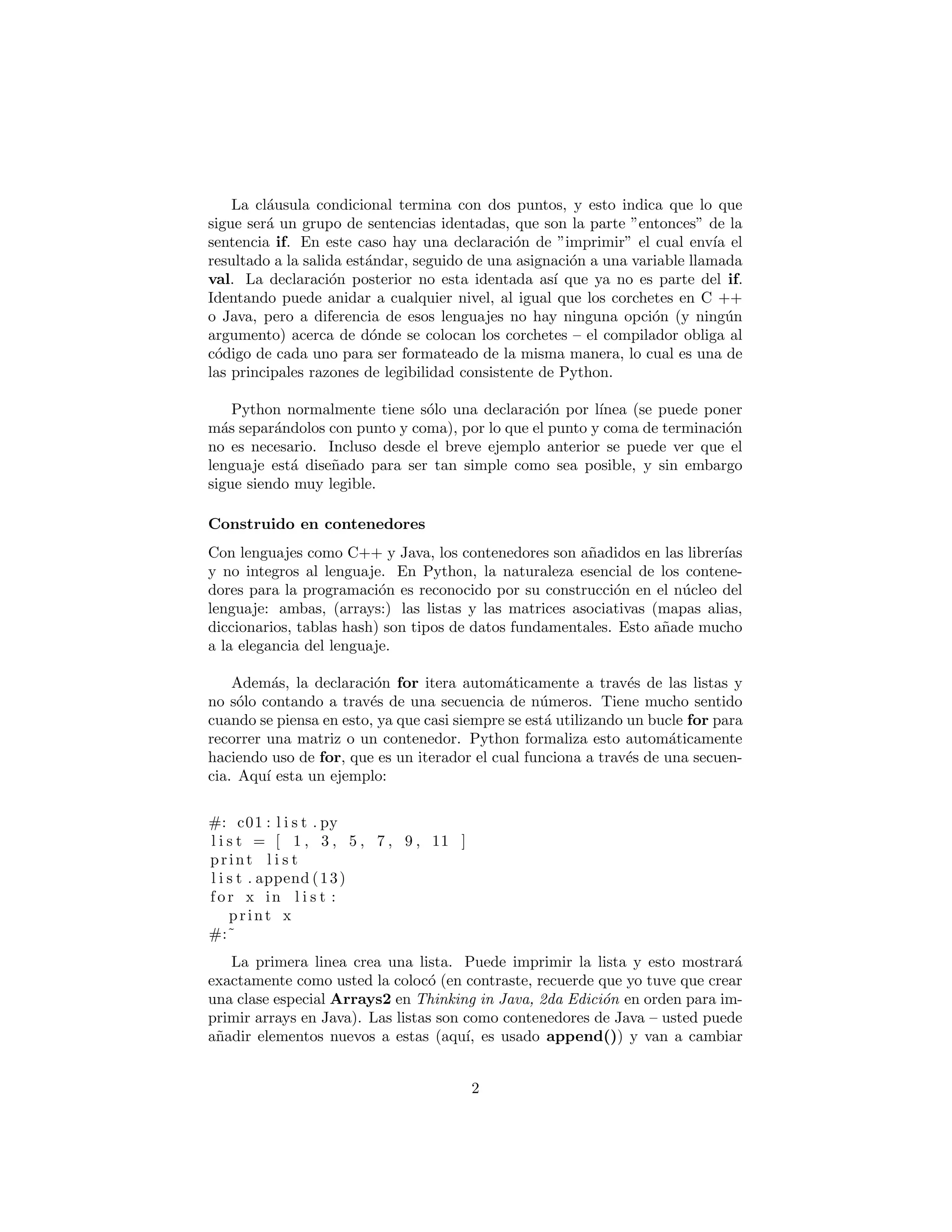 La cl´ausula condicional termina con dos puntos, y esto indica que lo que
sigue ser´a un grupo de sentencias identadas, que son la parte ”entonces” de la
sentencia if. En este caso hay una declaraci´on de ”imprimir” el cual env´ıa el
resultado a la salida est´andar, seguido de una asignaci´on a una variable llamada
val. La declaraci´on posterior no esta identada as´ı que ya no es parte del if.
Identando puede anidar a cualquier nivel, al igual que los corchetes en C ++
o Java, pero a diferencia de esos lenguajes no hay ninguna opci´on (y ning´un
argumento) acerca de d´onde se colocan los corchetes – el compilador obliga al
c´odigo de cada uno para ser formateado de la misma manera, lo cual es una de
las principales razones de legibilidad consistente de Python.
Python normalmente tiene s´olo una declaraci´on por l´ınea (se puede poner
m´as separ´andolos con punto y coma), por lo que el punto y coma de terminaci´on
no es necesario. Incluso desde el breve ejemplo anterior se puede ver que el
lenguaje est´a dise˜nado para ser tan simple como sea posible, y sin embargo
sigue siendo muy legible.
Construido en contenedores
Con lenguajes como C++ y Java, los contenedores son a˜nadidos en las librer´ıas
y no integros al lenguaje. En Python, la naturaleza esencial de los contene-
dores para la programaci´on es reconocido por su construcci´on en el n´ucleo del
lenguaje: ambas, (arrays:) las listas y las matrices asociativas (mapas alias,
diccionarios, tablas hash) son tipos de datos fundamentales. Esto a˜nade mucho
a la elegancia del lenguaje.
Adem´as, la declaraci´on for itera autom´aticamente a trav´es de las listas y
no s´olo contando a trav´es de una secuencia de n´umeros. Tiene mucho sentido
cuando se piensa en esto, ya que casi siempre se est´a utilizando un bucle for para
recorrer una matriz o un contenedor. Python formaliza esto autom´aticamente
haciendo uso de for, que es un iterador el cual funciona a trav´es de una secuen-
cia. Aqu´ı esta un ejemplo:
#: c01 : l i s t . py
l i s t = [ 1 , 3 , 5 , 7 , 9 , 11 ]
print l i s t
l i s t . append (13)
f or x in l i s t :
print x
#:˜
La primera linea crea una lista. Puede imprimir la lista y esto mostrar´a
exactamente como usted la coloc´o (en contraste, recuerde que yo tuve que crear
una clase especial Arrays2 en Thinking in Java, 2da Edici´on en orden para im-
primir arrays en Java). Las listas son como contenedores de Java – usted puede
a˜nadir elementos nuevos a estas (aqu´ı, es usado append()) y van a cambiar
2
 