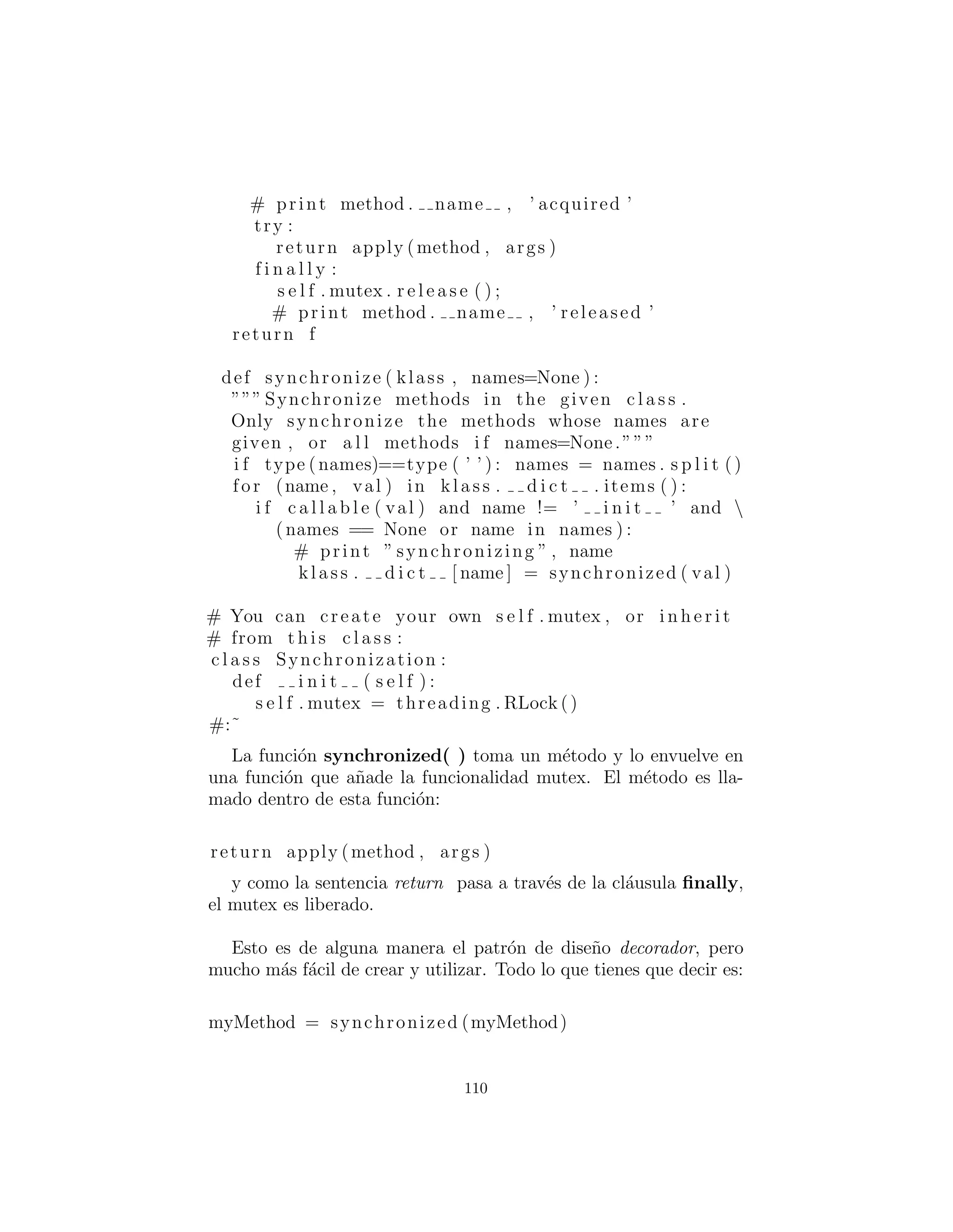 En realidad, hay dos “cosas que cambian” en el patr´on obser-
vador: la cantidad de objetos observables y el modo de ocurrencia
de una actualizaci´on. Es decir, el patr´on observador permite modi-
ﬁcar ambos sin afectar el c´odigo subrogado.
Observer es una clase “interfaz” que solo tiene una funci´on
miembro, update( ). Esta funci´on es llamada por el objeto que
est´a siendo observado, cuando ese objeto decide que es hora de actu-
alizar todos sus observadores. Los argumentos son opcionales; usted
podr´ıa tener un update( ) sin argumentos y eso todav´ıa encajar´ıa
en el patr´on observador; sin embargo, esto es m´as general — per-
mite al objeto observado pasar el objeto que caus´o la actualizaci´on
(ya que un Observer puede ser registrado con m´as de un objeto
observado) y cualquier informaci´on adicional si eso es ´util, en lugar
de forzar el objeto Observer que busca alrededor para ver qui´en
est´a actualizando y para ir a buscar cualquier otra informaci´on que
necesita.
El ”objeto observado” que decide cu´ando y c´omo hacer la actu-
alizaci´on ser´a llamado Observable.
Observable tiene una bandera para indicar si se ha cambiado.
En un dise˜no m´as simple, no habr´ıa ninguna bandera; si algo pas´o,
cada uno ser´ıa notiﬁcado. La bandera le permite esperar, y s´olo
notiﬁcar al Observers cuando usted decide sea el momento ade-
cuado. N´otese, sin embargo, que el control del estado de la bandera
es protected, de modo que s´olo un heredero puede decidir lo que
constituye un cambio, y no el usuario ﬁnal de la clase Observer
derivada resultante.
La mayor parte del trabajo se hace en notifyObservers( ). Si
la bandera changed no se ha establecido, esto no hace nada. De
otra manera, se limpia la bandera changed y luego se repiten las
llamadas a notifyObservers( ) para no perder el tiempo. Esto se
hace antes de notiﬁcar a los observadores en el caso de las llamadas
a update( ). Hacer cualquier cosa que causa un cambio de nuevo
a este objeto Observable. Entonces se mueve a trav´es del set y
vuelve a llamar a la funci´on miembro update( ) de cada Observer.
110
 