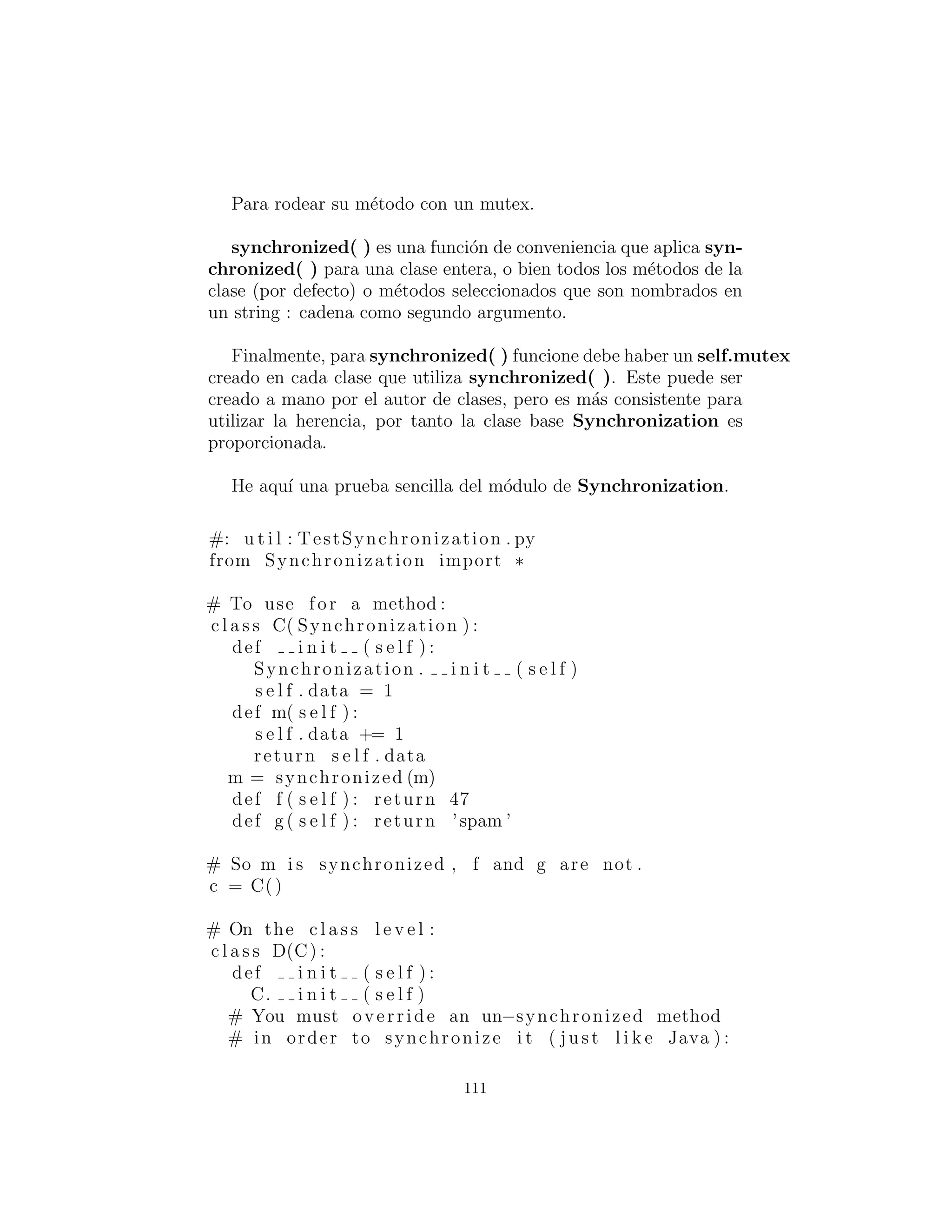 Al principio puede parecer que usted puede utilizar un objeto
ordinario Observable para administrar las actualizaciones. Pero
esto no funciona; para obtener un efecto, usted debe heredar de
Observable y en alg´un lugar en el c´odigo de la clase derivada lla-
mar setChanged( ). Esta es la funci´on miembro que establece la
bandera “changed”, lo que signiﬁca que cuando se llama notify-
Observers( ) todos los observadores, de hecho, ser´an notiﬁcados.
Cuando usted llama setChanged( ) depende de la l´ogica de su
programa.
111
 
