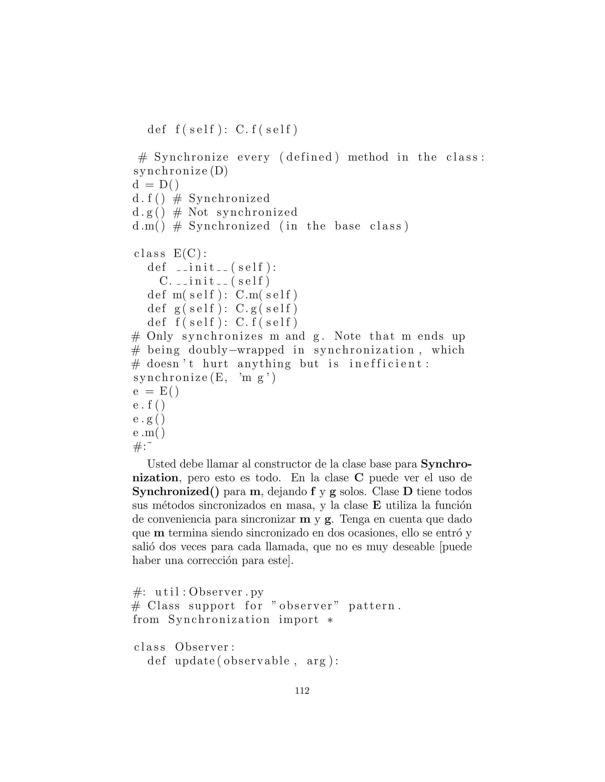 Observando Flores
Dado que Python no tiene componentes de la librer´ıa est´andar para
apoyar el patr´on observador (como hace Java), primero tenemos que
crear una. Lo m´as sencillo de hacer es traducir la librer´ıa est´andar
de Java Observer y la clase Observable. Esto tambi´en propor-
ciona la traducci´on m´as f´acil a partir de c´odigo Java que utiliza estas
librer´ıas.
Al tratar de hacer esto, nos encontramos con un obst´aculo menor,
que es el hecho de que Java tiene una palabra clave synchronized
que proporciona soporte integrado para la sincronizaci´on hilo. Cier-
tamente se podr´ıa lograr lo mismo a mano utilizando c´odigo como
el siguiente:
import threading
c l a s s ToSynch :
def i n i t ( s e l f ) :
s e l f . mutex = threading . RLock ()
s e l f . val = 1
def aSynchronizedMethod ( s e l f ) :
s e l f . mutex . acquire ()
try :
s e l f . val += 1
return s e l f . val
f i n a l l y :
s e l f . mutex . r e l e a s e ()
Pero esto se convierte r´apidamente tedioso de escribir y de leer.
Peter Norvig me proporcion´o una soluci´on mucho m´as agradable:
#: u t i l : Synchronization . py
’ ’ ’ Simple emulation of Java ’ s ’ synchronized ’
keyword , from Peter Norvig . ’ ’ ’
import threading
def synchronized (method ) :
def f (∗ args ) :
s e l f = args [ 0 ]
s e l f . mutex . acquire ( ) ;
112
 