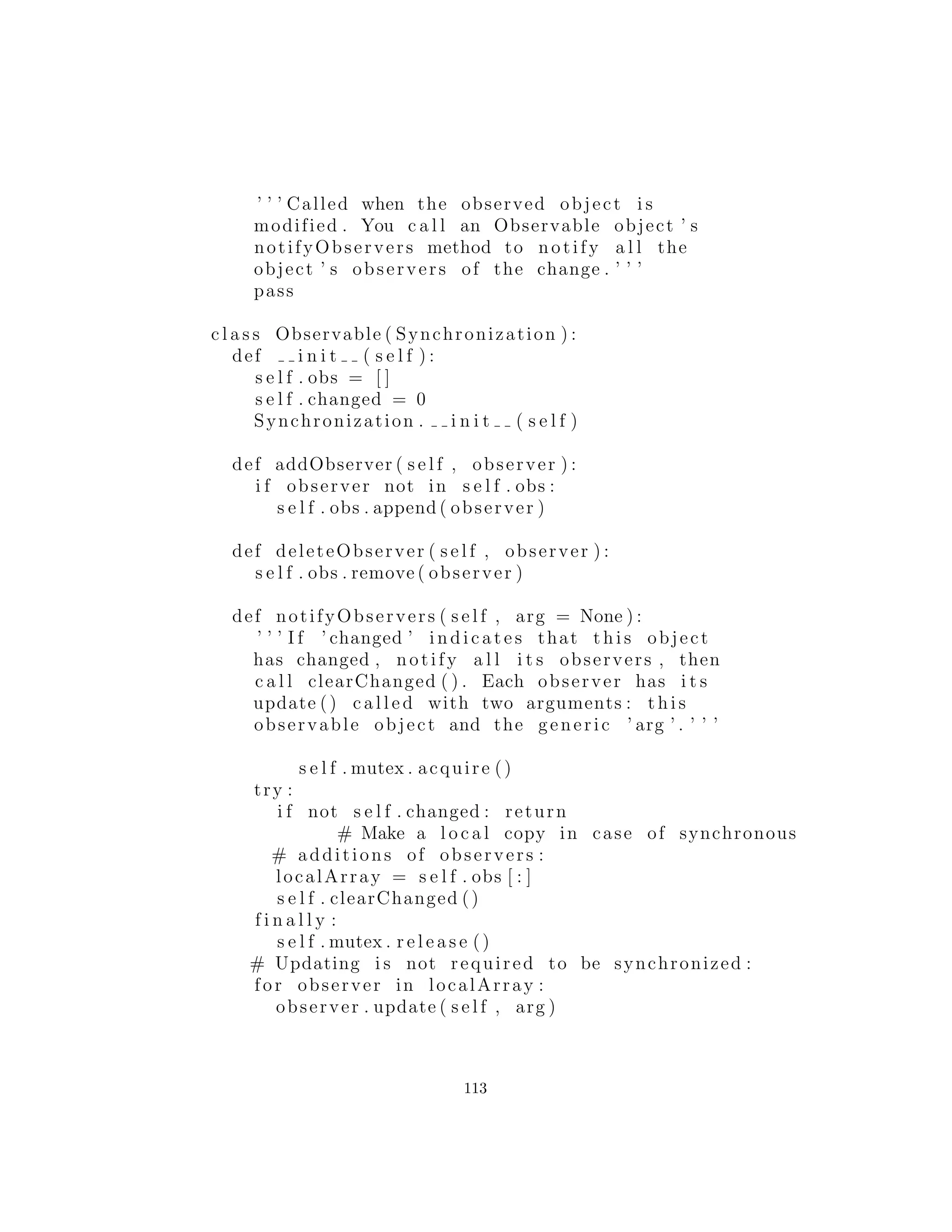 # print method . name , ’ acquired ’
try :
return apply (method , args )
f i n a l l y :
s e l f . mutex . r e l e a s e ( ) ;
# print method . name , ’ released ’
return f
def synchronize ( klass , names=None ) :
””” Synchronize methods in the given c l a s s .
Only synchronize the methods whose names are
given , or a l l methods i f names=None .”””
i f type (names)==type ( ’ ’ ) : names = names . s p l i t ()
for (name , val ) in klass . d i c t . items ( ) :
i f c a l l a b l e ( val ) and name != ’ i n i t ’ and 
(names == None or name in names ) :
# print ” synchronizing ” , name
klass . d i c t [ name ] = synchronized ( val )
# You can create your own s e l f . mutex , or i n h e r i t
# from t h i s c l a s s :
c l a s s Synchronization :
def i n i t ( s e l f ) :
s e l f . mutex = threading . RLock ()
#:˜
La funci´on synchronized( ) toma un m´etodo y lo envuelve en
una funci´on que a˜nade la funcionalidad mutex. El m´etodo es lla-
mado dentro de esta funci´on:
return apply (method , args )
y como la sentencia return pasa a trav´es de la cl´ausula ﬁnally,
el mutex es liberado.
Esto es de alguna manera el patr´on de dise˜no decorador, pero
mucho m´as f´acil de crear y utilizar. Todo lo que tienes que decir es:
myMethod = synchronized (myMethod)
113
 