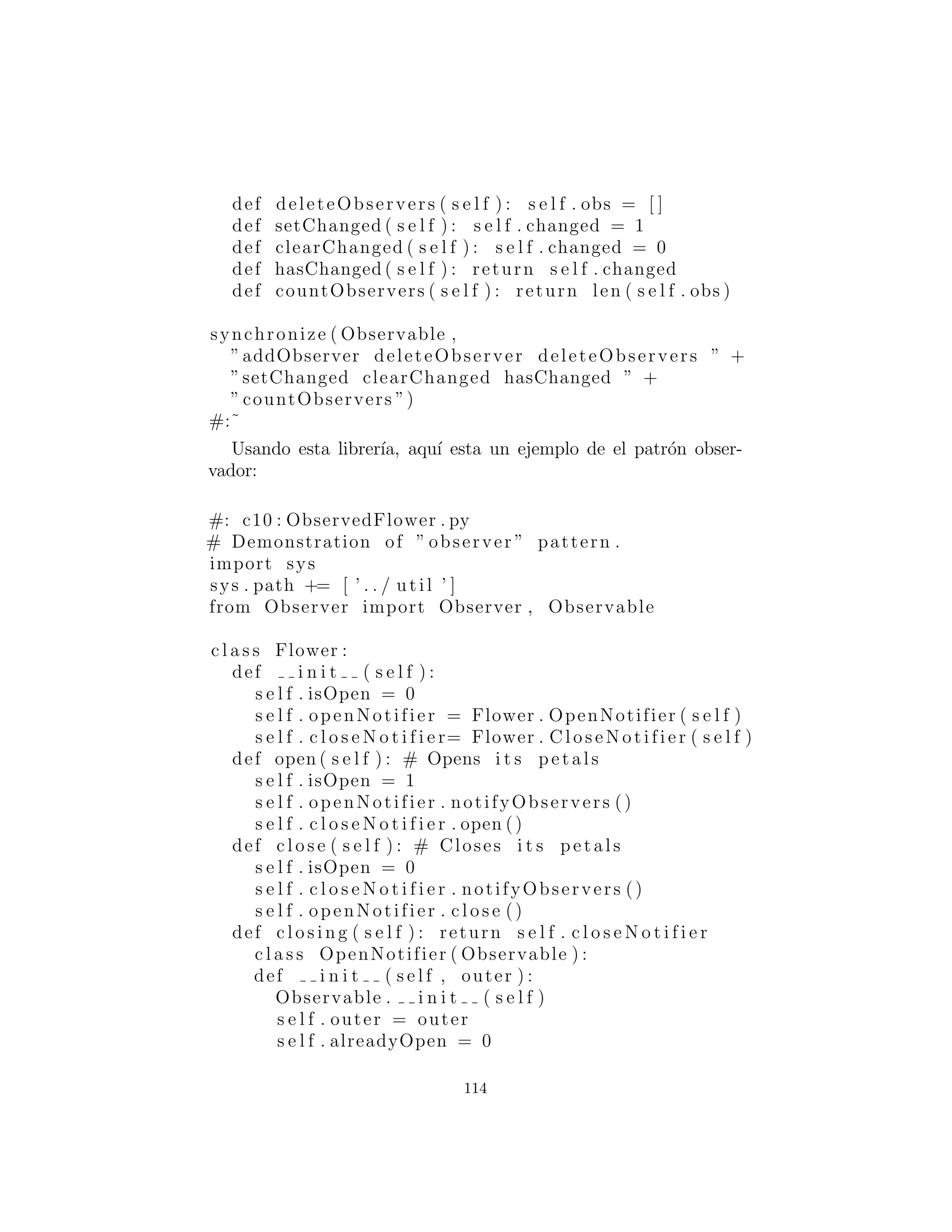 Para rodear su m´etodo con un mutex.
synchronized( ) es una funci´on de conveniencia que aplica syn-
chronized( ) para una clase entera, o bien todos los m´etodos de la
clase (por defecto) o m´etodos seleccionados que son nombrados en
un string : cadena como segundo argumento.
Finalmente, para synchronized( ) funcione debe haber un self.mutex
creado en cada clase que utiliza synchronized( ). Este puede ser
creado a mano por el autor de clases, pero es m´as consistente para
utilizar la herencia, por tanto la clase base Synchronization es
proporcionada.
He aqu´ı una prueba sencilla del m´odulo de Synchronization.
#: u t i l : TestSynchronization . py
from Synchronization import ∗
# To use for a method :
c l a s s C( Synchronization ) :
def i n i t ( s e l f ) :
Synchronization . i n i t ( s e l f )
s e l f . data = 1
def m( s e l f ) :
s e l f . data += 1
return s e l f . data
m = synchronized (m)
def f ( s e l f ) : return 47
def g ( s e l f ) : return ’spam ’
# So m i s synchronized , f and g are not .
c = C()
# On the c l a s s l e v e l :
c l a s s D(C) :
def i n i t ( s e l f ) :
C. i n i t ( s e l f )
# You must override an un−synchronized method
# in order to synchronize i t ( just l i k e Java ) :
114
 