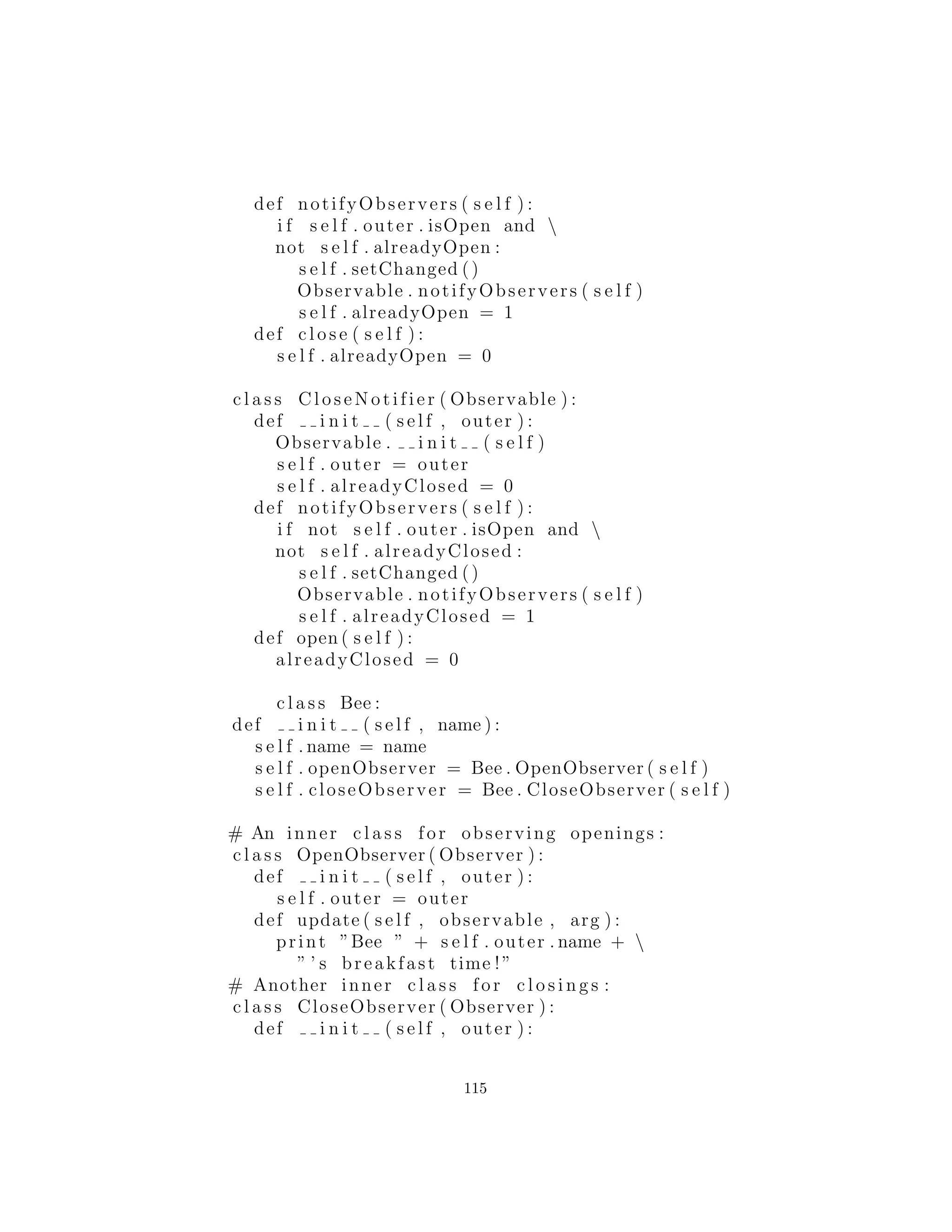def f ( s e l f ) : C. f ( s e l f )
# Synchronize every ( defined ) method in the c l a s s :
synchronize (D)
d = D()
d . f () # Synchronized
d . g () # Not synchronized
d .m() # Synchronized ( in the base c l a s s )
c l a s s E(C) :
def i n i t ( s e l f ) :
C. i n i t ( s e l f )
def m( s e l f ) : C.m( s e l f )
def g ( s e l f ) : C. g ( s e l f )
def f ( s e l f ) : C. f ( s e l f )
# Only synchronizes m and g . Note that m ends up
# being doubly−wrapped in synchronization , which
# doesn ’ t hurt anything but i s i n e f f i c i e n t :
synchronize (E, ’m g ’ )
e = E()
e . f ()
e . g ()
e .m()
#:˜
Usted debe llamar al constructor de la clase base para Synchro-
nization, pero esto es todo. En la clase C puede ver el uso de
Synchronized() para m, dejando f y g solos. Clase D tiene todos
sus m´etodos sincronizados en masa, y la clase E utiliza la funci´on
de conveniencia para sincronizar m y g. Tenga en cuenta que dado
que m termina siendo sincronizado en dos ocasiones, este entr´o y
sali´o dos veces para cada llamada, que no es muy deseable [puede
haber una correcci´on para este].
#: u t i l : Observer . py
# Class support for ” observer ” pattern .
from Synchronization import ∗
c l a s s Observer :
def update ( observable , arg ) :
115
 