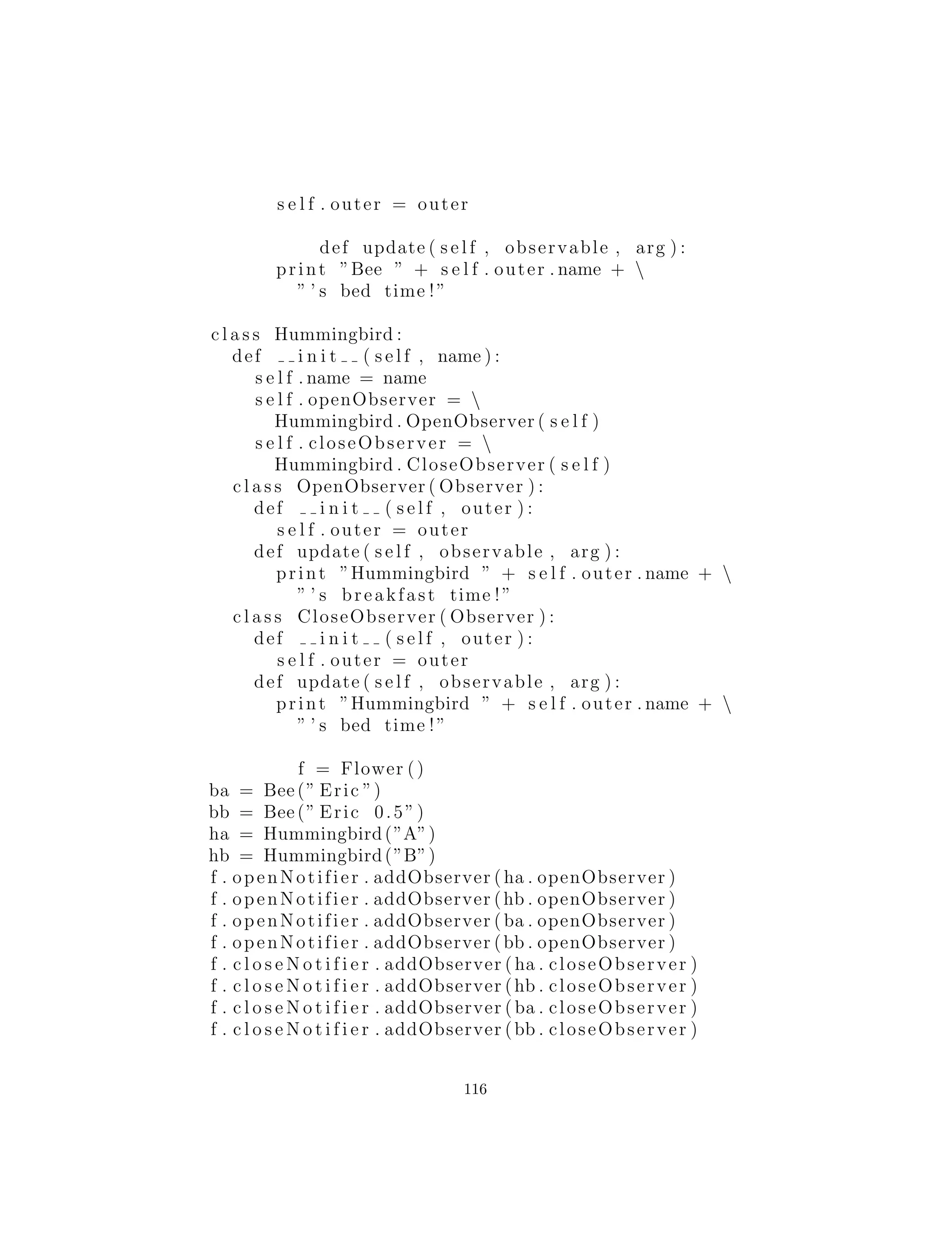 ’ ’ ’ Called when the observed object i s
modified . You c a l l an Observable object ’ s
notifyObservers method to notify a l l the
object ’ s observers of the change . ’ ’ ’
pass
c l a s s Observable ( Synchronization ) :
def i n i t ( s e l f ) :
s e l f . obs = [ ]
s e l f . changed = 0
Synchronization . i n i t ( s e l f )
def addObserver ( s e l f , observer ) :
i f observer not in s e l f . obs :
s e l f . obs . append ( observer )
def deleteObserver ( s e l f , observer ) :
s e l f . obs . remove ( observer )
def notifyObservers ( s e l f , arg = None ) :
’ ’ ’ I f ’ changed ’ i n d i c a t e s that t h i s object
has changed , notify a l l i t s observers , then
c a l l clearChanged ( ) . Each observer has i t s
update () c a l l e d with two arguments : t h i s
observable object and the generic ’ arg ’ . ’ ’ ’
s e l f . mutex . acquire ()
try :
i f not s e l f . changed : return
# Make a l o c a l copy in case of synchronous
# additions of observers :
localArray = s e l f . obs [ : ]
s e l f . clearChanged ()
f i n a l l y :
s e l f . mutex . r e l e a s e ()
# Updating i s not required to be synchronized :
for observer in localArray :
observer . update ( s e l f , arg )
116
 