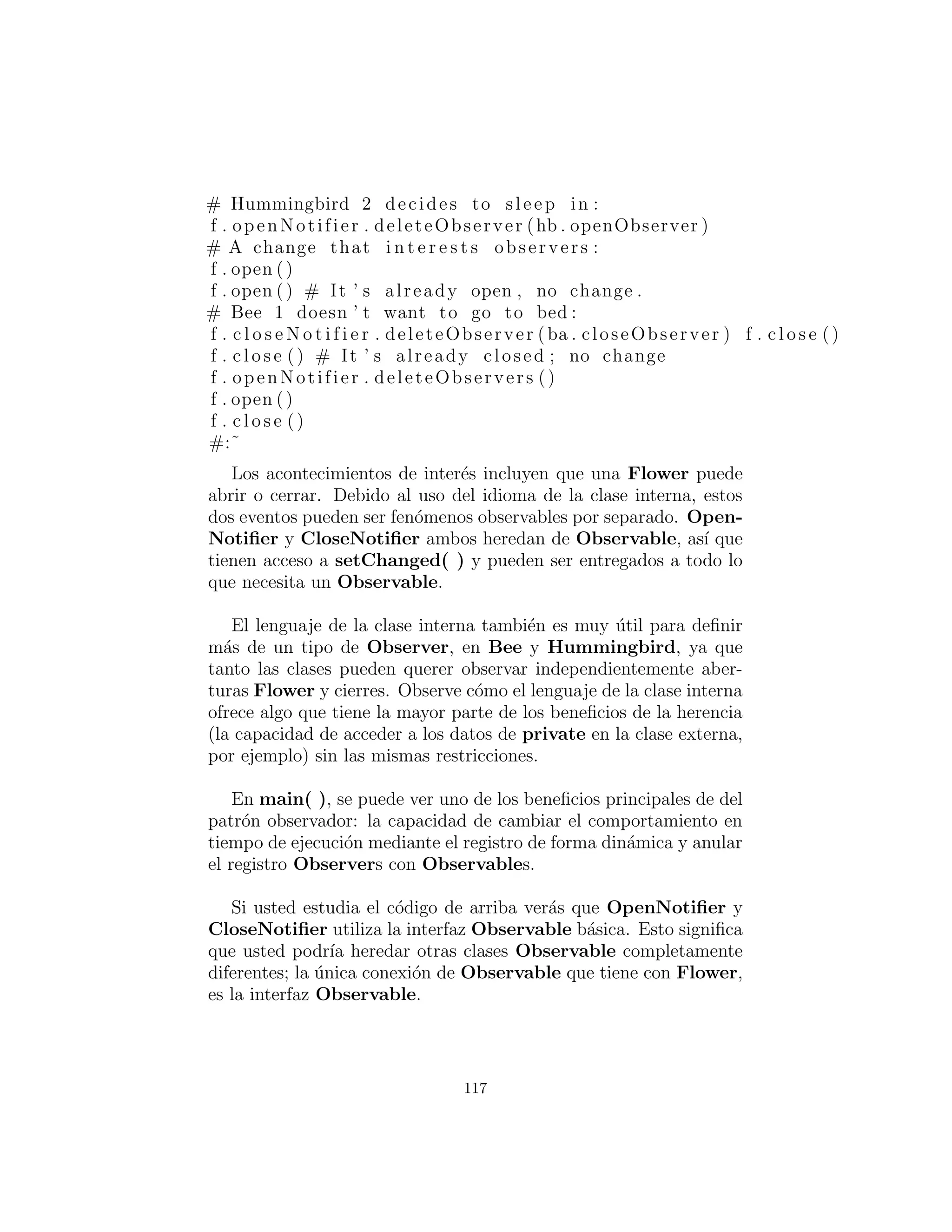 def deleteObservers ( s e l f ) : s e l f . obs = [ ]
def setChanged ( s e l f ) : s e l f . changed = 1
def clearChanged ( s e l f ) : s e l f . changed = 0
def hasChanged ( s e l f ) : return s e l f . changed
def countObservers ( s e l f ) : return len ( s e l f . obs )
synchronize ( Observable ,
”addObserver deleteObserver deleteObservers ” +
”setChanged clearChanged hasChanged ” +
” countObservers ”)
#:˜
Usando esta librer´ıa, aqu´ı esta un ejemplo de el patr´on obser-
vador:
#: c10 : ObservedFlower . py
# Demonstration of ” observer ” pattern .
import sys
sys . path += [ ’ . . / util ’ ]
from Observer import Observer , Observable
c l a s s Flower :
def i n i t ( s e l f ) :
s e l f . isOpen = 0
s e l f . openNotifier = Flower . OpenNotifier ( s e l f )
s e l f . c l o s e N o t i f i e r= Flower . CloseNotifier ( s e l f )
def open ( s e l f ) : # Opens i t s petals
s e l f . isOpen = 1
s e l f . openNotifier . notifyObservers ()
s e l f . c l o s e N o t i f i e r . open ()
def c l o s e ( s e l f ) : # Closes i t s petals
s e l f . isOpen = 0
s e l f . c l o s e N o t i f i e r . notifyObservers ()
s e l f . openNotifier . c l o s e ()
def c l o s i n g ( s e l f ) : return s e l f . c l o s e N o t i f i e r
c l a s s OpenNotifier ( Observable ) :
def i n i t ( s e l f , outer ) :
Observable . i n i t ( s e l f )
s e l f . outer = outer
s e l f . alreadyOpen = 0
117
 