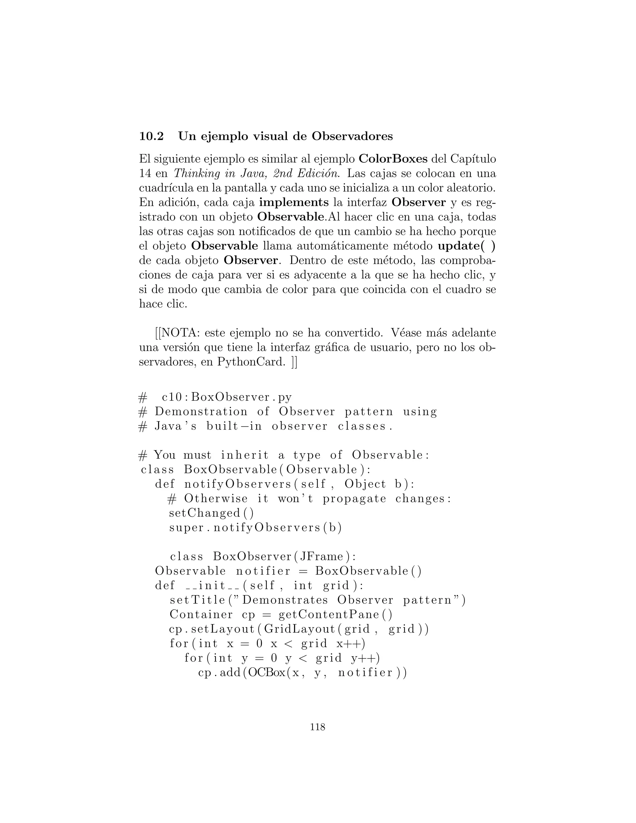 def notifyObservers ( s e l f ) :
i f s e l f . outer . isOpen and 
not s e l f . alreadyOpen :
s e l f . setChanged ()
Observable . notifyObservers ( s e l f )
s e l f . alreadyOpen = 1
def c l o s e ( s e l f ) :
s e l f . alreadyOpen = 0
c l a s s CloseNotifier ( Observable ) :
def i n i t ( s e l f , outer ) :
Observable . i n i t ( s e l f )
s e l f . outer = outer
s e l f . alreadyClosed = 0
def notifyObservers ( s e l f ) :
i f not s e l f . outer . isOpen and 
not s e l f . alreadyClosed :
s e l f . setChanged ()
Observable . notifyObservers ( s e l f )
s e l f . alreadyClosed = 1
def open ( s e l f ) :
alreadyClosed = 0
c l a s s Bee :
def i n i t ( s e l f , name ) :
s e l f . name = name
s e l f . openObserver = Bee . OpenObserver ( s e l f )
s e l f . closeObserver = Bee . CloseObserver ( s e l f )
# An inner c l a s s for observing openings :
c l a s s OpenObserver ( Observer ) :
def i n i t ( s e l f , outer ) :
s e l f . outer = outer
def update ( s e l f , observable , arg ) :
print ”Bee ” + s e l f . outer . name + 
” ’ s breakfast time !”
# Another inner c l a s s for c l o s i n g s :
c l a s s CloseObserver ( Observer ) :
def i n i t ( s e l f , outer ) :
118
 