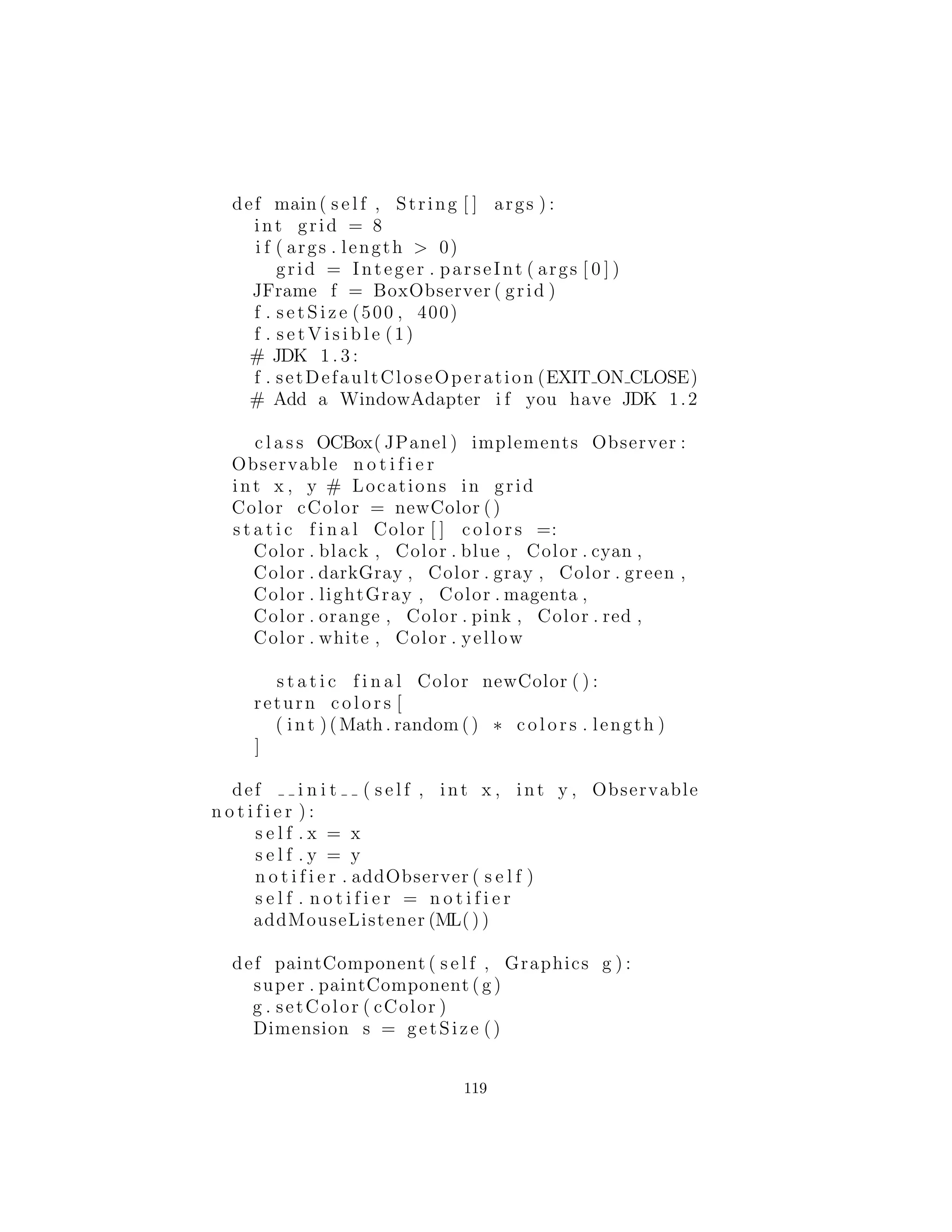 s e l f . outer = outer
def update ( s e l f , observable , arg ) :
print ”Bee ” + s e l f . outer . name + 
” ’ s bed time !”
c l a s s Hummingbird :
def i n i t ( s e l f , name ) :
s e l f . name = name
s e l f . openObserver = 
Hummingbird . OpenObserver ( s e l f )
s e l f . closeObserver = 
Hummingbird . CloseObserver ( s e l f )
c l a s s OpenObserver ( Observer ) :
def i n i t ( s e l f , outer ) :
s e l f . outer = outer
def update ( s e l f , observable , arg ) :
print ”Hummingbird ” + s e l f . outer . name + 
” ’ s breakfast time !”
c l a s s CloseObserver ( Observer ) :
def i n i t ( s e l f , outer ) :
s e l f . outer = outer
def update ( s e l f , observable , arg ) :
print ”Hummingbird ” + s e l f . outer . name + 
” ’ s bed time !”
f = Flower ()
ba = Bee (” Eric ”)
bb = Bee (” Eric 0.5”)
ha = Hummingbird(”A”)
hb = Hummingbird(”B”)
f . openNotifier . addObserver ( ha . openObserver )
f . openNotifier . addObserver (hb . openObserver )
f . openNotifier . addObserver ( ba . openObserver )
f . openNotifier . addObserver (bb . openObserver )
f . c l o s e N o t i f i e r . addObserver ( ha . closeObserver )
f . c l o s e N o t i f i e r . addObserver (hb . closeObserver )
f . c l o s e N o t i f i e r . addObserver ( ba . closeObserver )
f . c l o s e N o t i f i e r . addObserver (bb . closeObserver )
119
 