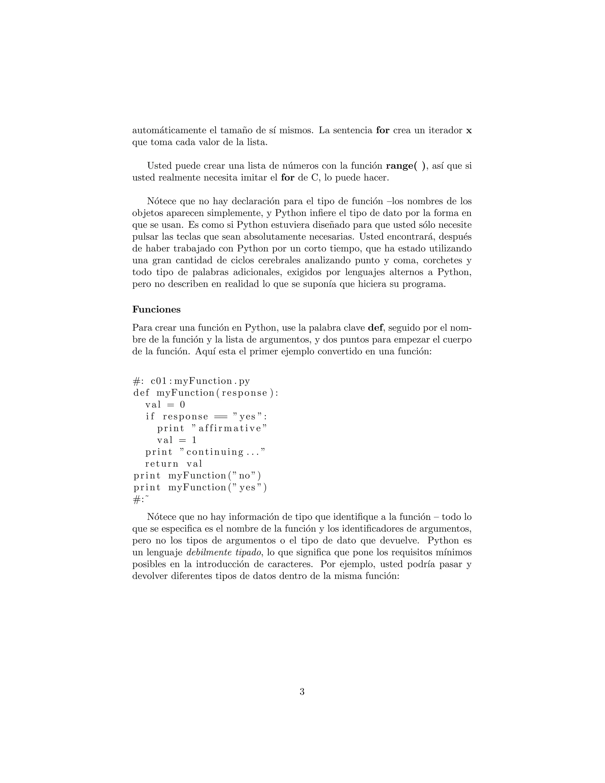 autom´aticamente el tama˜no de s´ı mismos. La sentencia for crea un iterador x
que toma cada valor de la lista.
Usted puede crear una lista de n´umeros con la funci´on range( ), as´ı que si
usted realmente necesita imitar el for de C, lo puede hacer.
N´otece que no hay declaraci´on para el tipo de funci´on –los nombres de los
objetos aparecen simplemente, y Python inﬁere el tipo de dato por la forma en
que se usan. Es como si Python estuviera dise˜nado para que usted s´olo necesite
pulsar las teclas que sean absolutamente necesarias. Usted encontrar´a, despu´es
de haber trabajado con Python por un corto tiempo, que ha estado utilizando
una gran cantidad de ciclos cerebrales analizando punto y coma, corchetes y
todo tipo de palabras adicionales, exigidos por lenguajes alternos a Python,
pero no describen en realidad lo que se supon´ıa que hiciera su programa.
Funciones
Para crear una funci´on en Python, use la palabra clave def, seguido por el nom-
bre de la funci´on y la lista de argumentos, y dos puntos para empezar el cuerpo
de la funci´on. Aqu´ı esta el primer ejemplo convertido en una funci´on:
#: c01 : myFunction . py
def myFunction ( response ) :
val = 0
i f response == ” yes ”:
print ” a f f i r m a t i v e ”
val = 1
print ” continuing . . . ”
return val
print myFunction (” no ”)
print myFunction (” yes ”)
#:˜
N´otece que no hay informaci´on de tipo que identiﬁque a la funci´on – todo lo
que se especiﬁca es el nombre de la funci´on y los identiﬁcadores de argumentos,
pero no los tipos de argumentos o el tipo de dato que devuelve. Python es
un lenguaje debilmente tipado, lo que signiﬁca que pone los requisitos m´ınimos
posibles en la introducci´on de caracteres. Por ejemplo, usted podr´ıa pasar y
devolver diferentes tipos de datos dentro de la misma funci´on:
3
 