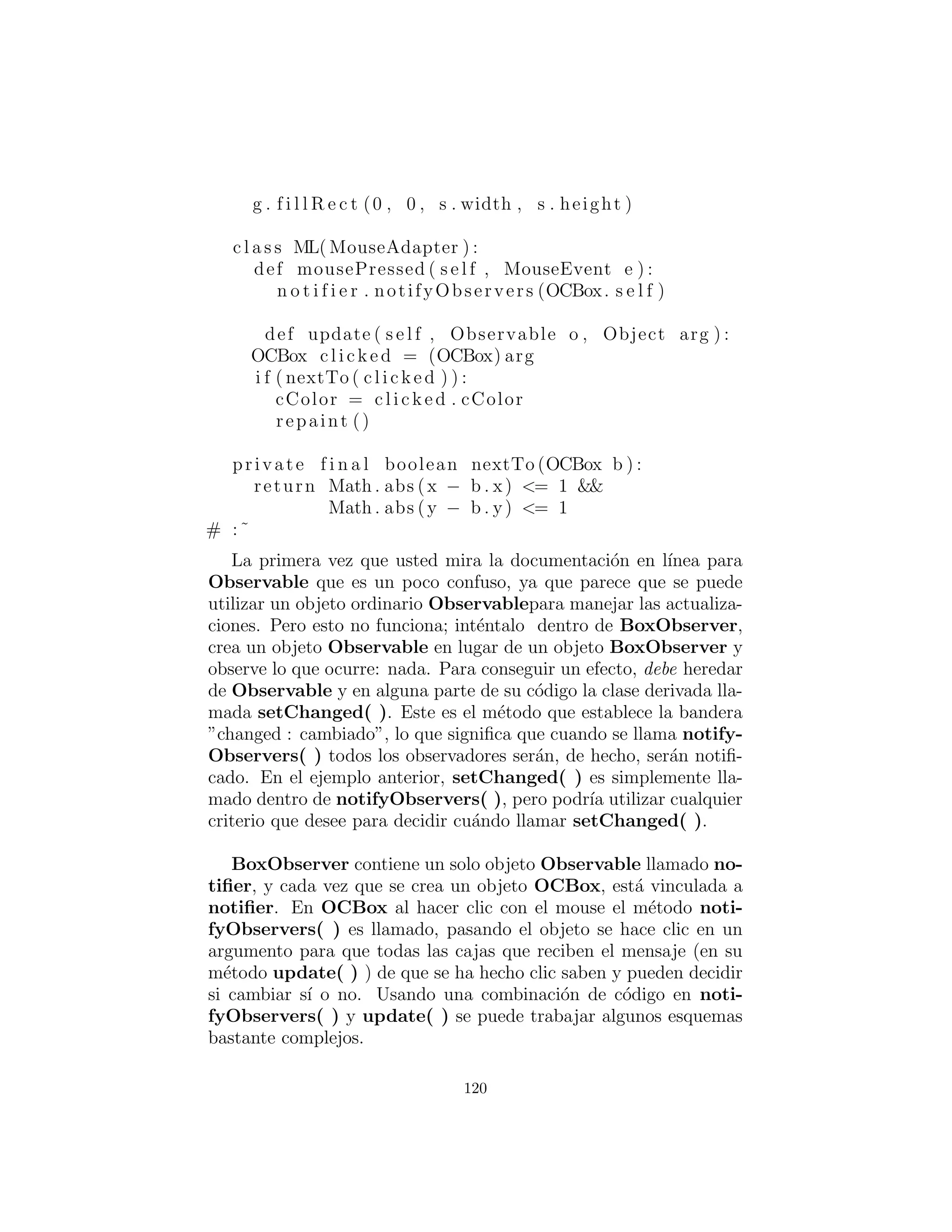 # Hummingbird 2 decides to sleep in :
f . openNotifier . deleteObserver (hb . openObserver )
# A change that i n t e r e s t s observers :
f . open ()
f . open () # It ’ s already open , no change .
# Bee 1 doesn ’ t want to go to bed :
f . c l o s e N o t i f i e r . deleteObserver ( ba . closeObserver ) f . c l o s e ()
f . c l o s e () # It ’ s already closed ; no change
f . openNotifier . deleteObservers ()
f . open ()
f . c l o s e ()
#:˜
Los acontecimientos de inter´es incluyen que una Flower puede
abrir o cerrar. Debido al uso del idioma de la clase interna, estos
dos eventos pueden ser fen´omenos observables por separado. Open-
Notiﬁer y CloseNotiﬁer ambos heredan de Observable, as´ı que
tienen acceso a setChanged( ) y pueden ser entregados a todo lo
que necesita un Observable.
El lenguaje de la clase interna tambi´en es muy ´util para deﬁnir
m´as de un tipo de Observer, en Bee y Hummingbird, ya que
tanto las clases pueden querer observar independientemente aber-
turas Flower y cierres. Observe c´omo el lenguaje de la clase interna
ofrece algo que tiene la mayor parte de los beneﬁcios de la herencia
(la capacidad de acceder a los datos de private en la clase externa,
por ejemplo) sin las mismas restricciones.
En main( ), se puede ver uno de los beneﬁcios principales de del
patr´on observador: la capacidad de cambiar el comportamiento en
tiempo de ejecuci´on mediante el registro de forma din´amica y anular
el registro Observers con Observables.
Si usted estudia el c´odigo de arriba ver´as que OpenNotiﬁer y
CloseNotiﬁer utiliza la interfaz Observable b´asica. Esto signiﬁca
que usted podr´ıa heredar otras clases Observable completamente
diferentes; la ´unica conexi´on de Observable que tiene con Flower,
es la interfaz Observable.
120
 