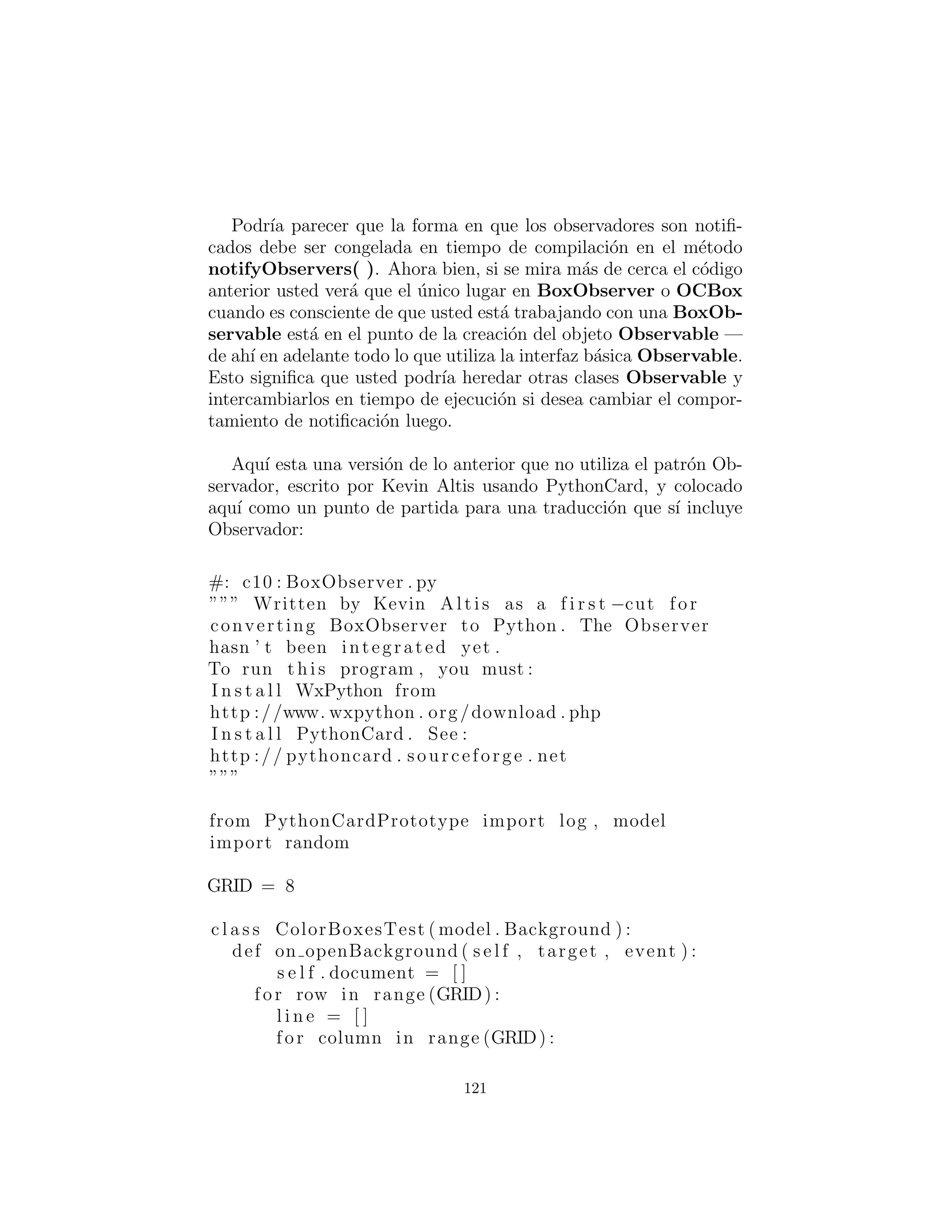 Un ejemplo visual de Observers
El siguiente ejemplo es similar al ejemplo ColorBoxes en el Cap´ıtulo
14 del libro Thinking in Java, 2nd Edici´on. Las cajas se colocan en
una cuadr´ıcula en la pantalla y cada uno se inicializa a un color
aleatorio. En adici´on, cada caja implements de la interfaz Ob-
server y es registrada con un objeto Observable.Al hacer clic en
una caja, todas las otras cajas son notiﬁcados de que un cambio
se ha hecho porque el objeto Observable llama autom´aticamente
al m´etodo update( ) de cada objeto Observer. Dentro de este
m´etodo, las comprobaciones de caja muestran si es adyacente a la
que se ha hecho clic, y si es as´ı, cambia de color para que coincida
con dicha caja.22
# c10 : BoxObserver . py
# Demonstration of Observer pattern using
# Java ’ s built −in observer c l a s s e s .
# You must i n h e r i t a type of Observable :
c l a s s BoxObservable ( Observable ) :
def notifyObservers ( s e l f , Object b ) :
# Otherwise i t won ’ t propagate changes :
setChanged ()
super . notifyObservers (b)
c l a s s BoxObserver (JFrame ) :
Observable n o t i f i e r = BoxObservable ()
def i n i t ( s e l f , int grid ) :
s e t T i t l e (” Demonstrates Observer pattern ”)
Container cp = getContentPane ()
cp . setLayout ( GridLayout ( grid , grid ))
for ( int x = 0 x < grid x++)
for ( int y = 0 y < grid y++)
cp . add(OCBox(x , y , n o t i f i e r ))
def main( s e l f , String [ ] args ) :
int grid = 8
22[este ejemplo no se ha convertido. V´ease m´as adelante una versi´on que tiene la interfaz
gr´aﬁca de usuario, pero no los observadores, en PythonCard.]
121
 