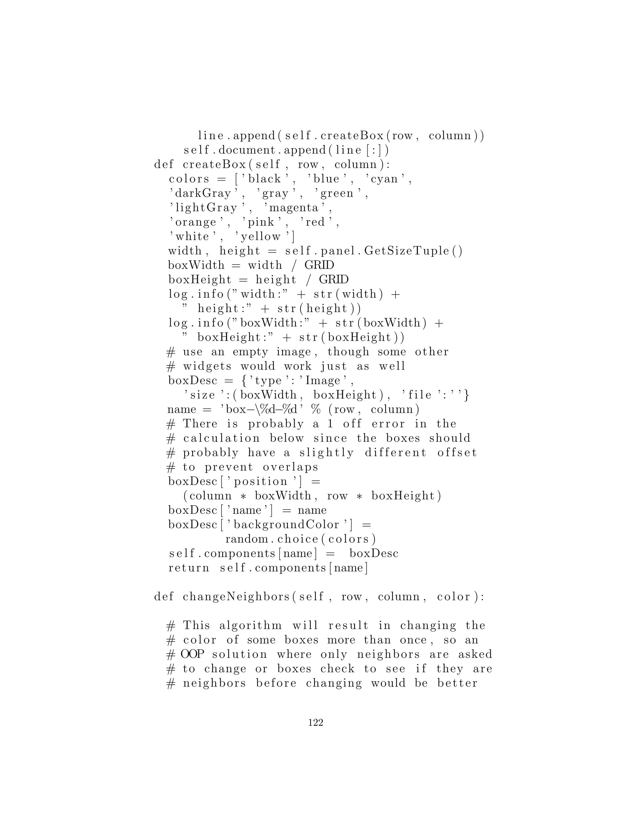 i f ( args . length > 0)
grid = Integer . parseInt ( args [ 0 ] )
JFrame f = BoxObserver ( grid )
f . s e t S i z e (500 , 400)
f . s e t V i s i b l e (1)
# JDK 1 . 3 :
f . setDefaultCloseOperation (EXIT ON CLOSE)
# Add a WindowAdapter i f you have JDK 1.2
c l a s s OCBox( JPanel ) implements Observer :
Observable n o t i f i e r
int x , y # Locations in grid
Color cColor = newColor ()
s t a t i c f i n a l Color [ ] c o l o r s =:
Color . black , Color . blue , Color . cyan ,
Color . darkGray , Color . gray , Color . green ,
Color . lightGray , Color . magenta ,
Color . orange , Color . pink , Color . red ,
Color . white , Color . yellow
s t a t i c f i n a l Color newColor ( ) :
return c o l o r s [
( int )(Math . random () ∗ c o l o r s . length )
]
def i n i t ( s e l f , int x , int y , Observable
n o t i f i e r ) :
s e l f . x = x
s e l f . y = y
n o t i f i e r . addObserver ( s e l f )
s e l f . n o t i f i e r = n o t i f i e r
addMouseListener (ML( ) )
def paintComponent ( s e l f , Graphics g ) :
super . paintComponent ( g )
g . setColor ( cColor )
Dimension s = getSize ()
g . f i l l R e c t (0 , 0 , s . width , s . height )
122
 