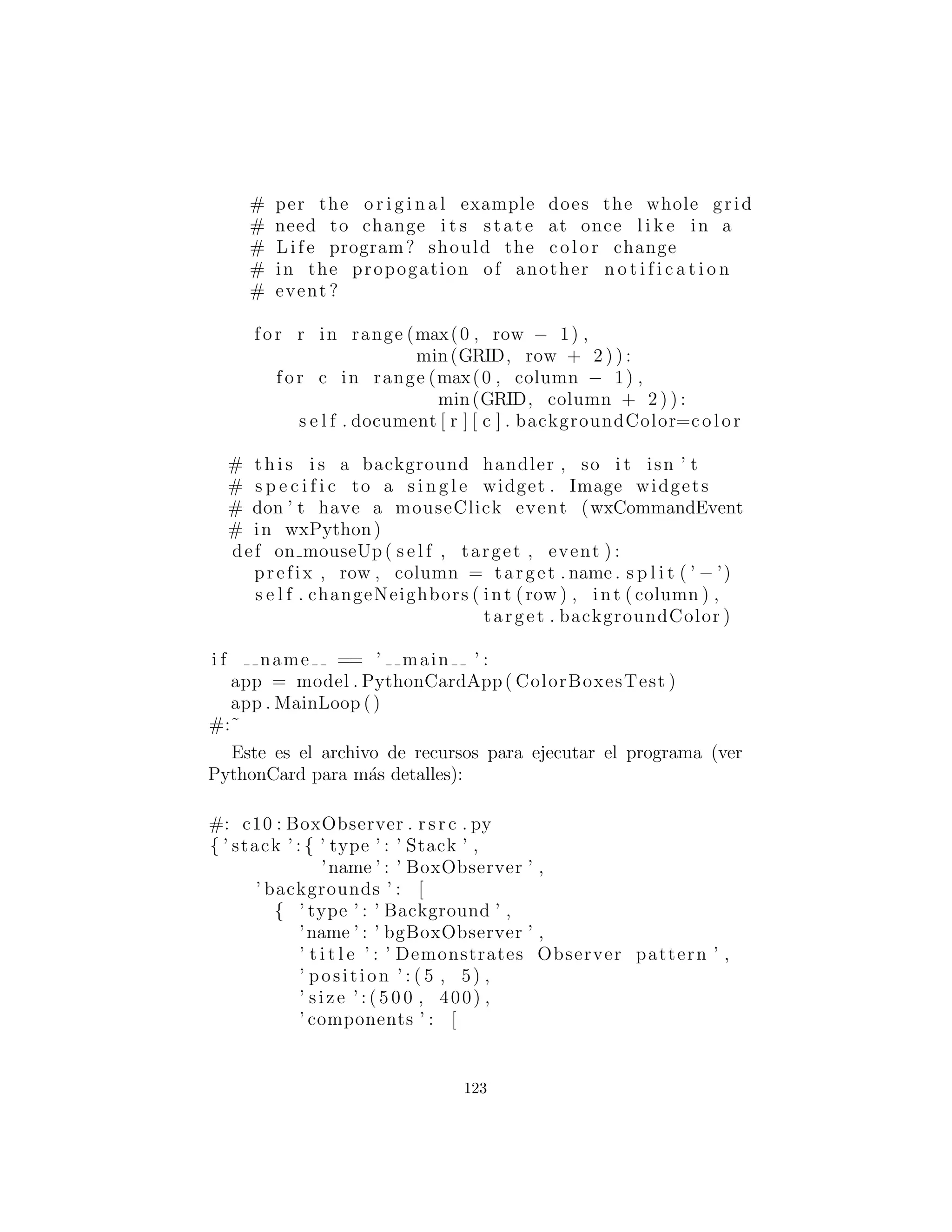 c l a s s ML( MouseAdapter ) :
def mousePressed ( s e l f , MouseEvent e ) :
n o t i f i e r . notifyObservers (OCBox. s e l f )
def update ( s e l f , Observable o , Object arg ) :
OCBox cl icke d = (OCBox) arg
i f ( nextTo ( clic ked ) ) :
cColor = clic ked . cColor
repaint ()
private f i n a l boolean nextTo (OCBox b ) :
return Math . abs (x − b . x) <= 1 &&
Math . abs (y − b . y) <= 1
# :˜
Cuando usted ve por primera vez la documentaci´on en l´ınea para
Observable, es un poco confuso, ya que parece que se puede utilizar
un objeto ordinario Observable para manejar las actualizaciones.
Pero esto no funciona; int´entalo dentro de BoxObserver, crea un
objeto Observable en lugar de un objeto BoxObserver y observe
lo que ocurre: nada. Para conseguir un efecto, debe heredar de
Observable y en alguna parte de su c´odigo la clase derivada lla-
mada setChanged( ). Este es el m´etodo que establece el cambio de
bandera , lo que signiﬁca que cuando se llama notifyObservers( )
todos los observadores, de hecho, ser´an notiﬁcados. En el ejemplo
anterior, setChanged( ) es simplemente llamado dentro de noti-
fyObservers( ), pero podr´ıa utilizar cualquier criterio que desee
para decidir cu´ando llamar setChanged( ).
BoxObserver contiene un solo objeto Observable llamado no-
tiﬁer, y cada vez que se crea un objeto OCBox, est´a vinculada a
notiﬁer. En OCBox al hacer clic con el mouse, el m´etodo noti-
fyObservers( ) es llamado, pasando el objeto seleccionado como
un argumento para que todas las cajas reciban el mensaje (en su
m´etodo update( ) ) y sabiendo quien fue seleccionado decidan el
cambio. Usando una combinaci´on de c´odigo en notifyObservers(
) y update( ) se puede trabajar algunos esquemas bastante com-
plejos.
123
 