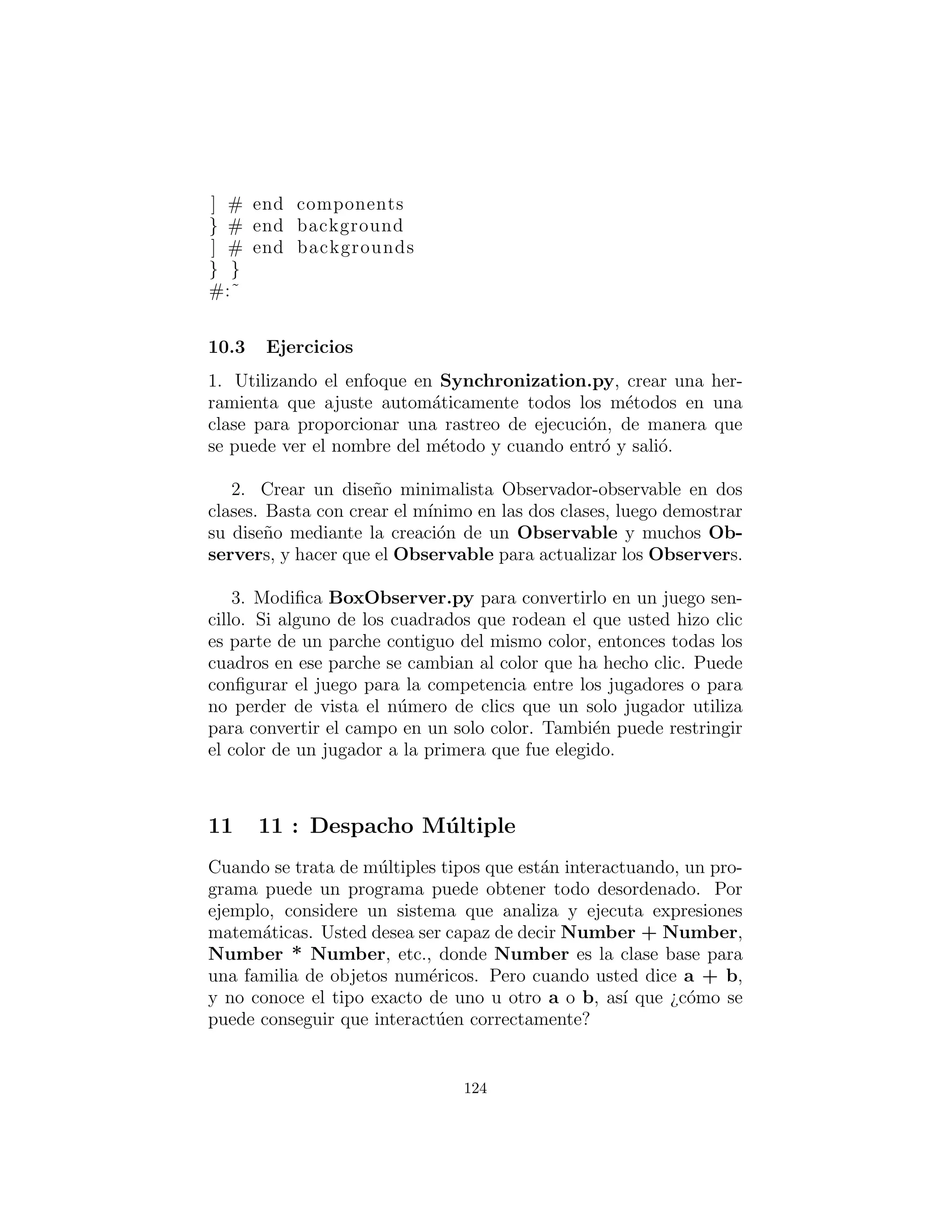 Podr´ıa parecer que la forma en que los observadores son notiﬁ-
cados debe ser congelada en tiempo de compilaci´on en el m´etodo
notifyObservers( ). Ahora bien, si se mira m´as de cerca el c´odigo
anterior usted ver´a que el ´unico lugar en BoxObserver o OCBox,
cuando es consciente de que usted est´a trabajando con una BoxOb-
servable, se est´a en el punto de la creaci´on del objeto Observable
— de ah´ı en adelante todo lo que utiliza la interfaz b´asica Observ-
able. Esto signiﬁca que usted podr´ıa heredar otras clases Observ-
able e intercambiarlas en tiempo de ejecuci´on si desea cambiar el
comportamiento de notiﬁcaci´on luego.
Aqu´ı esta una versi´on de lo anterior que no utiliza el patr´on Ob-
servador23
, y colocado aqu´ı como un punto de partida para una
traducci´on que s´ı incluye Observador:
#: c10 : BoxObserver . py
””” Written by Kevin Altis as a f i r s t −cut for
converting BoxObserver to Python . The Observer
hasn ’ t been integrated yet .
To run t h i s program , you must :
I n s t a l l WxPython from
http ://www. wxpython . org/download . php
I n s t a l l PythonCard . See :
http :// pythoncard . sourceforge . net
”””
from PythonCardPrototype import log , model
import random
GRID = 8
c l a s s ColorBoxesTest ( model . Background ) :
def on openBackground ( s e l f , target , event ) :
s e l f . document = [ ]
for row in range (GRID) :
l i n e = [ ]
for column in range (GRID) :
l i n e . append ( s e l f . createBox (row , column ))
23escrito por Kevin Altis usando PythonCard
124
 