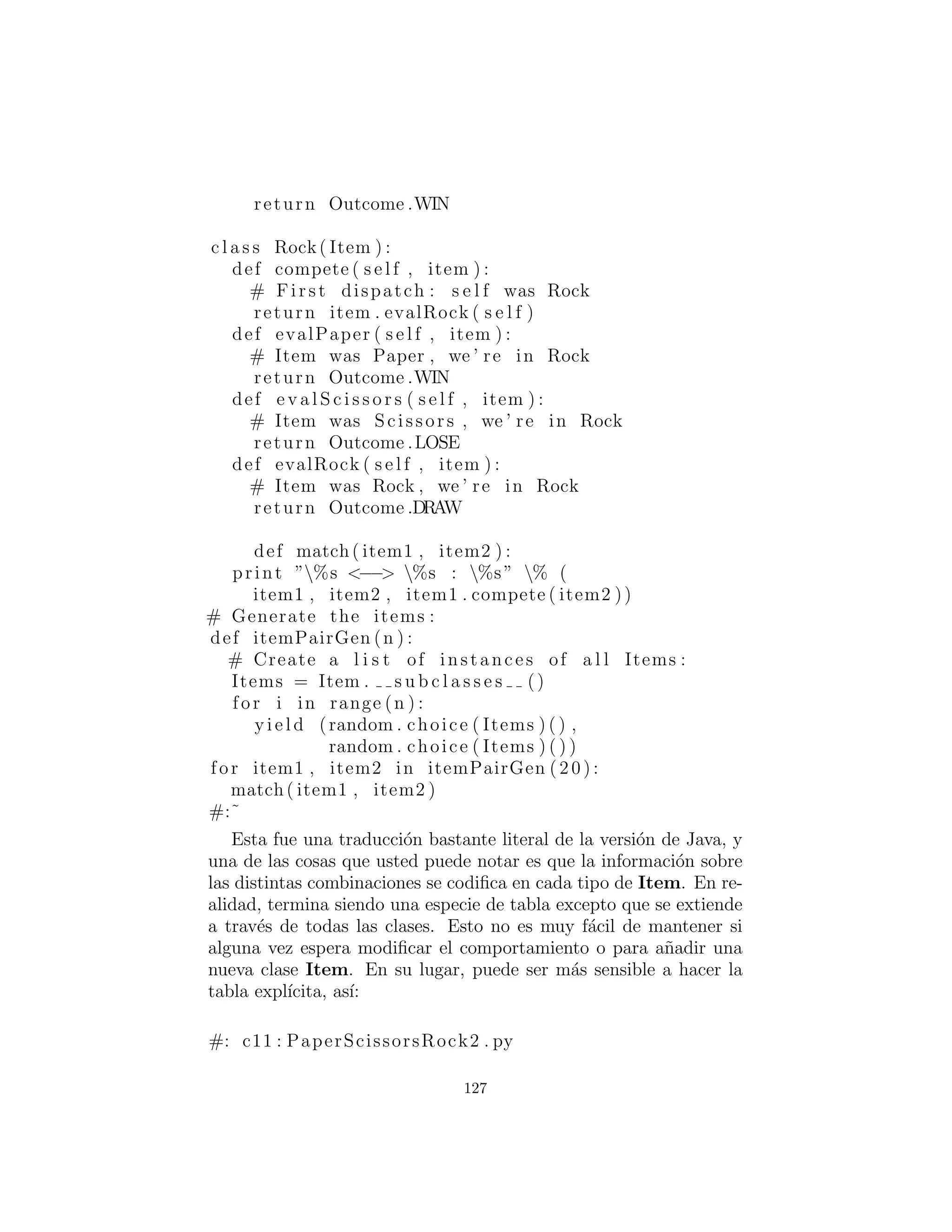 } # end background
] # end backgrounds
} }
#:˜
Ejercicios
1. Utilizando el enfoque en Synchronization.py, crear una her-
ramienta que ajuste autom´aticamente todos los m´etodos en una
clase para proporcionar una rastreo de ejecuci´on, de manera que
se puede ver el nombre del m´etodo y cuando entr´o y sali´o.
2. Crear un dise˜no minimalista Observador-observable en dos
clases. Basta con crear el m´ınimo en las dos clases, luego demostrar
su dise˜no mediante la creaci´on de un Observable y muchos Ob-
servers, y hacer que el Observable para actualizar los Observers.
3. Modiﬁca BoxObserver.py para convertirlo en un juego sen-
cillo. Si alguno de los cuadrados que rodean el que usted seleccion´o,
es parte de un parche contiguo del mismo color, entonces todas los
cuadros en ese parche se cambian al color que ha hecho clic. Puede
conﬁgurar el juego para la competencia entre los jugadores o para
no perder de vista el n´umero de clics que un solo jugador utiliza
para convertir el campo en un solo color. Tambi´en puede restringir
el color de un jugador a la primera que haya elegido.
127
 