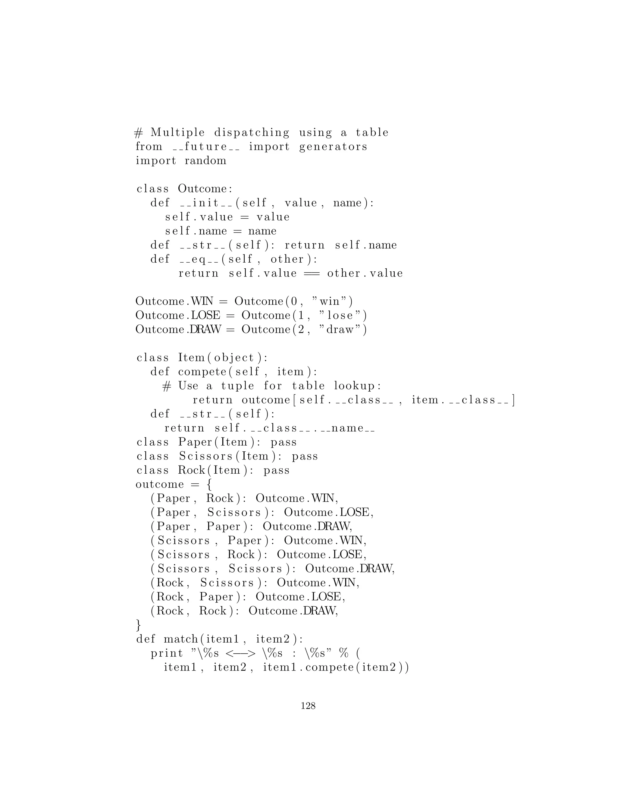 11 : Despacho M´ultiple
Cuando se trata de m´ultiples tipos que est´an interactuando, un
programa puede tener desordenes particulares. Por ejemplo, con-
sidere un sistema que analiza y ejecuta expresiones matem´aticas.
Usted requiere ser capaz de decir Number + Number, Number
* Number, etc., donde Number es la clase base para una familia
de objetos num´ericos. Pero cuando usted dice a + b, y no conoce
el tipo exacto de alguno de ellos, as´ı que ¿c´omo se puede conseguir
que interact´uen correctamente?
La respuesta comienza con algo que probablemente no piensas:
Python s´olo realiza despacho individual. Es decir, si est´a realizando
una operaci´on en m´as de un objeto cuyo tipo es desconocido, Python
puede invocar el mecanismo de enlace din´amico a uno s´olo de esos
tipos. Esto no resuelve el problema, por lo que termina detectando
algunos tipos manualmente y produciendo con eﬁcacia su propio
comportamiento de enlace din´amico.
La soluci´on es llamada despacho m´ultiple (multiple dispatching).
Recuerde que el polimorﬁsmo puede ocurrir s´olo a trav´es de llamadas
a funciones miembro, as´ı que si quiere que haya un doble env´ıo, debe
haber dos llamadas a la funci´on miembro: la primera para determi-
nar el primer elemento desconocido, y la segunda para determinar el
segundo elemento desconocido. Con despacho m´ultiple, usted debe
tener una llamada a un m´etodo polim´orﬁco para determinar cada
uno de los tipos. Generalmente, va a gestionar una conﬁguraci´on tal
que una sola llamada de funci´on miembro produce m´as de una lla-
mada din´amica a la funci´on miembro y por lo tanto determina m´as
de un tipo en el proceso. Para obtener este efecto, usted necesita
trabajar con m´as de una llamada a un m´etodo polim´orﬁco: usted
necesitar´a una llamada para cada despacho. Los m´etodos en el sigu-
iente ejemplo se llaman compete( ) y eval( ), y son ambos miem-
bros del mismo tipo. (En este caso habr´a s´olo dos despachos, que
se conocen como doble despacho). Si est´a trabajando con dos jer-
arqu´ıas de tipos diferentes que est´an interactuando, entonces usted
habr´a de tener una llamada a un m´etodo polim´orﬁco en cada jer-
arqu´ıa.
128
 
