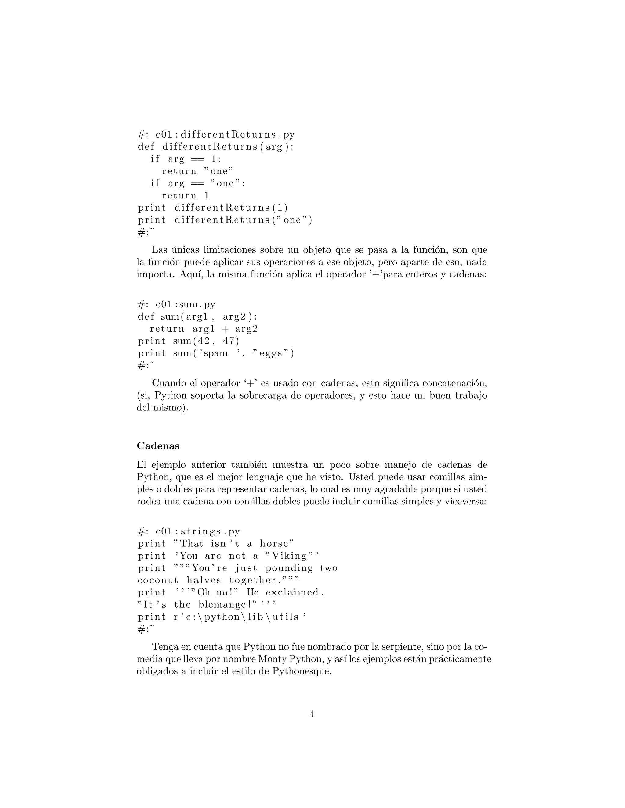 #: c01 : differentReturns . py
def differentReturns ( arg ) :
i f arg == 1:
return ”one”
i f arg == ”one ”:
return 1
print differentReturns (1)
print differentReturns (” one ”)
#:˜
Las ´unicas limitaciones sobre un objeto que se pasa a la funci´on, son que
la funci´on puede aplicar sus operaciones a ese objeto, pero aparte de eso, nada
importa. Aqu´ı, la misma funci´on aplica el operador ’+’para enteros y cadenas:
#: c01 : sum . py
def sum( arg1 , arg2 ) :
return arg1 + arg2
print sum(42 , 47)
print sum( ’ spam ’ , ” eggs ”)
#:˜
Cuando el operador ‘+’ es usado con cadenas, esto signiﬁca concatenaci´on,
(si, Python soporta la sobrecarga de operadores, y esto hace un buen trabajo
del mismo).
Cadenas
El ejemplo anterior tambi´en muestra un poco sobre manejo de cadenas de
Python, que es el mejor lenguaje que he visto. Usted puede usar comillas sim-
ples o dobles para representar cadenas, lo cual es muy agradable porque si usted
rodea una cadena con comillas dobles puede incluir comillas simples y viceversa:
#: c01 : s t r i n g s . py
print ”That isn ’ t a horse ”
print ’You are not a ” Viking ” ’
print ”””You ’ re j u s t pounding two
coconut halves together .”””
print ’ ’ ’”Oh no !” He exclaimed .
” It ’ s the blemange ! ” ’ ’ ’
print r ’ c : python l i b  u t i l s ’
#:˜
Tenga en cuenta que Python no fue nombrado por la serpiente, sino por la co-
media que lleva por nombre Monty Python, y as´ı los ejemplos est´an pr´acticamente
obligados a incluir el estilo de Pythonesque.
4
 