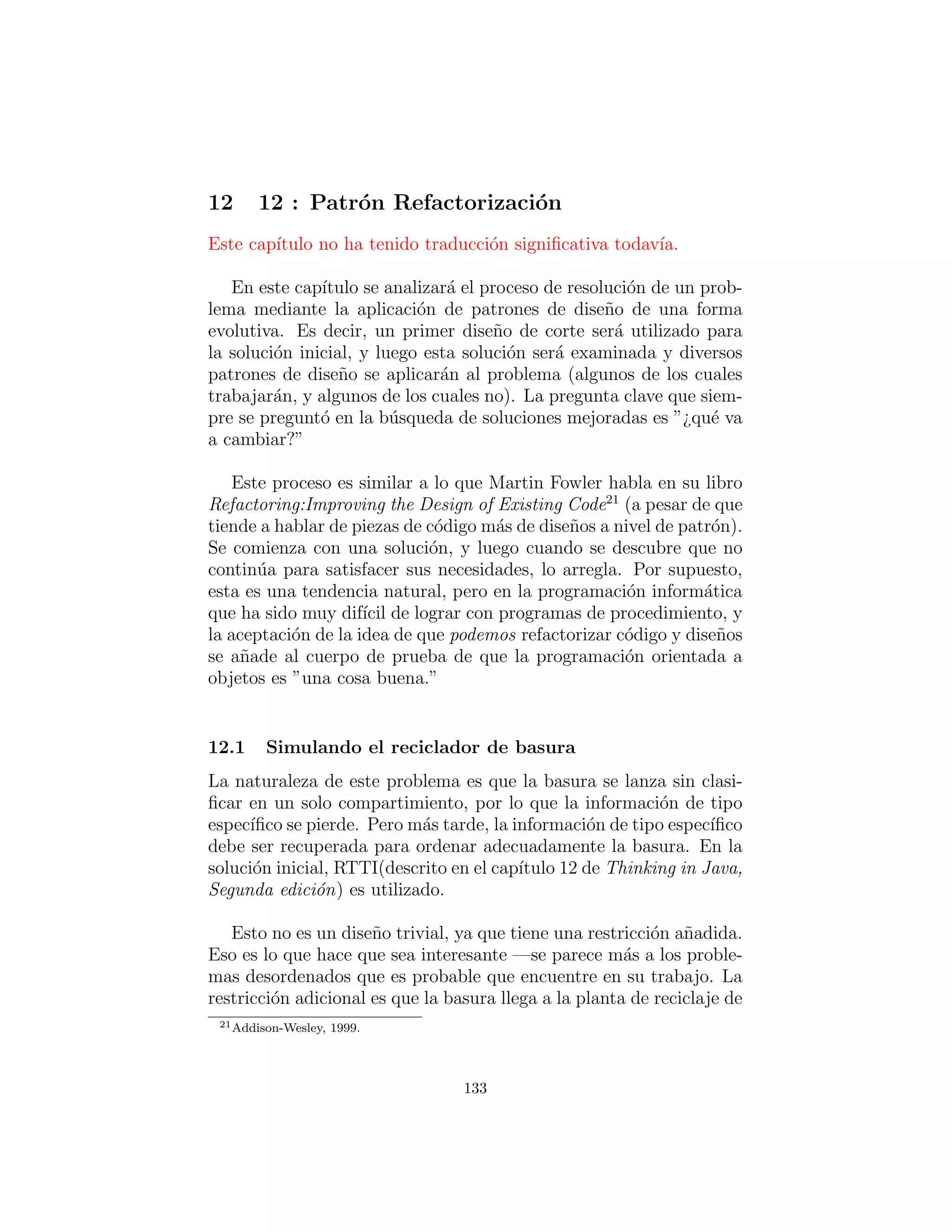 Visitor, un tipo de despacho m´ultiple
La suposici´on es que usted tiene una jerarqu´ıa primaria de clases
que es ﬁja; tal vez es de otro proveedor y no puede hacer cambios en
esa jerarqu´ıa. Sin embargo, usted tiene como a˜nadir nuevos m´etodos
polim´orﬁcos a esa jerarqu´ıa, lo que signiﬁca que normalmente habr´a
que a˜nadir algo a la interfaz de la clase base. As´ı que el dilema es
que usted necesita agregar m´etodos a la clase base, pero no se puede
tocar la clase base. ¿C´omo se obtiene esto?.
El patr´on de dise˜no que resuelve este tipo de problemas se llama
un ”visitor” (visitante) (el deﬁnitivo en el libro Design Patterns),
y se basa en el esquema de despacho doble mostrado en la ´ultima
secci´on.
El patr´on visitor le permite extender la interfaz del tipo primario
mediante la creaci´on de una jerarqu´ıa de clases por separado de
tipo Visitor para virtualizar las operaciones realizadas en el tipo
primario. Los objetos del tipo primario simplemente ”aceptan” al
patr´on visitor, a continuaci´on, llaman a la funci´on miembro de vis-
itor enlazado din´amicamente.
#: c11 : FlowerVisitors . py
# Demonstration of ” v i s i t o r ” pattern .
from f u t u r e import generators
import random
# The Flower hierarchy cannot be changed :
c l a s s Flower ( object ) :
def accept ( s e l f , v i s i t o r ) :
v i s i t o r . v i s i t ( s e l f )
def p o l l i n a t e ( s e l f , p o l l i n a t o r ) :
print s e l f , ” pollinated by” , p o l l i n a t o r
def eat ( s e l f , eater ) :
print s e l f , ” eaten by” , eater
def s t r ( s e l f ) :
return s e l f . c l a s s . name
c l a s s Gladiolus ( Flower ) : pass
133
 