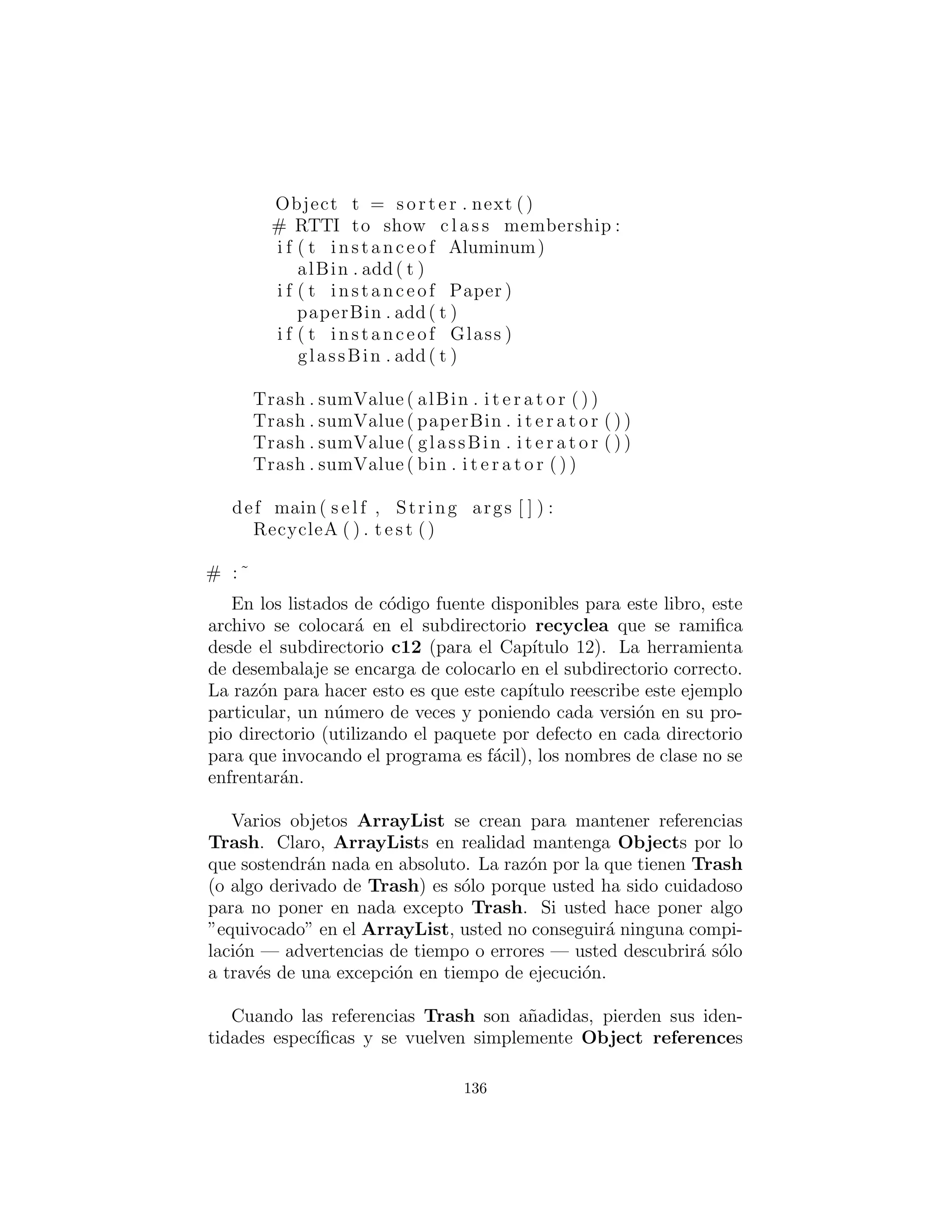 12 : Patr´on Refactorizaci´on
En este cap´ıtulo se analizar´a el proceso de resolver un problema me-
diante la aplicaci´on de patrones de dise˜no de una forma evolutiva.
Es decir, un primer dise˜no de corte ser´a utilizado para la soluci´on
inicial, y luego esta soluci´on ser´a examinada y diversos patrones de
dise˜no se aplicar´an al problema (algunos de los cuales funcionaran y
otros no). La pregunta clave que siempre se pregunt´o en la b´usqueda
de soluciones mejoradas es “¿qu´e va a cambiar?”
Este proceso es similar a lo que Martin Fowler habla en su libro
Refactoring:Improving the Design of Existing Code24
(a pesar de que
tiende a hablar de piezas de c´odigo m´as de dise˜nos a nivel de patr´on).
Se comienza con una soluci´on, y luego cuando se descubre que no
es continuo en la satisfacci´on de sus necesidades, lo arregla. Por
supuesto, esta es una tendencia natural, pero en la programaci´on
inform´atica que ha sido muy dif´ıcil de lograr con programas de pro-
cedimiento, y la aceptaci´on de la idea de que podemos refactorizar
c´odigo y a˜nadir dise˜no al cuerpo de prueba como la programaci´on
orientada a objetos es ”una cosa buena.”
Simulando el reciclador de basura
La naturaleza de este problema es que la basura se lanza sin clasi-
ﬁcar en un solo compartimiento, por lo que la informaci´on de tipo
espec´ıﬁco se pierde. Pero m´as tarde, la informaci´on de tipo espec´ıﬁco
debe ser recuperada para ordenar adecuadamente la basura. En la
soluci´on inicial, RTTI(descrito en el cap´ıtulo 12 de Thinking in Java,
Segunda edici´on) es utilizado.
Esto no es un dise˜no trivial, ya que tiene una restricci´on a˜nadida.
Eso es lo que hace que sea interesante — se parece m´as a los proble-
mas desordenados que es probable que encuentre en su trabajo. La
restricci´on adicional es que la basura llega a la planta de reciclaje
del vertedero sanitario. El programa debe modelar la clasiﬁcaci´on
de esa basura. Aqu´ı es donde entra en juego RTTI : usted tiene un
mont´on de piezas an´onimas de basura, y el programa se da cuenta
24Addison-Wesley, 1999.
136
 