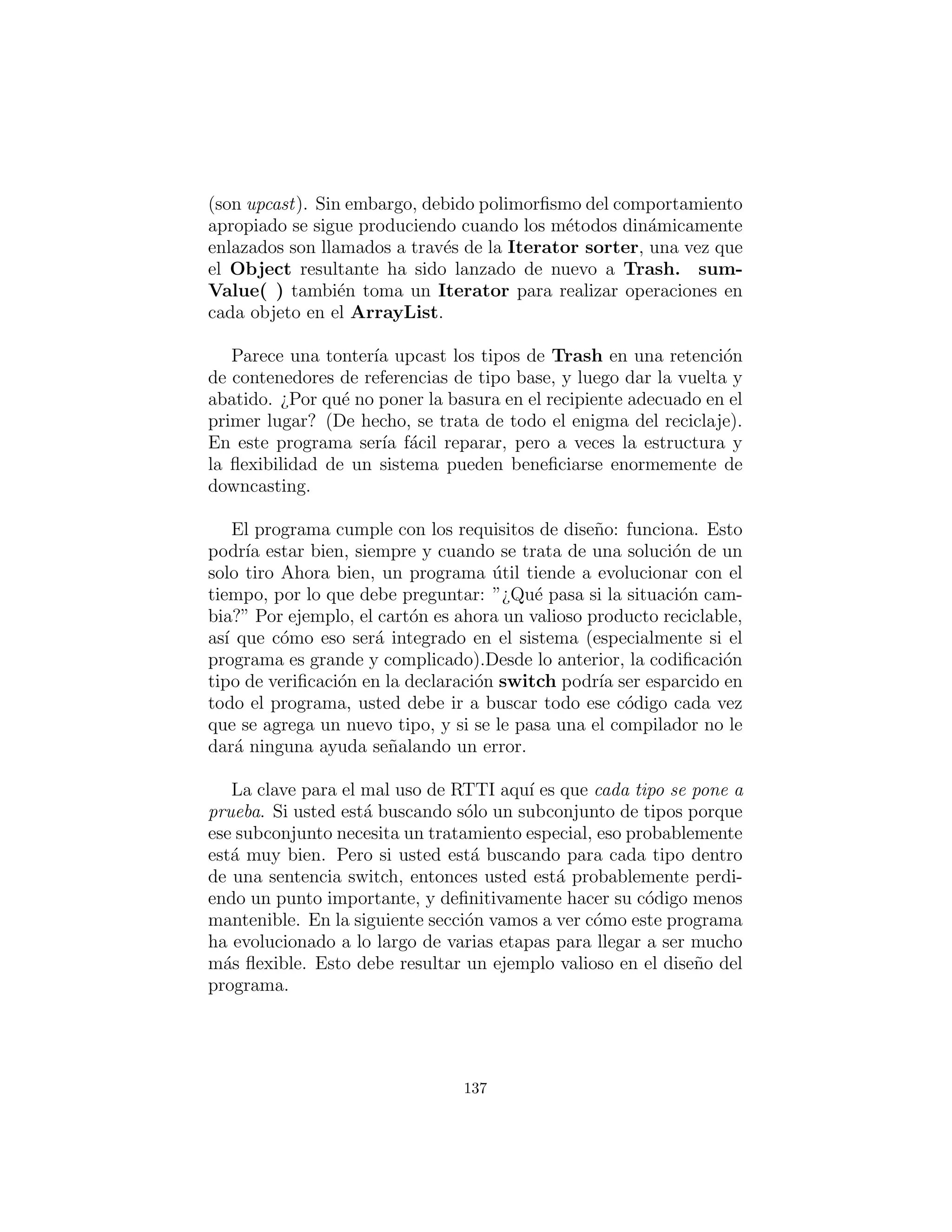 exactamente de qu´e tipo son.
# c12 : recyclea : RecycleA . py
# Recycling with RTTI.
c l a s s Trash :
private double weight
def i n i t ( s e l f , double wt ) : weight = wt
abstract double getValue ()
double getWeight ( ) : return weight
# Sums the value of Trash in a bin :
s t a t i c void sumValue ( I t e r a t o r i t ) :
double val = 0.0 f
while ( i t . hasNext ( ) ) :
# One kind of RTTI:
# A dynamically−checked cast
Trash t = ( Trash ) i t . next ()
# Polymorphism in action :
val += t . getWeight () ∗ t . getValue ()
print (
”weight of ” +
# Using RTTI to get type
# information about the c l a s s :
t . getClass ( ) . getName () +
” = ” + t . getWeight ( ) )
print ”Total value = ” + val
c l a s s Aluminum( Trash ) :
s t a t i c double val = 1.67 f
def i n i t ( s e l f , double wt ) : . i n i t (wt)
double getValue ( ) : return val
s t a t i c void setValue ( double newval ) :
val = newval
c l a s s Paper ( Trash ) :
s t a t i c double val = 0.10 f
def i n i t ( s e l f , double wt ) : . i n i t (wt)
double getValue ( ) : return val
137
 
