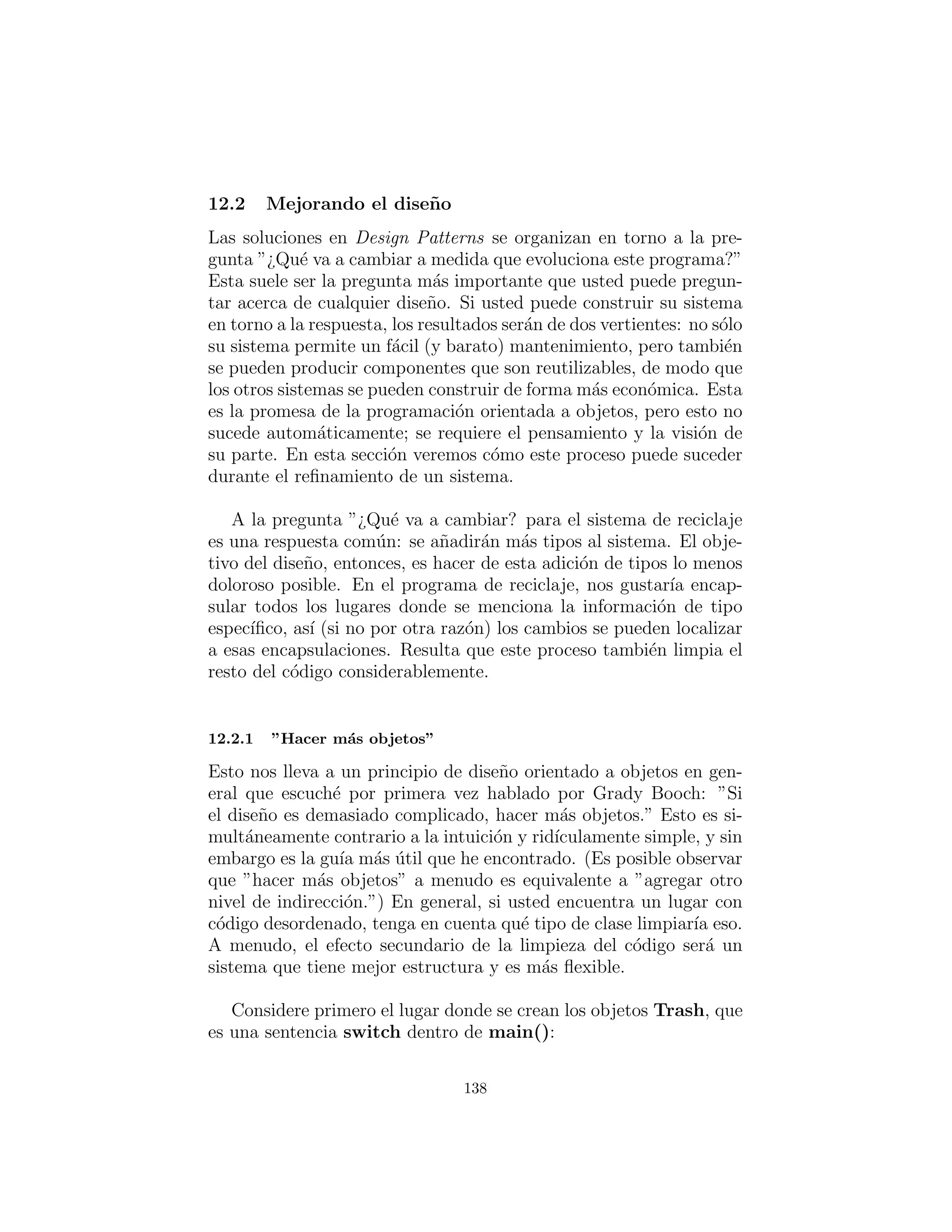 s t a t i c void setValue ( double newval ) :
val = newval
c l a s s Glass ( Trash ) :
s t a t i c double val = 0.23 f
def i n i t ( s e l f , double wt ) : . i n i t (wt)
double getValue ( ) : return val
s t a t i c void setValue ( double newval ) :
val = newval
c l a s s RecycleA ( UnitTest ) :
Collection
bin = ArrayList () ,
glassBin = ArrayList () ,
paperBin = ArrayList () ,
alBin = ArrayList ()
def i n i t ( s e l f ) :
# F i l l up the Trash bin :
for ( int i = 0 i < 30 i++)
switch (( int )(Math . random () ∗ 3 ) ) :
case 0 :
bin . add(new
Aluminum(Math . random () ∗ 100))
break
case 1 :
bin . add(new
Paper (Math . random () ∗ 100))
break
case 2 :
bin . add(new
Glass (Math . random () ∗ 100))
def t e s t ( s e l f ) :
I t e r a t o r s o r t e r = bin . i t e r a t o r ()
# Sort the Trash :
while ( s o r t e r . hasNext ( ) ) :
Object t = s o r t e r . next ()
# RTTI to show c l a s s membership :
i f ( t instanceof Aluminum)
138
 