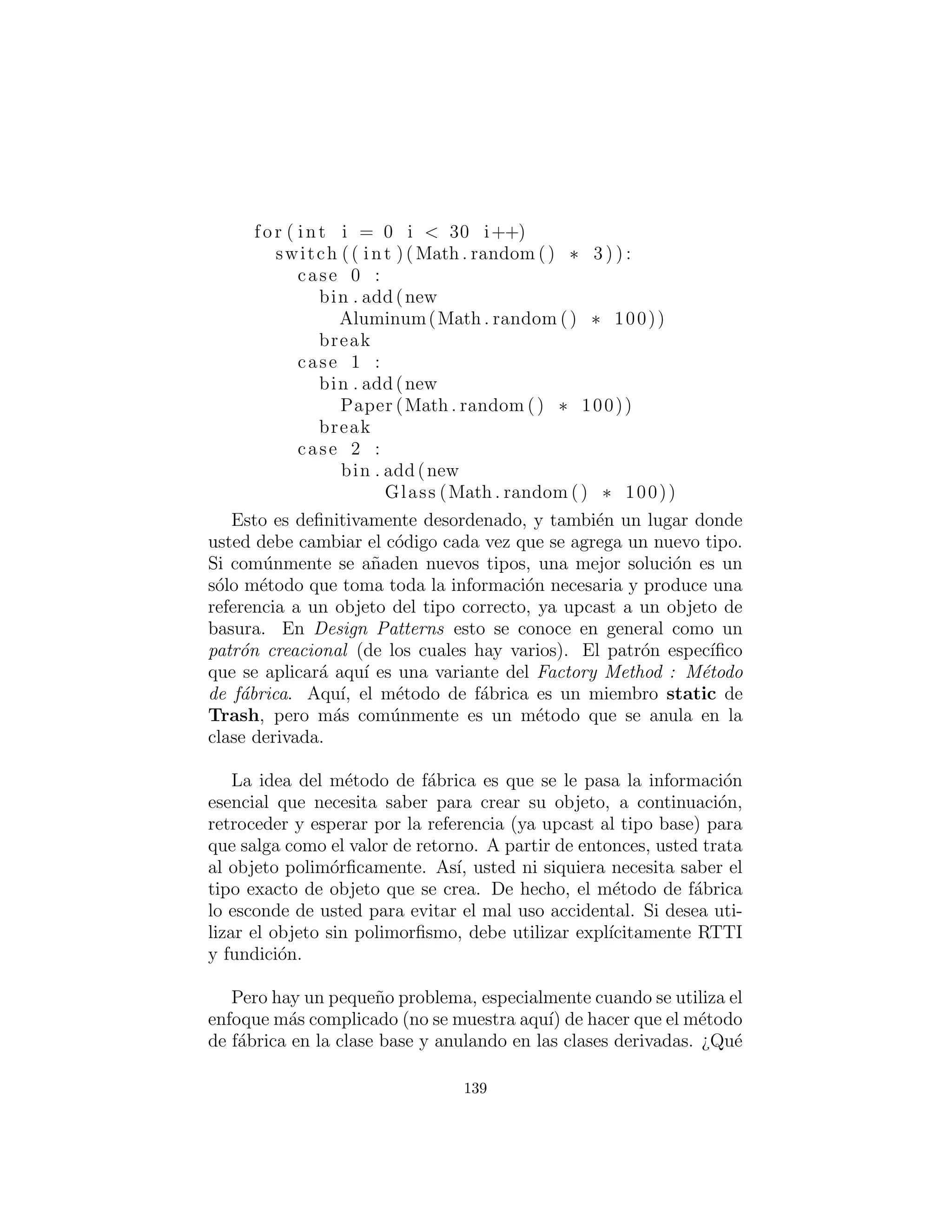 alBin . add( t )
i f ( t instanceof Paper )
paperBin . add( t )
i f ( t instanceof Glass )
glassBin . add( t )
Trash . sumValue ( alBin . i t e r a t o r ( ) )
Trash . sumValue ( paperBin . i t e r a t o r ( ) )
Trash . sumValue ( glassBin . i t e r a t o r ( ) )
Trash . sumValue ( bin . i t e r a t o r ( ) )
def main( s e l f , String args [ ] ) :
RecycleA ( ) . t e s t ()
# :˜
En los listados de c´odigo fuente disponibles para este libro, este
archivo se colocar´a en el subdirectorio recyclea que se ramiﬁca
desde el subdirectorio c12 (para el Cap´ıtulo 12). La herramienta
de desembalaje se encarga de colocarlo en el subdirectorio correcto.
La raz´on para hacer esto es que este cap´ıtulo reescribe este ejemplo
particular, un n´umero de veces y poniendo cada versi´on en su propio
directorio (utilizando el paquete por defecto en cada directorio para
que al ser invocado, el programa sea f´acil), los nombres de clase no
entran en conﬂicto.
Varios objetos ArrayList se crean para mantener referencias
Trash. Claro, ArrayLists en realidad tendr´a Objects vac´ıos (no
sostendr´an nada en absoluto). La raz´on por la que tienen Trash (o
algo derivado de Trash) es s´olo porque usted ha sido cuidadoso de
no poner en nada, excepto Trash. Si usted ha puesto algo “equivo-
cado” en el ArrayList, usted no conseguir´a ninguna compilaci´on —
advertencias de tiempo o errores — usted descubrir´a s´olo a trav´es
de una excepci´on, el tiempo de ejecuci´on.
Cuando las referencias Trash son a˜nadidas, pierden sus identi-
dades espec´ıﬁcas y se vuelven simplemente Object references (son
upcast). Sin embargo, debido al polimorﬁsmo el comportamiento
apropiado se sigue produciendo cuando los m´etodos din´amicamente
enlazados son llamados a trav´es de la Iterator sorter, una vez que
139
 