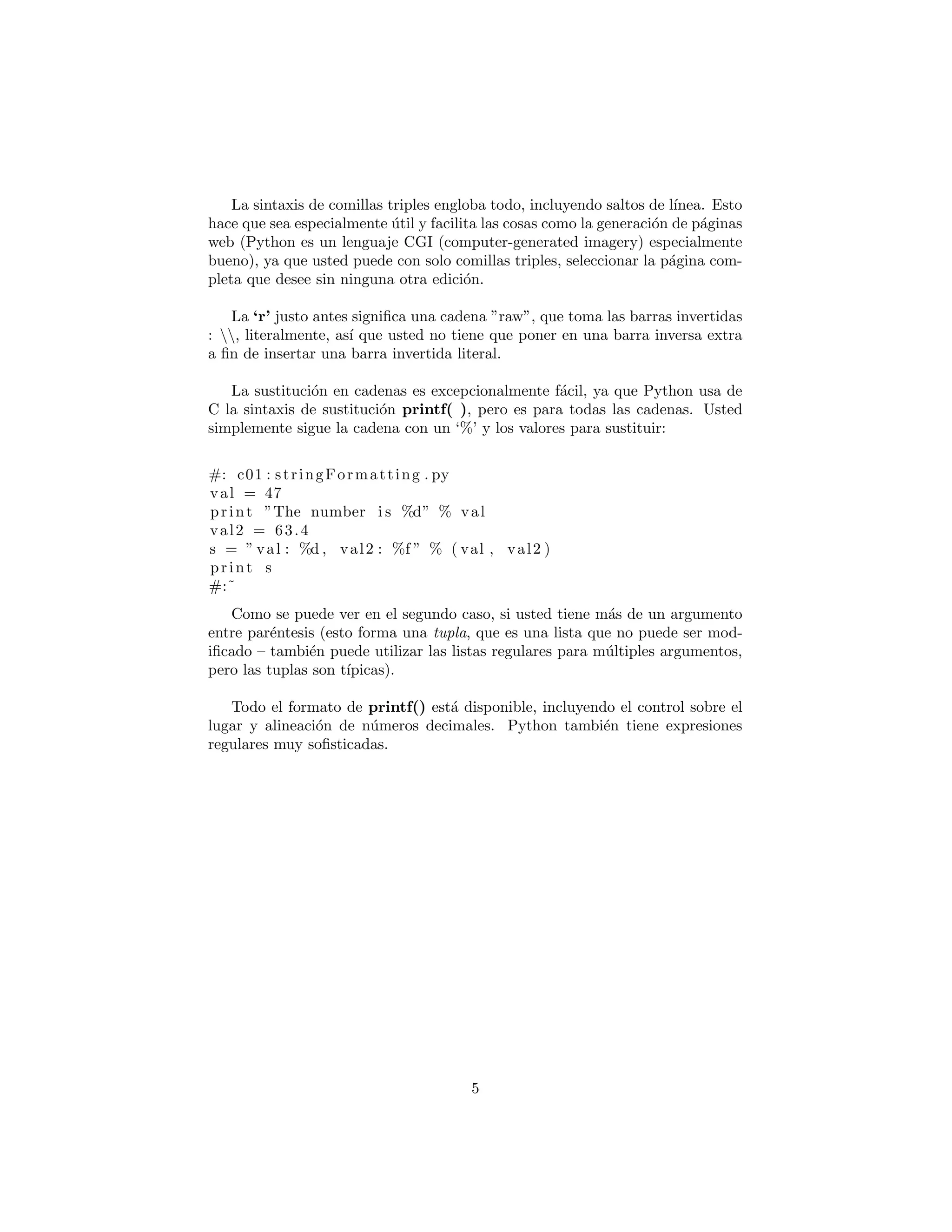 La sintaxis de comillas triples engloba todo, incluyendo saltos de l´ınea. Esto
hace que sea especialmente ´util y facilita las cosas como la generaci´on de p´aginas
web (Python es un lenguaje CGI (computer-generated imagery) especialmente
bueno), ya que usted puede con solo comillas triples, seleccionar la p´agina com-
pleta que desee sin ninguna otra edici´on.
La ‘r’ justo antes signiﬁca una cadena ”raw”, que toma las barras invertidas
: , literalmente, as´ı que usted no tiene que poner en una barra inversa extra
a ﬁn de insertar una barra invertida literal.
La sustituci´on en cadenas es excepcionalmente f´acil, ya que Python usa de
C la sintaxis de sustituci´on printf( ), pero es para todas las cadenas. Usted
simplemente sigue la cadena con un ‘%’ y los valores para sustituir:
#: c01 : stringFormatting . py
val = 47
print ”The number i s %d” % val
val2 = 63.4
s = ” val : %d , val2 : %f ” % ( val , val2 )
print s
#:˜
Como se puede ver en el segundo caso, si usted tiene m´as de un argumento
entre par´entesis (esto forma una tupla, que es una lista que no puede ser mod-
iﬁcado – tambi´en puede utilizar las listas regulares para m´ultiples argumentos,
pero las tuplas son t´ıpicas).
Todo el formato de printf() est´a disponible, incluyendo el control sobre el
lugar y alineaci´on de n´umeros decimales. Python tambi´en tiene expresiones
regulares muy soﬁsticadas.
5
 