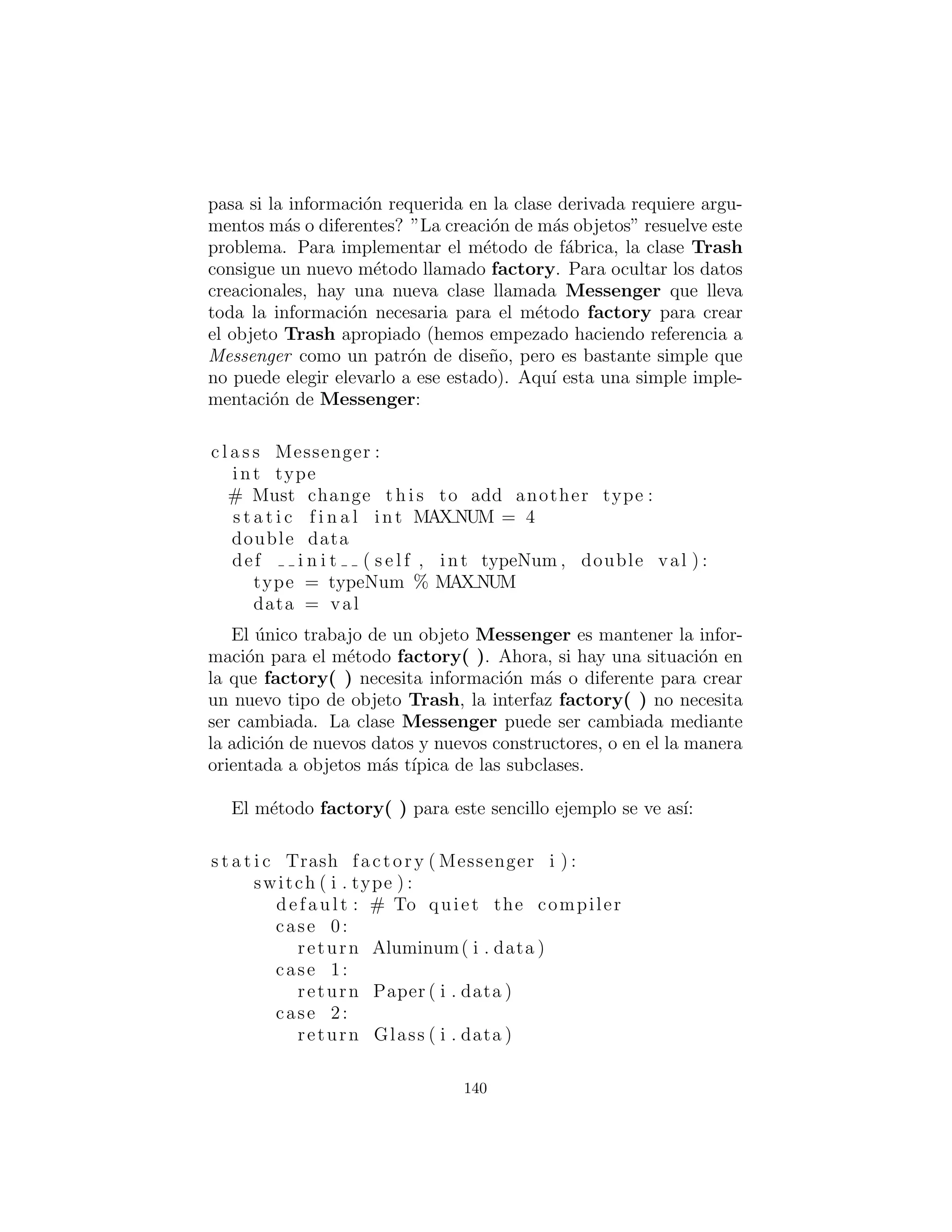 el Object resultante haya sido lanzado de nuevo a Trash. sum-
Value( ) tambi´en toma un Iterator para realizar operaciones en
cada objeto en el ArrayList.
Parece una tonter´ıa moldear los tipos de Trash en una base de
contenedor tipo de referencia base, y luego dar un giro y abatirlo.
¿Por qu´e no poner la basura en el recipiente adecuado en el primer
lugar? (De hecho, se trata de todo el enigma del reciclaje). En este
programa ser´ıa f´acil reparar, pero a veces la estructura y la ﬂexibili-
dad de un sistema pueden beneﬁciarse enormemente de downcast-
ing.
El programa cumple con los requisitos de dise˜no: funciona. Esto
podr´ıa estar bien, siempre y cuando se trata de una soluci´on de
primera mano. Ahora bien, un programa ´util tiende a evolucionar
con el tiempo, por lo que se debe preguntar: “¿Qu´e pasa si la
situaci´on cambia?” Por ejemplo, el cart´on es ahora un valioso pro-
ducto reciclable, as´ı que c´omo eso ser´a integrado en el sistema (espe-
cialmente si el programa es grande y complicado). Desde la anterior
codiﬁcaci´on de tipo de veriﬁcaci´on en la declaraci´on switch podr´ıa
estar dispersa en todo el programa, usted debe ir a buscar todo ese
c´odigo cada vez que se agrega un nuevo tipo, y si se le pasa alguna,
el compilador no le dar´a ninguna ayuda se˜nalando un error.
La clave para el mal uso de RTTI aqu´ı, es que cada tipo se pone
a prueba. Si usted est´a buscando s´olo un subconjunto de tipos,
porque ese subconjunto necesita un tratamiento especial, eso proba-
blemente est´a muy bien. Pero si usted est´a buscando para cada tipo
dentro de una sentencia switch, entonces usted est´a probablemente
perdiendo un punto importante, y deﬁnitivamente hacer su c´odigo
menos mantenible. En la siguiente secci´on vamos a ver c´omo este
programa ha evolucionado a lo largo de varias etapas para llegar a
ser mucho m´as ﬂexible. Esto debe resultar un ejemplo valioso en el
dise˜no del programa.
140
 