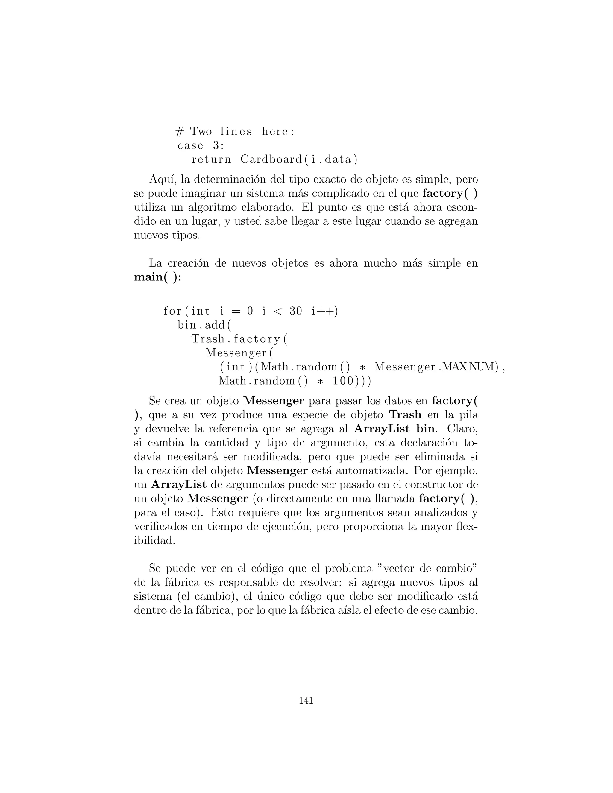 Mejorando el dise˜no
Las soluciones en Design Patterns se organizan en torno a la pre-
gunta “¿Qu´e va a cambiar a medida que evoluciona este programa?”
Esta suele ser la pregunta m´as importante que usted puede pregun-
tar acerca de cualquier dise˜no. Si usted puede construir su sistema
en torno a la respuesta, los resultados ser´an de dos vertientes: no
s´olo que su sistema permite un f´acil (y barato) mantenimiento, sino
que tambi´en se puedan producir componentes reutilizables, de modo
que los otros sistemas se puedan construir de forma m´as econ´omica.
Esta es la promesa de la programaci´on orientada a objetos, pero esto
no sucede autom´aticamente; se requiere el pensamiento y la visi´on de
su parte. En esta secci´on veremos c´omo este proceso puede suceder
durante el reﬁnamiento de un sistema.
A la pregunta “¿Qu´e va a cambiar? para el sistema de reciclaje
es una respuesta com´un: se a˜nadir´an m´as tipos al sistema. El obje-
tivo del dise˜no, entonces, es hacer de esta adici´on de tipos lo menos
doloroso posible. En el programa de reciclaje, nos gustar´ıa encap-
sular todos los lugares donde se menciona la informaci´on de tipo
espec´ıﬁco, as´ı (si no por otra raz´on) los cambios se pueden localizar
a esas encapsulaciones. Resulta que este proceso tambi´en limpia el
resto del c´odigo considerablemente.
“Hacer m´as objetos”
Esto por lo general nos lleva a los principios de la programaci´on
orientada a objetos, la cual escuch´e por primera vez hablado por
Grady Booch: “Si el dise˜no es demasiado complicado, hacer m´as
objetos.” Esto es rid´ıculamente simple y al mismo tiempo intuitivo;
sin embargo es la gu´ıa m´as ´util que he encontrado. (Es posible ob-
servar que ”hacer m´as objetos” a menudo es equivalente a ”agregar
otro nivel de indirecci´on.”) En general, si usted encuentra un lugar
con c´odigo desordenado, tenga en cuenta qu´e tipo de clase limpiar´ıa
eso. A menudo, el efecto secundario de la limpieza del c´odigo ser´a
un sistema que tiene mejor estructura y es m´as ﬂexible.
Considere primero el lugar donde se crean los objetos Trash, que
es una sentencia switch dentro de main():
141
 