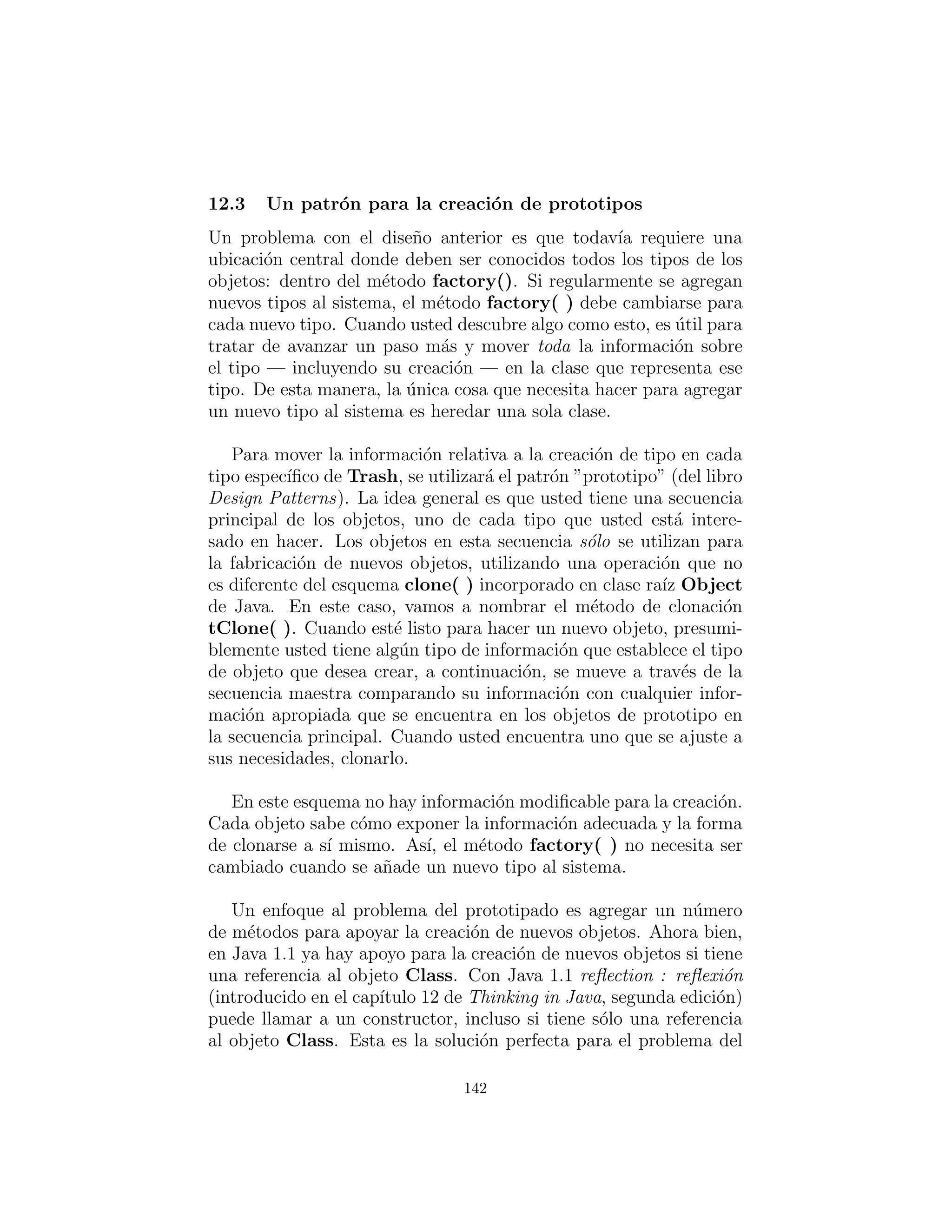 for ( int i = 0 i < 30 i++)
switch (( int )(Math . random () ∗ 3 ) ) :
case 0 :
bin . add(new
Aluminum(Math . random () ∗ 100))
break
case 1 :
bin . add(new
Paper (Math . random () ∗ 100))
break
case 2 :
bin . add(new
Glass (Math . random () ∗ 100))
Esto es deﬁnitivamente desordenado, y tambi´en un lugar donde
usted debe cambiar el c´odigo cada vez que se agrega un nuevo tipo.
Si com´unmente se a˜naden nuevos tipos, una mejor soluci´on es un
s´olo m´etodo que toma toda la informaci´on necesaria y produce una
referencia a un objeto del tipo correcto, yaproyectado a un objeto
de basura. En Design Patterns esto se conoce en general como un
patr´on creacional (de los cuales hay varios). El patr´on espec´ıﬁco
que se aplicar´a aqu´ı es una variante del Factory Method : M´etodo
de f´abrica. Aqu´ı, el m´etodo de f´abrica es un miembro static de
Trash, pero m´as com´unmente es un m´etodo que se anula en la
clase derivada.
La idea del m´etodo de f´abrica es que se le pasa la informaci´on
esencial que necesita saber para crear su objeto, a continuaci´on,
retroceder y esperar por la referencia (ya upcast al tipo base) para
que salga como el valor de retorno. A partir de entonces, usted trata
al objeto polim´orﬁcamente. As´ı, usted ni siquiera necesita saber el
tipo exacto de objeto que se crea. De hecho, el m´etodo de f´abrica
lo esconde de usted para evitar el mal uso accidental. Si desea uti-
lizar el objeto sin polimorﬁsmo, debe utilizar expl´ıcitamente RTTI
y difusi´on.
Pero hay un peque˜no problema, especialmente cuando se utiliza el
enfoque m´as complicado (no se muestra aqu´ı) de hacer que el m´etodo
de f´abrica en la clase base y anulando en las clases derivadas. ¿Qu´e
142
 