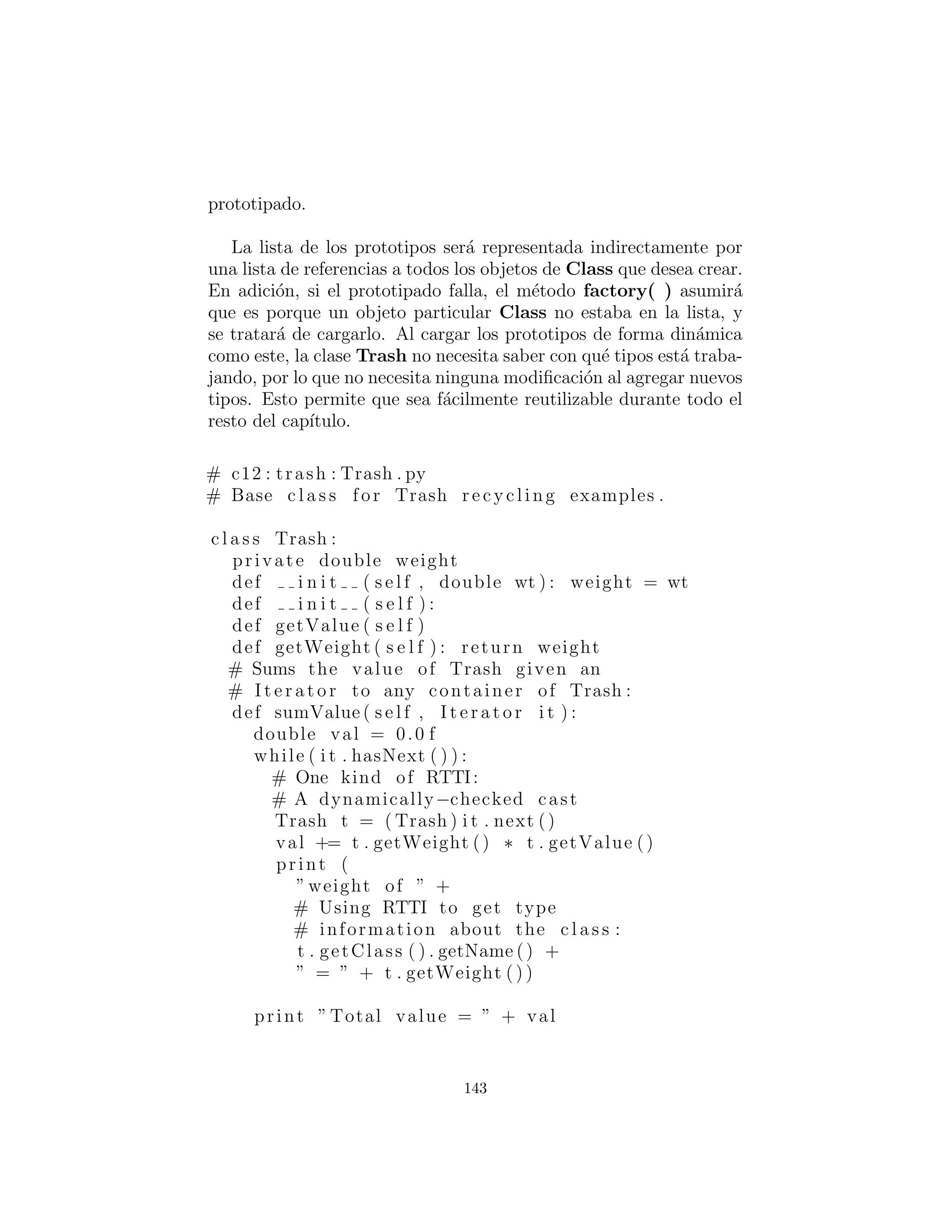 pasa si la informaci´on requerida en la clase derivada requiere m´as o
diferentes argumentos? “la creaci´on de m´as objetos” resuelve este
problema. Para implementar el m´etodo de f´abrica, la clase Trash
consigue un nuevo m´etodo llamado factory. Para ocultar los datos
creacionales, hay una nueva clase llamada Messenger que lleva
toda la informaci´on necesaria para el m´etodo factory para crear
el objeto Trash apropiado (hemos empezado haciendo referencia a
Messenger como un patr´on de dise˜no, pero es bastante simple como
para que no lo pueda elevar a ese estado). Aqu´ı esta una simple
implementaci´on de Messenger:
c l a s s Messenger :
int type
# Must change t h i s to add another type :
s t a t i c f i n a l int MAXNUM = 4
double data
def i n i t ( s e l f , int typeNum , double val ) :
type = typeNum % MAXNUM
data = val
El ´unico trabajo de un objeto Messenger es mantener la infor-
maci´on para el m´etodo factory( ). Ahora, si hay una situaci´on en
la que factory( ) necesita informaci´on m´as o diferente para crear
un nuevo tipo de objeto Trash, la interfaz factory( ) no necesita
ser cambiada. La clase Messenger puede ser cambiada mediante la
adici´on de nuevos datos y nuevos constructores, o en la m´as t´ıpica
manera de las subclases en la programaci´on orientada a objetos.
El m´etodo factory( ) para este sencillo ejemplo se ve as´ı:
s t a t i c Trash factory ( Messenger i ) :
switch ( i . type ) :
default : # To quiet the compiler
case 0:
return Aluminum( i . data )
case 1:
return Paper ( i . data )
case 2:
return Glass ( i . data )
143
 