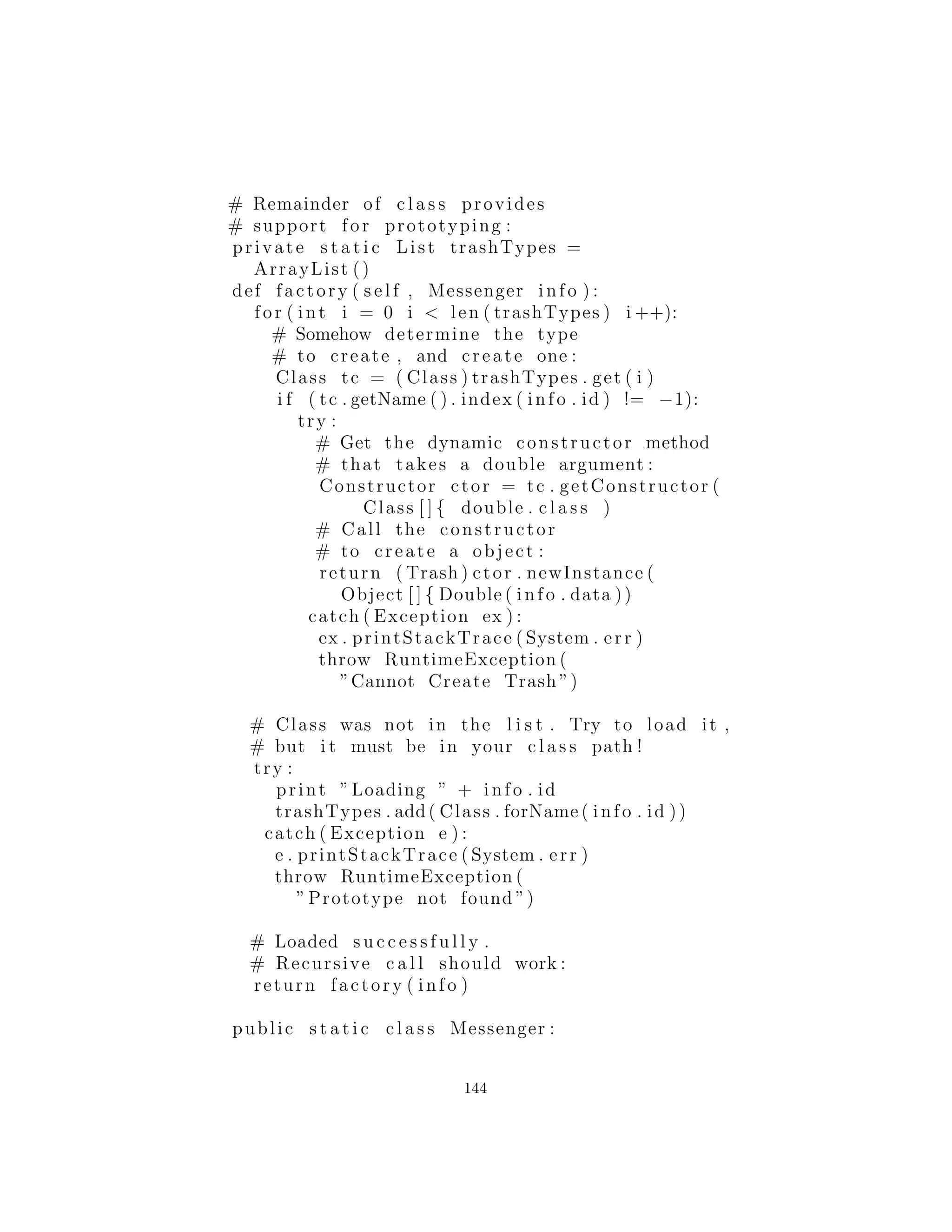# Two l i n e s here :
case 3:
return Cardboard ( i . data )
Aqu´ı, la determinaci´on del tipo exacto de objeto es simple, pero
se puede imaginar un sistema m´as complicado en el cual factory(
) utiliza un algoritmo elaborado. El punto es que est´a ahora escon-
dido en un lugar, y usted debe saber llegar a este lugar cuando se
agregan nuevos tipos.
La creaci´on de nuevos objetos es ahora mucho m´as simple en
main( ):
for ( int i = 0 i < 30 i++)
bin . add(
Trash . factory (
Messenger (
( int )(Math . random () ∗ Messenger .MAXNUM) ,
Math . random () ∗ 100)))
Se crea un objeto Messenger para pasar los datos en factory(
), que a su vez produce una especie de objeto Trash en la pila
y devuelve la referencia que se agrega al ArrayList bin. Claro,
si cambia la cantidad y tipo de argumento, esta declaraci´on to-
dav´ıa necesitar´a ser modiﬁcada, pero que puede ser eliminada si
la creaci´on del objeto Messenger est´a automatizada. Por ejemplo,
un ArrayList de argumentos puede ser pasado en el constructor de
un objeto Messenger (o directamente en una llamada factory( ),
para el caso). Esto requiere que los argumentos sean analizados y
veriﬁcados en tiempo de ejecuci´on, pero proporciona la mayor ﬂex-
ibilidad.
Se puede ver en el c´odigo que el problema “vector de cambio”
de la f´abrica es responsable de resolver: si agrega nuevos tipos al
sistema (el cambio), o el ´unico c´odigo que debe ser modiﬁcado est´a
dentro de la f´abrica, por lo que la f´abrica a´ısla el efecto de ese cambio.
144
 