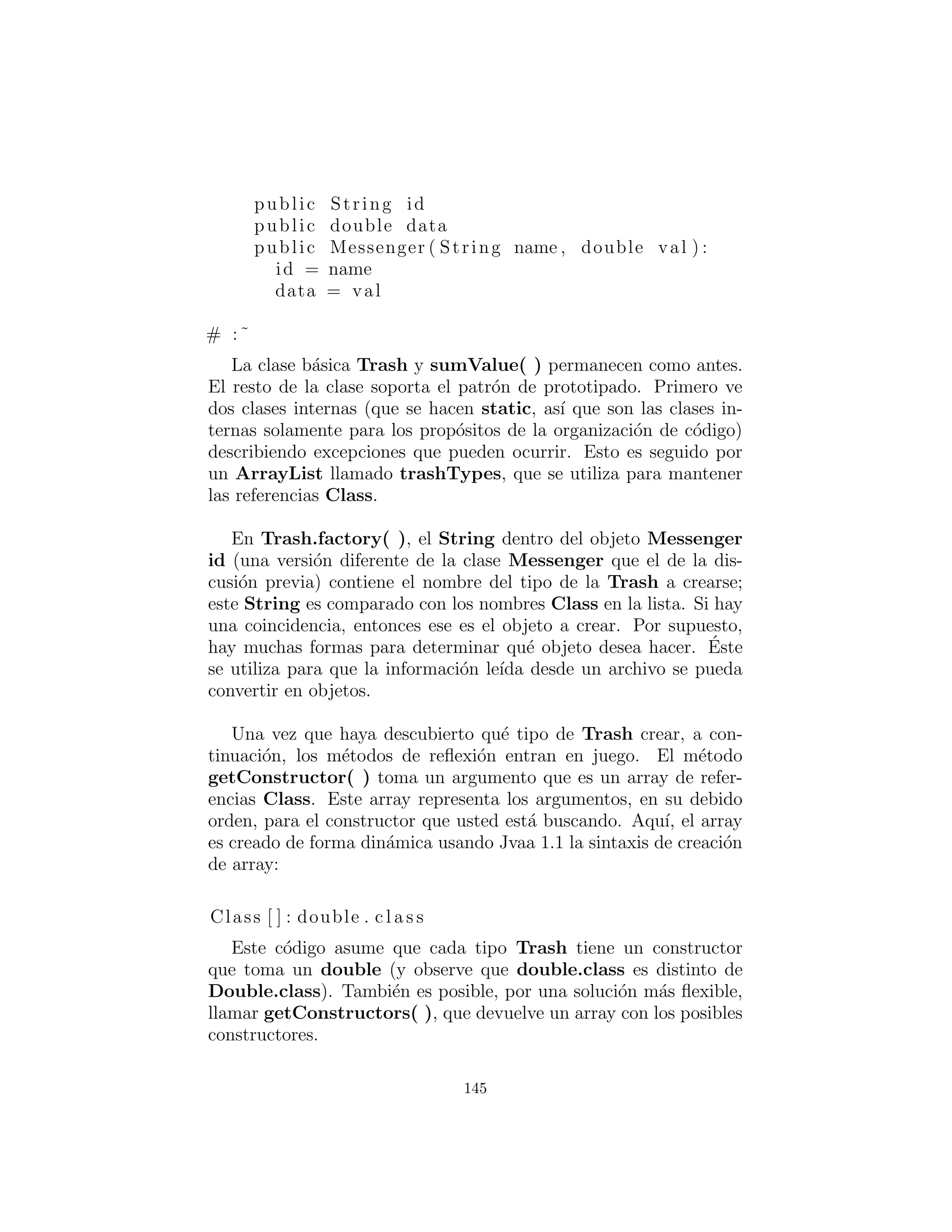 Un patr´on para la creaci´on de prototipos
Un problema con el dise˜no anterior es que todav´ıa requiere una
ubicaci´on central donde deben ser conocidos todos los tipos de los
objetos: dentro del m´etodo factory(). Si regularmente se agregan
nuevos tipos al sistema, el m´etodo factory( ) debe cambiarse para
cada nuevo tipo. Cuando usted descubre algo como esto, es ´util para
tratar de avanzar un paso m´as y mover toda la informaci´on sobre
el tipo — incluyendo su creaci´on — en la clase que representa ese
tipo. De esta manera, la ´unica cosa que necesita hacer para agregar
un nuevo tipo al sistema es heredar una sola clase.
Para mover la informaci´on relativa a la creaci´on de tipo en cada
tipo espec´ıﬁco de Trash, se utilizar´a el patr´on “prototype” (del libro
Design Patterns). La idea general es que usted tiene una secuencia
principal de los objetos, uno de cada tipo que usted est´a intere-
sado en hacer. Los objetos en esta secuencia s´olo se utilizan para
la fabricaci´on de nuevos objetos, utilizando una operaci´on que no
es diferente del esquema clone( ) incorporado en clase ra´ız Object
de Java. En este caso, vamos a nombrar el m´etodo de clonaci´on
tClone( ). Cuando est´e listo para hacer un nuevo objeto, presumi-
blemente usted tiene alg´un tipo de informaci´on que establece el tipo
de objeto que desea crear, a continuaci´on, se mueve a trav´es de la
secuencia maestra comparando su informaci´on con cualquier infor-
maci´on apropiada que se encuentra en los objetos de prototipo en
la secuencia principal. Cuando usted encuentra uno que se ajuste a
sus necesidades, clonarlo.
En este esquema no hay informaci´on modiﬁcable para la creaci´on.
Cada objeto sabe c´omo exponer la informaci´on adecuada y la forma
de clonarse a s´ı mismo. As´ı, el m´etodo factory( ) no necesita ser
cambiado cuando se a˜nade un nuevo tipo al sistema.
Un enfoque al problema del prototipado es agregar un n´umero
de m´etodos para apoyar la creaci´on de nuevos objetos. Ahora bien,
en Java 1.1 ya hay apoyo para la creaci´on de nuevos objetos si tiene
una referencia al objeto Class. Con Java 1.1 reﬂection (reﬂexi´on)
(introducido en el cap´ıtulo 12 de Thinking in Java, segunda edici´on)
puede llamar a un constructor, incluso si tiene s´olo una referencia
al objeto Class. Esta es la soluci´on perfecta para el problema del
145
 