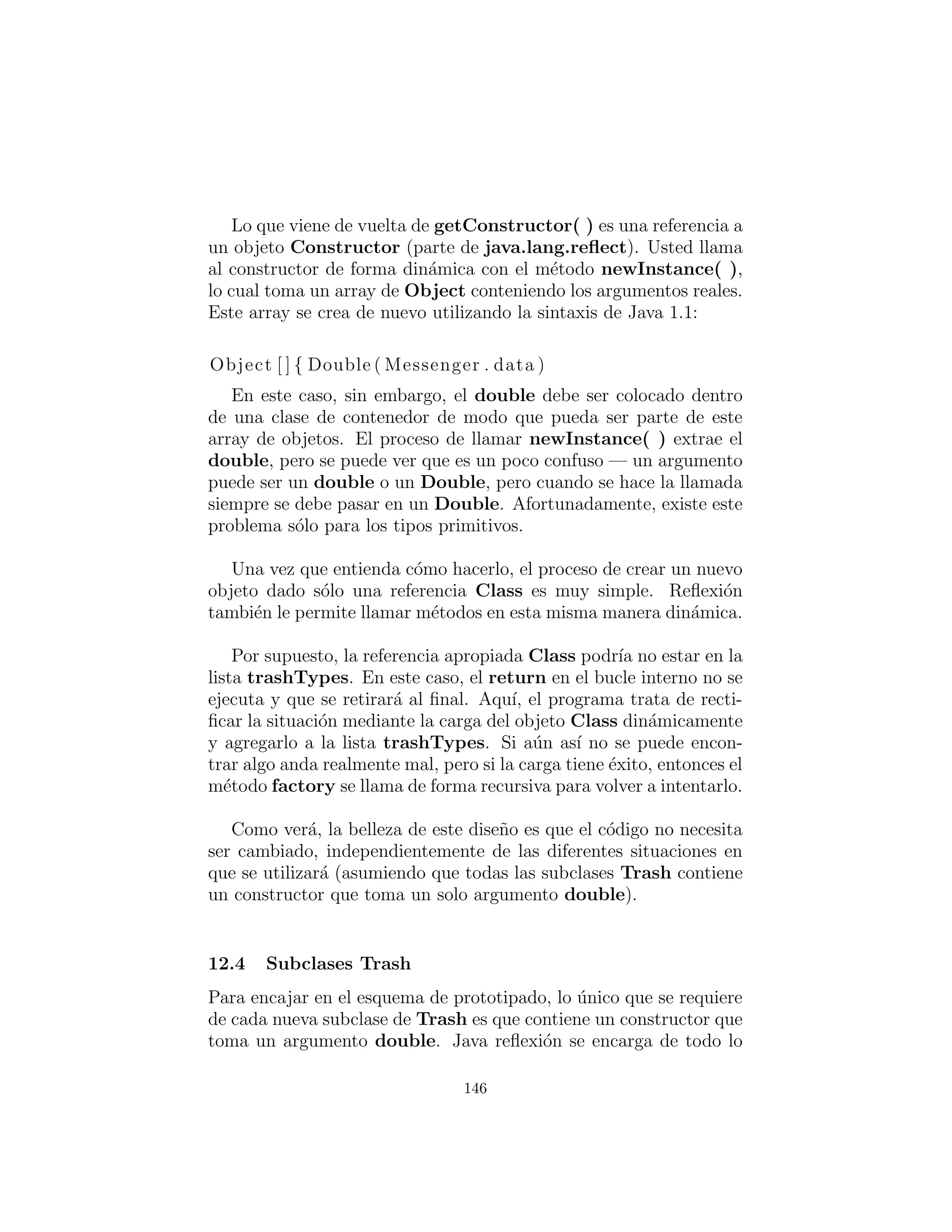 prototipado.
La lista de los prototipos ser´a representada indirectamente por
una lista de referencias a todos los objetos de Class que desea crear.
En adici´on, si el prototipado falla, el m´etodo factory( ) asumir´a
que es porque un objeto particular Class no estaba en la lista, y
se tratar´a de cargarlo. Al cargar los prototipos de forma din´amica
como este, la clase Trash no necesita saber con qu´e tipos est´a traba-
jando, por lo que no necesita ninguna modiﬁcaci´on al agregar nuevos
tipos. Esto permite que sea f´acilmente reutilizable durante todo el
resto del cap´ıtulo.
# c12 : trash : Trash . py
# Base c l a s s for Trash r e cy c li n g examples .
c l a s s Trash :
private double weight
def i n i t ( s e l f , double wt ) : weight = wt
def i n i t ( s e l f ) :
def getValue ( s e l f )
def getWeight ( s e l f ) : return weight
# Sums the value of Trash given an
# I t e r a t o r to any container of Trash :
def sumValue ( s e l f , I t e r a t o r i t ) :
double val = 0.0 f
while ( i t . hasNext ( ) ) :
# One kind of RTTI:
# A dynamically−checked cast
Trash t = ( Trash ) i t . next ()
val += t . getWeight () ∗ t . getValue ()
print (
”weight of ” +
# Using RTTI to get type
# information about the c l a s s :
t . getClass ( ) . getName () +
” = ” + t . getWeight ( ) )
print ”Total value = ” + val
146
 