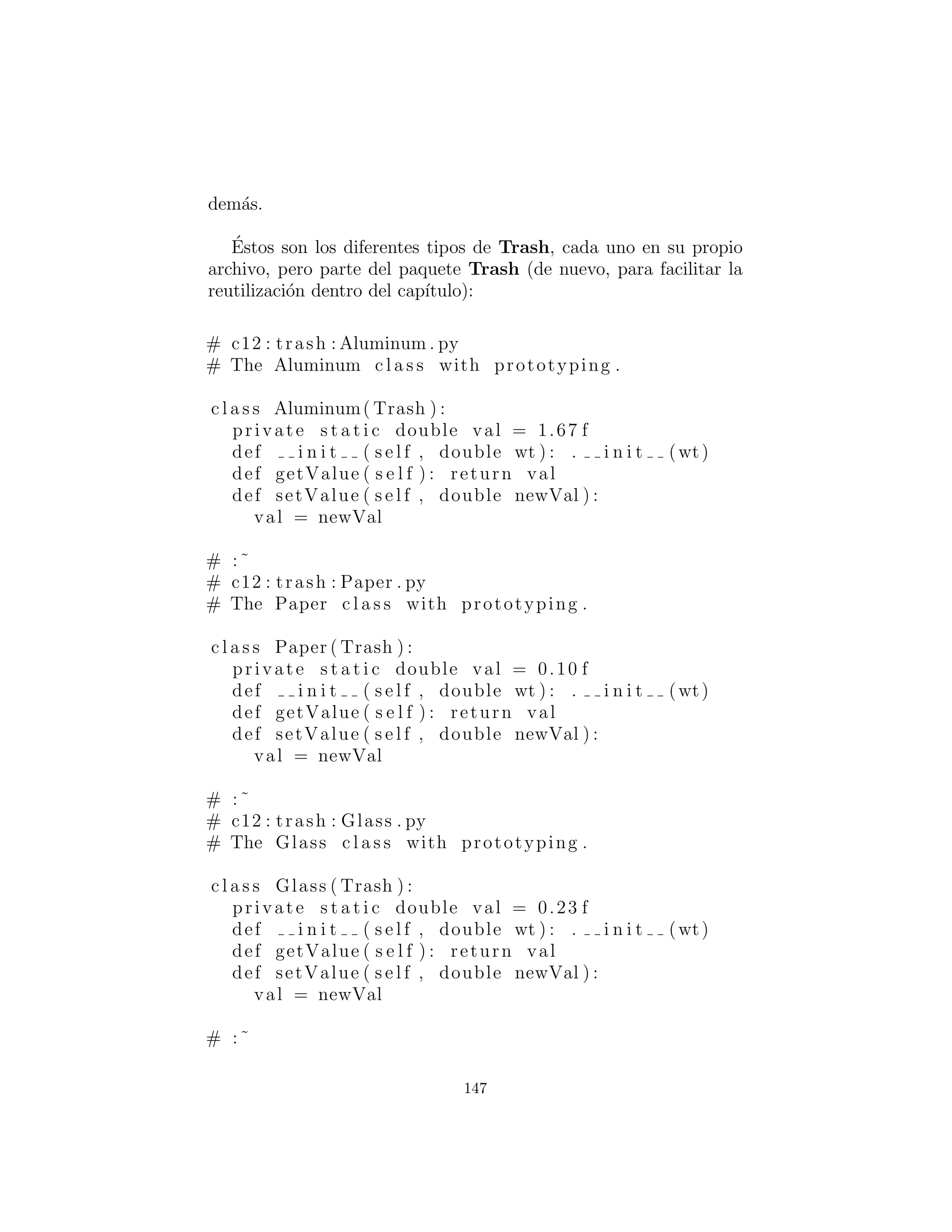 # Remainder of c l a s s provides
# support for prototyping :
private s t a t i c List trashTypes =
ArrayList ()
def factory ( s e l f , Messenger info ) :
for ( int i = 0 i < len ( trashTypes ) i ++):
# Somehow determine the type
# to create , and create one :
Class tc = ( Class ) trashTypes . get ( i )
i f ( tc . getName ( ) . index ( info . id ) != −1):
try :
# Get the dynamic constructor method
# that takes a double argument :
Constructor ctor = tc . getConstructor (
Class [ ] { double . c l a s s )
# Call the constructor
# to create a object :
return ( Trash ) ctor . newInstance (
Object [ ] { Double ( info . data ))
catch ( Exception ex ) :
ex . printStackTrace ( System . err )
throw RuntimeException (
”Cannot Create Trash ”)
# Class was not in the l i s t . Try to load it ,
# but i t must be in your c l a s s path !
try :
print ”Loading ” + info . id
trashTypes . add( Class . forName ( info . id ))
catch ( Exception e ) :
e . printStackTrace ( System . err )
throw RuntimeException (
”Prototype not found ”)
# Loaded s u c c e s s f u l l y .
# Recursive c a l l should work :
return factory ( info )
public s t a t i c c l a s s Messenger :
147
 