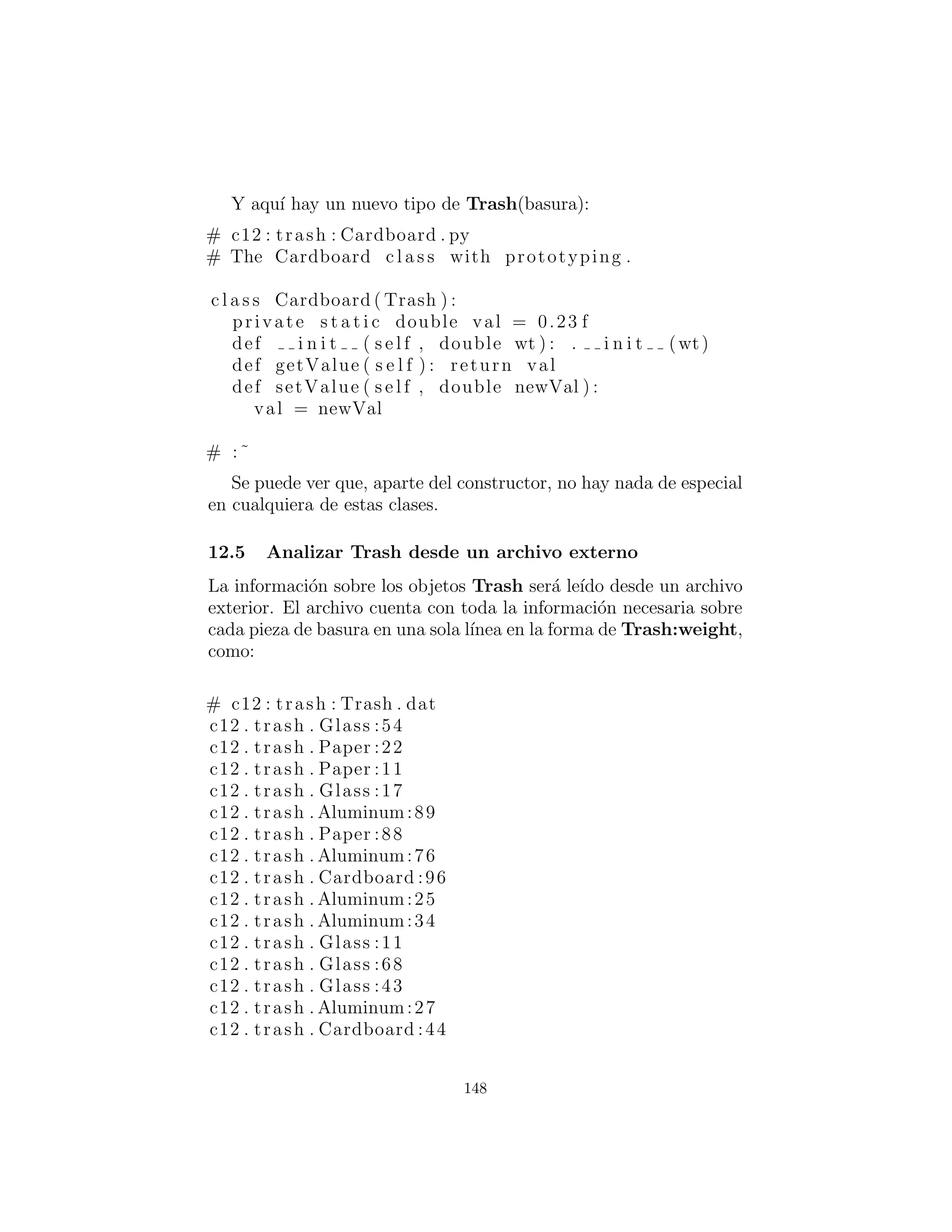public String id
public double data
public Messenger ( String name , double val ) :
id = name
data = val
# :˜
La clase b´asica Trash y sumValue( ) permanecen como antes.
El resto de la clase soporta el patr´on de prototipado. Primero ve
dos clases internas (que se hacen static, as´ı que son las clases in-
ternas solamente para los prop´ositos de la organizaci´on de c´odigo)
describiendo excepciones que pueden ocurrir. Esto es seguido por
un ArrayList llamado trashTypes, que se utiliza para mantener
las referencias Class.
En Trash.factory( ), el String dentro del objeto Messenger
id (una versi´on diferente de la clase Messenger que el de la dis-
cusi´on previa) contiene el nombre del tipo de la Trash a crearse;
este String es comparado con los nombres Class en la lista. Si hay
una coincidencia, entonces ese es el objeto a crear. Por supuesto,
hay muchas formas para determinar qu´e objeto desea hacer. ´Este
se utiliza para que la informaci´on le´ıda desde un archivo se pueda
convertir en objetos.
Una vez que haya descubierto qu´e tipo de Trash crear, a con-
tinuaci´on, los m´etodos de reﬂexi´on entran en juego. El m´etodo
getConstructor( ) toma un argumento que es un array de refer-
encias Class. Este array representa los argumentos, en su debido
orden, para el constructor que usted est´a buscando. Aqu´ı, el array
es creado de forma din´amica usando Jvaa 1.1 la sintaxis de creaci´on
de array:
Class [ ] : double . c l a s s
Este c´odigo asume que cada tipo Trash tiene un constructor
que toma un double (y observe que double.class es distinto de
Double.class). Tambi´en es posible, por una soluci´on m´as ﬂexible,
llamar getConstructors( ), que devuelve un array con los posibles
constructores.
148
 