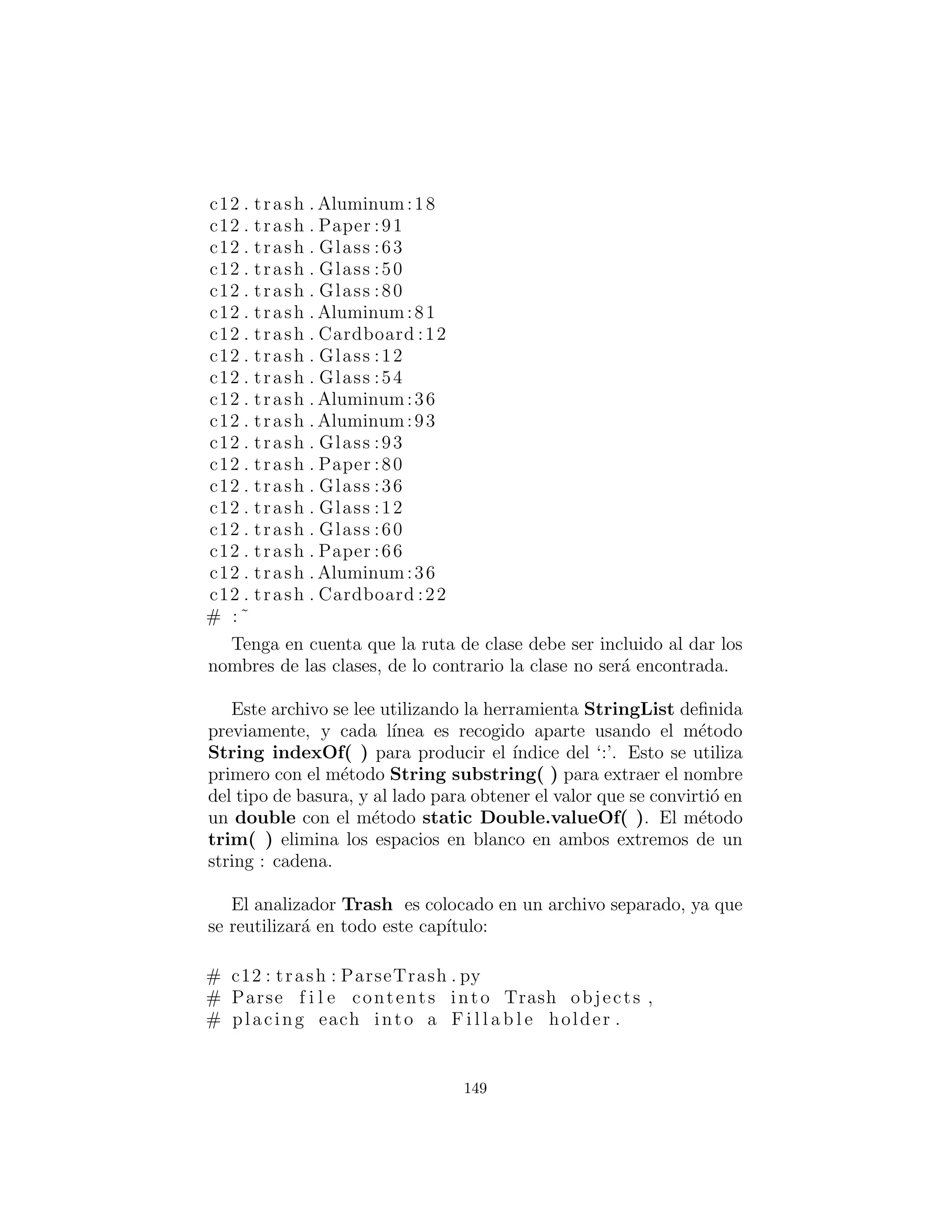 Lo que viene de vuelta de getConstructor( ) es una referencia a
un objeto Constructor (parte de java.lang.reﬂect). Usted llama
al constructor de forma din´amica con el m´etodo newInstance( ),
lo cual toma un array de Object conteniendo los argumentos reales.
Este array se crea de nuevo utilizando la sintaxis de Java 1.1:
Object [ ] { Double ( Messenger . data )
En este caso, sin embargo, el double debe ser colocado dentro
de una clase de contenedor de modo que pueda ser parte de este
array de objetos. El proceso de llamar newInstance( ) extrae el
double, pero se puede ver que es un poco confuso — un argumento
puede ser un double o un Double, pero cuando se hace la llamada
siempre se debe pasar en un Double. Afortunadamente, existe este
problema s´olo para los tipos primitivos.
Una vez que entienda c´omo hacerlo, el proceso de crear un nuevo
objeto dado s´olo una referencia Class es muy simple. Reﬂexi´on
tambi´en le permite llamar m´etodos en esta misma manera din´amica.
Por supuesto, la referencia apropiada Class podr´ıa no estar en la
lista trashTypes. En este caso, el return en el bucle interno no se
ejecuta y que se retirar´a al ﬁnal. Aqu´ı, el programa trata de recti-
ﬁcar la situaci´on mediante la carga del objeto Class din´amicamente
y agregarlo a la lista trashTypes. Si a´un as´ı no se puede encon-
trar algo anda realmente mal, pero si la carga tiene ´exito, entonces el
m´etodo factory se llama de forma recursiva para volver a intentarlo.
Como ver´a, la belleza de este dise˜no es que el c´odigo no necesita
ser cambiado, independientemente de las diferentes situaciones en
que se utilizar´a (asumiendo que todas las subclases Trash contiene
un constructor que toma un solo argumento double).
Subclases Trash
Para encajar en el esquema de prototipado, lo ´unico que se requiere
de cada nueva subclase de Trash es que contiene un constructor que
toma un argumento double. Java reﬂexi´on se encarga de todo lo
149
 