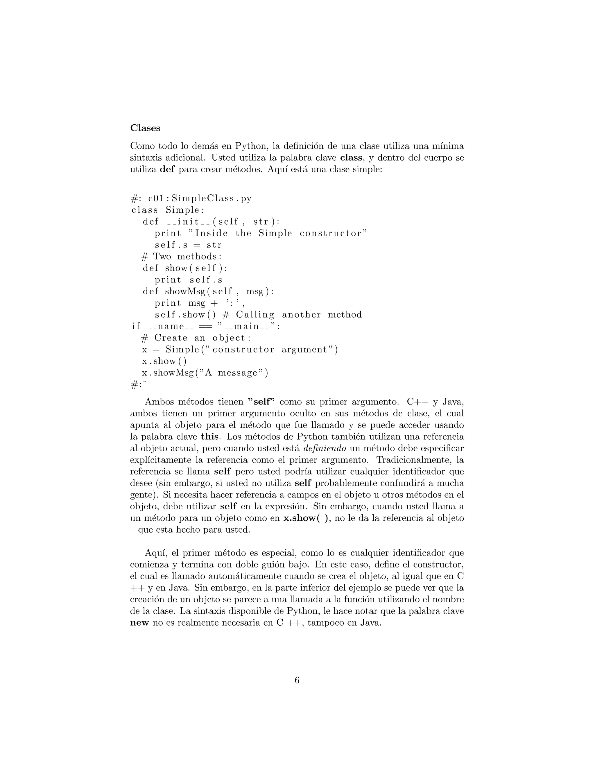 Clases
Como todo lo dem´as en Python, la deﬁnici´on de una clase utiliza una m´ınima
sintaxis adicional. Usted utiliza la palabra clave class, y dentro del cuerpo se
utiliza def para crear m´etodos. Aqu´ı est´a una clase simple:
#: c01 : SimpleClass . py
c l a s s Simple :
def i n i t ( s e l f , s t r ) :
print ” Inside the Simple constructor ”
s e l f . s = s t r
# Two methods :
def show ( s e l f ) :
print s e l f . s
def showMsg( s e l f , msg ) :
print msg + ’ : ’ ,
s e l f . show () # Calling another method
i f name == ” main ”:
# Create an object :
x = Simple (” constructor argument ”)
x . show ()
x . showMsg(”A message ”)
#:˜
Ambos m´etodos tienen ”self” como su primer argumento. C++ y Java,
ambos tienen un primer argumento oculto en sus m´etodos de clase, el cual
apunta al objeto para el m´etodo que fue llamado y se puede acceder usando
la palabra clave this. Los m´etodos de Python tambi´en utilizan una referencia
al objeto actual, pero cuando usted est´a deﬁniendo un m´etodo debe especiﬁcar
expl´ıcitamente la referencia como el primer argumento. Tradicionalmente, la
referencia se llama self pero usted podr´ıa utilizar cualquier identiﬁcador que
desee (sin embargo, si usted no utiliza self probablemente confundir´a a mucha
gente). Si necesita hacer referencia a campos en el objeto u otros m´etodos en el
objeto, debe utilizar self en la expresi´on. Sin embargo, cuando usted llama a
un m´etodo para un objeto como en x.show( ), no le da la referencia al objeto
– que esta hecho para usted.
Aqu´ı, el primer m´etodo es especial, como lo es cualquier identiﬁcador que
comienza y termina con doble gui´on bajo. En este caso, deﬁne el constructor,
el cual es llamado autom´aticamente cuando se crea el objeto, al igual que en C
++ y en Java. Sin embargo, en la parte inferior del ejemplo se puede ver que la
creaci´on de un objeto se parece a una llamada a la funci´on utilizando el nombre
de la clase. La sintaxis disponible de Python, le hace notar que la palabra clave
new no es realmente necesaria en C ++, tampoco en Java.
6
 