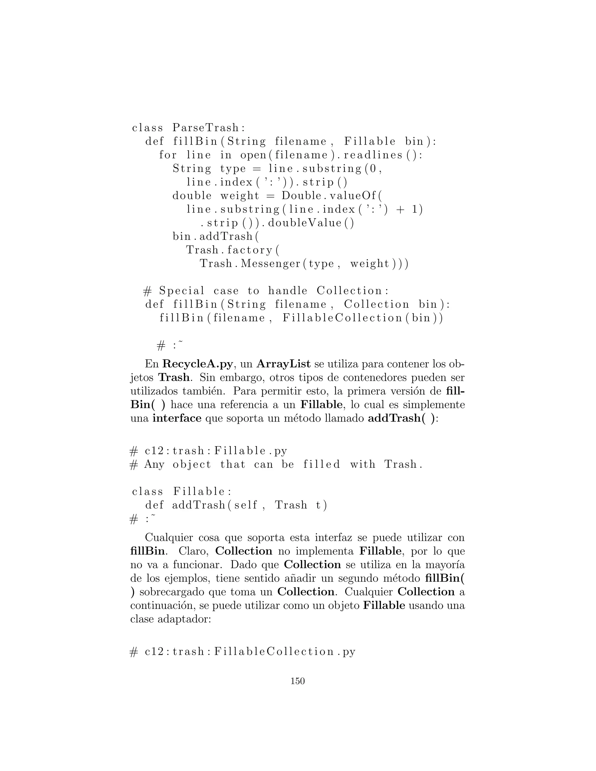 dem´as.
´Estos son los diferentes tipos de Trash, cada uno en su propio
archivo, pero parte del paquete Trash (de nuevo, para facilitar la
reutilizaci´on dentro del cap´ıtulo):
# c12 : trash : Aluminum . py
# The Aluminum c l a s s with prototyping .
c l a s s Aluminum( Trash ) :
private s t a t i c double val = 1.67 f
def i n i t ( s e l f , double wt ) : . i n i t (wt)
def getValue ( s e l f ) : return val
def setValue ( s e l f , double newVal ) :
val = newVal
# :˜
# c12 : trash : Paper . py
# The Paper c l a s s with prototyping .
c l a s s Paper ( Trash ) :
private s t a t i c double val = 0.10 f
def i n i t ( s e l f , double wt ) : . i n i t (wt)
def getValue ( s e l f ) : return val
def setValue ( s e l f , double newVal ) :
val = newVal
# :˜
# c12 : trash : Glass . py
# The Glass c l a s s with prototyping .
c l a s s Glass ( Trash ) :
private s t a t i c double val = 0.23 f
def i n i t ( s e l f , double wt ) : . i n i t (wt)
def getValue ( s e l f ) : return val
def setValue ( s e l f , double newVal ) :
val = newVal
# :˜
150
 