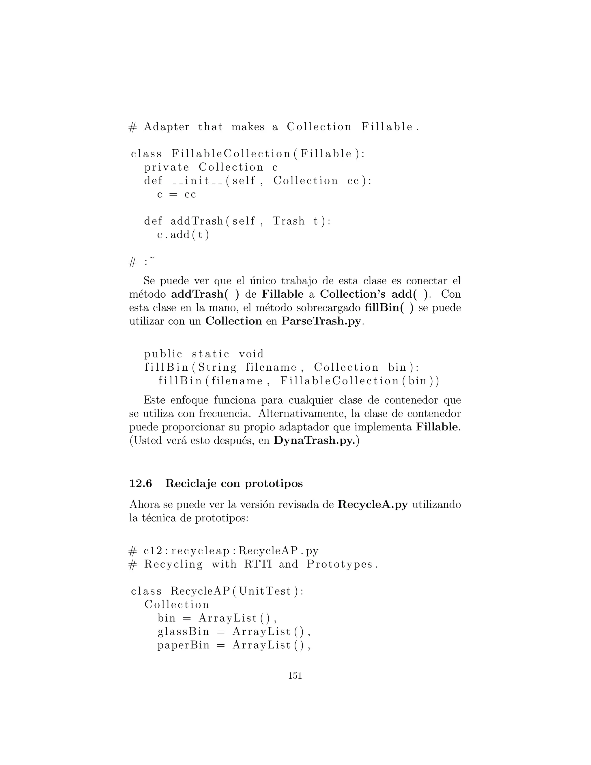 Y aqu´ı hay un nuevo tipo de Trash(basura):
# c12 : trash : Cardboard . py
# The Cardboard c l a s s with prototyping .
c l a s s Cardboard ( Trash ) :
private s t a t i c double val = 0.23 f
def i n i t ( s e l f , double wt ) : . i n i t (wt)
def getValue ( s e l f ) : return val
def setValue ( s e l f , double newVal ) :
val = newVal
# :˜
Se puede ver que, aparte del constructor, no hay nada de especial
en cualquiera de estas clases.
Analizar Trash desde un archivo externo
La informaci´on sobre los objetos Trash ser´a le´ıdo desde un archivo
exterior. El archivo cuenta con toda la informaci´on necesaria sobre
cada pieza de basura en una sola l´ınea en la forma de Trash:weight,
como:
# c12 : trash : Trash . dat
c12 . trash . Glass :54
c12 . trash . Paper :22
c12 . trash . Paper :11
c12 . trash . Glass :17
c12 . trash . Aluminum:89
c12 . trash . Paper :88
c12 . trash . Aluminum:76
c12 . trash . Cardboard :96
c12 . trash . Aluminum:25
c12 . trash . Aluminum:34
c12 . trash . Glass :11
c12 . trash . Glass :68
c12 . trash . Glass :43
c12 . trash . Aluminum:27
c12 . trash . Cardboard :44
151
 