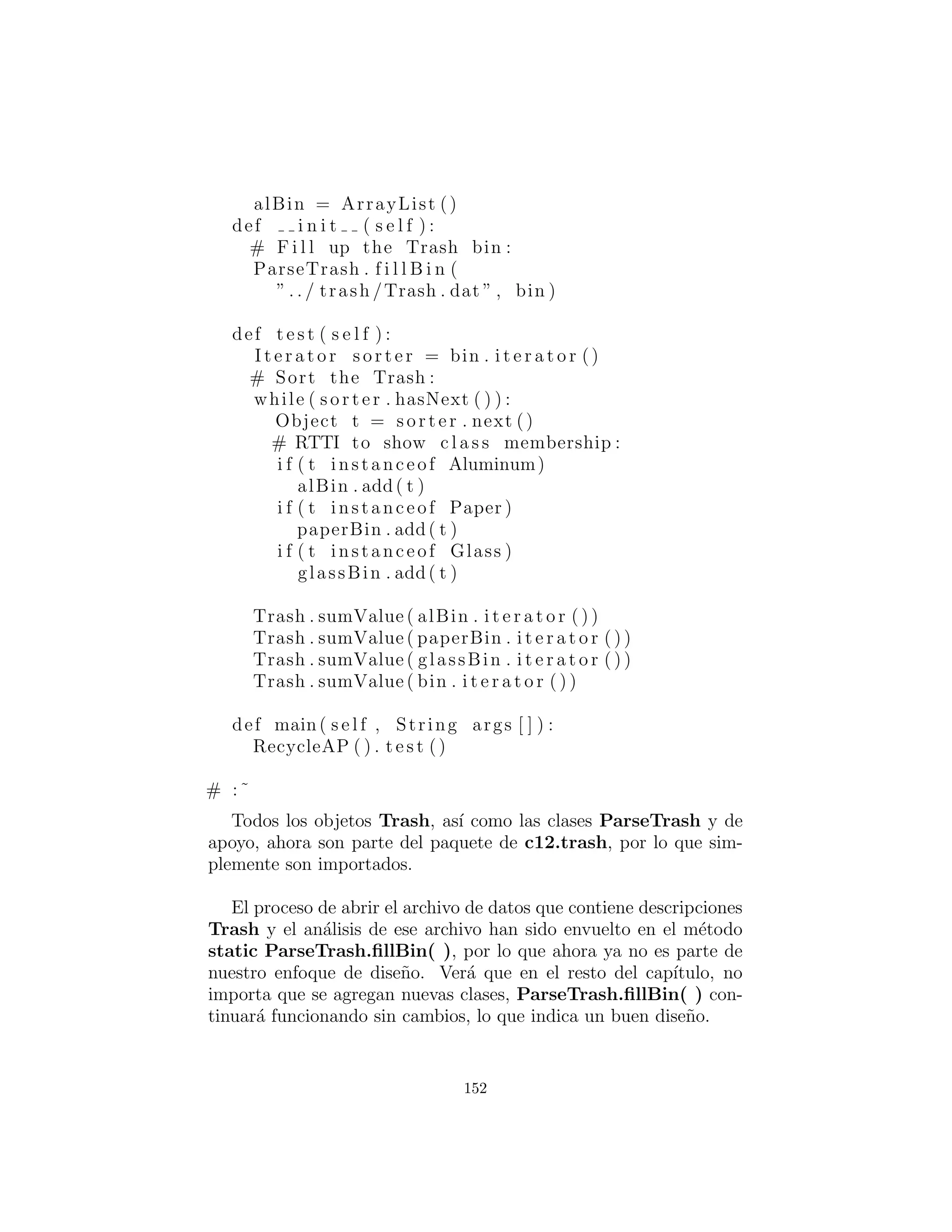 c12 . trash . Aluminum:18
c12 . trash . Paper :91
c12 . trash . Glass :63
c12 . trash . Glass :50
c12 . trash . Glass :80
c12 . trash . Aluminum:81
c12 . trash . Cardboard :12
c12 . trash . Glass :12
c12 . trash . Glass :54
c12 . trash . Aluminum:36
c12 . trash . Aluminum:93
c12 . trash . Glass :93
c12 . trash . Paper :80
c12 . trash . Glass :36
c12 . trash . Glass :12
c12 . trash . Glass :60
c12 . trash . Paper :66
c12 . trash . Aluminum:36
c12 . trash . Cardboard :22
# :˜
Tenga en cuenta que la ruta de clase debe ser incluido al dar los
nombres de las clases, de lo contrario la clase no ser´a encontrada.
Este archivo se lee utilizando la herramienta StringList deﬁnida
previamente, y cada l´ınea es recogido aparte usando el m´etodo
String indexOf( ) para producir el ´ındice del ‘:’. Esto se utiliza
primero con el m´etodo String substring( ) para extraer el nombre
del tipo de basura, y al lado para obtener el valor que se convirti´o en
un double con el m´etodo static Double.valueOf( ). El m´etodo
trim( ) elimina los espacios en blanco en ambos extremos de un
string : cadena.
El analizador Trash es colocado en un archivo separado, ya que
se reutilizar´a en todo este cap´ıtulo:
# c12 : trash : ParseTrash . py
# Parse f i l e contents into Trash objects ,
# placing each into a F i l l a b l e holder .
152
 