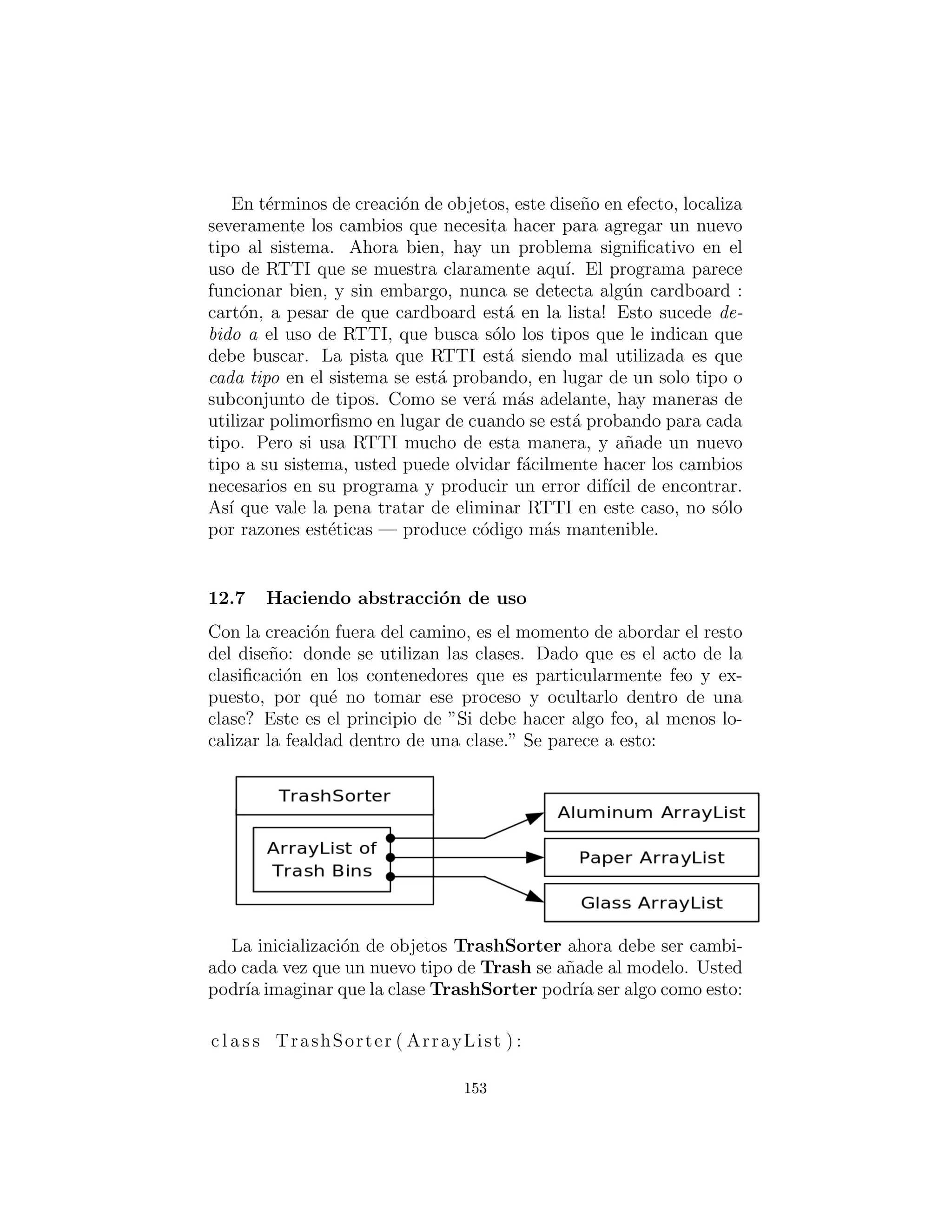 c l a s s ParseTrash :
def f i l l B i n ( String filename , F i l l a b l e bin ) :
for l i n e in open ( filename ) . r e a d l i n e s ( ) :
String type = l i n e . substring (0 ,
l i n e . index ( ’ : ’ ) ) . s t r i p ()
double weight = Double . valueOf (
l i n e . substring ( l i n e . index ( ’ : ’ ) + 1)
. s t r i p ( ) ) . doubleValue ()
bin . addTrash (
Trash . factory (
Trash . Messenger ( type , weight ) ) )
# Special case to handle Collection :
def f i l l B i n ( String filename , Collection bin ) :
f i l l B i n ( filename , F i l l a b l e C o l l e c t i o n ( bin ))
# :˜
En RecycleA.py, un ArrayList se utiliza para contener los ob-
jetos Trash. Sin embargo, otros tipos de contenedores pueden ser
utilizados tambi´en. Para permitir esto, la primera versi´on de ﬁll-
Bin( ) hace una referencia a un Fillable, lo cual es simplemente
una interface que soporta un m´etodo llamado addTrash( ):
# c12 : trash : F i l l a b l e . py
# Any object that can be f i l l e d with Trash .
c l a s s F i l l a b l e :
def addTrash ( s e l f , Trash t )
# :˜
Cualquier cosa que soporta esta interfaz se puede utilizar con
ﬁllBin. Claro, Collection no implementa Fillable, por lo que
no va a funcionar. Dado que Collection se utiliza en la mayor´ıa
de los ejemplos, tiene sentido a˜nadir un segundo m´etodo ﬁllBin(
) sobrecargado que toma un Collection. Cualquier Collection a
continuaci´on, se puede utilizar como un objeto Fillable usando una
clase adaptador:
# c12 : trash : F i l l a b l e C o l l e c t i o n . py
153
 