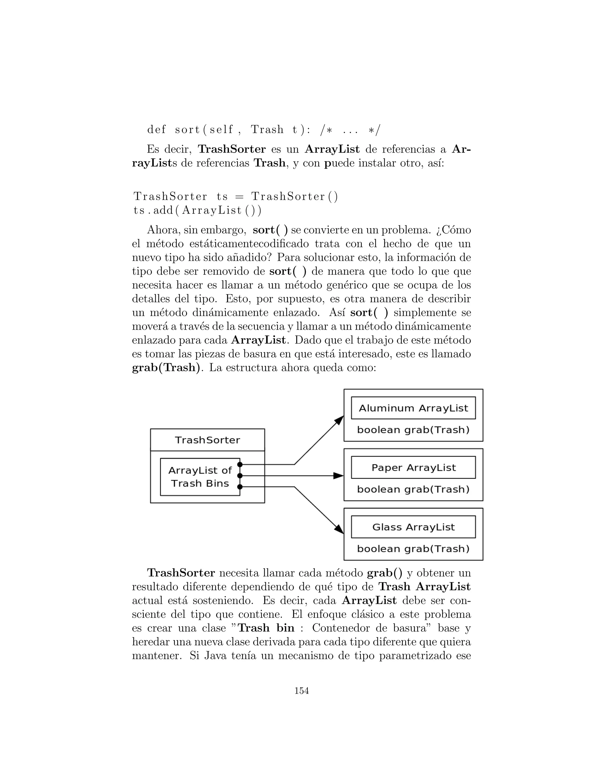 # Adapter that makes a Collection F i l l a b l e .
c l a s s F i l l a b l e C o l l e c t i o n ( F i l l a b l e ) :
private Collection c
def i n i t ( s e l f , Collection cc ) :
c = cc
def addTrash ( s e l f , Trash t ) :
c . add( t )
# :˜
Se puede ver que el ´unico trabajo de esta clase es conectar el
m´etodo addTrash( ) de Fillable a Collection’s add( ). Con
esta clase en la mano, el m´etodo sobrecargado ﬁllBin( ) se puede
utilizar con un Collection en ParseTrash.py.
public s t a t i c void
f i l l B i n ( String filename , Collection bin ) :
f i l l B i n ( filename , F i l l a b l e C o l l e c t i o n ( bin ))
Este enfoque funciona para cualquier clase de contenedor que
se utiliza con frecuencia. Alternativamente, la clase de contenedor
puede proporcionar su propio adaptador que implementa Fillable.
(Usted ver´a esto despu´es, en DynaTrash.py.)
Reciclaje con prototipos
Ahora se puede ver la versi´on revisada de RecycleA.py utilizando
la t´ecnica de prototipos:
# c12 : recycleap : RecycleAP . py
# Recycling with RTTI and Prototypes .
c l a s s RecycleAP ( UnitTest ) :
Collection
bin = ArrayList () ,
glassBin = ArrayList () ,
paperBin = ArrayList () ,
154
 
