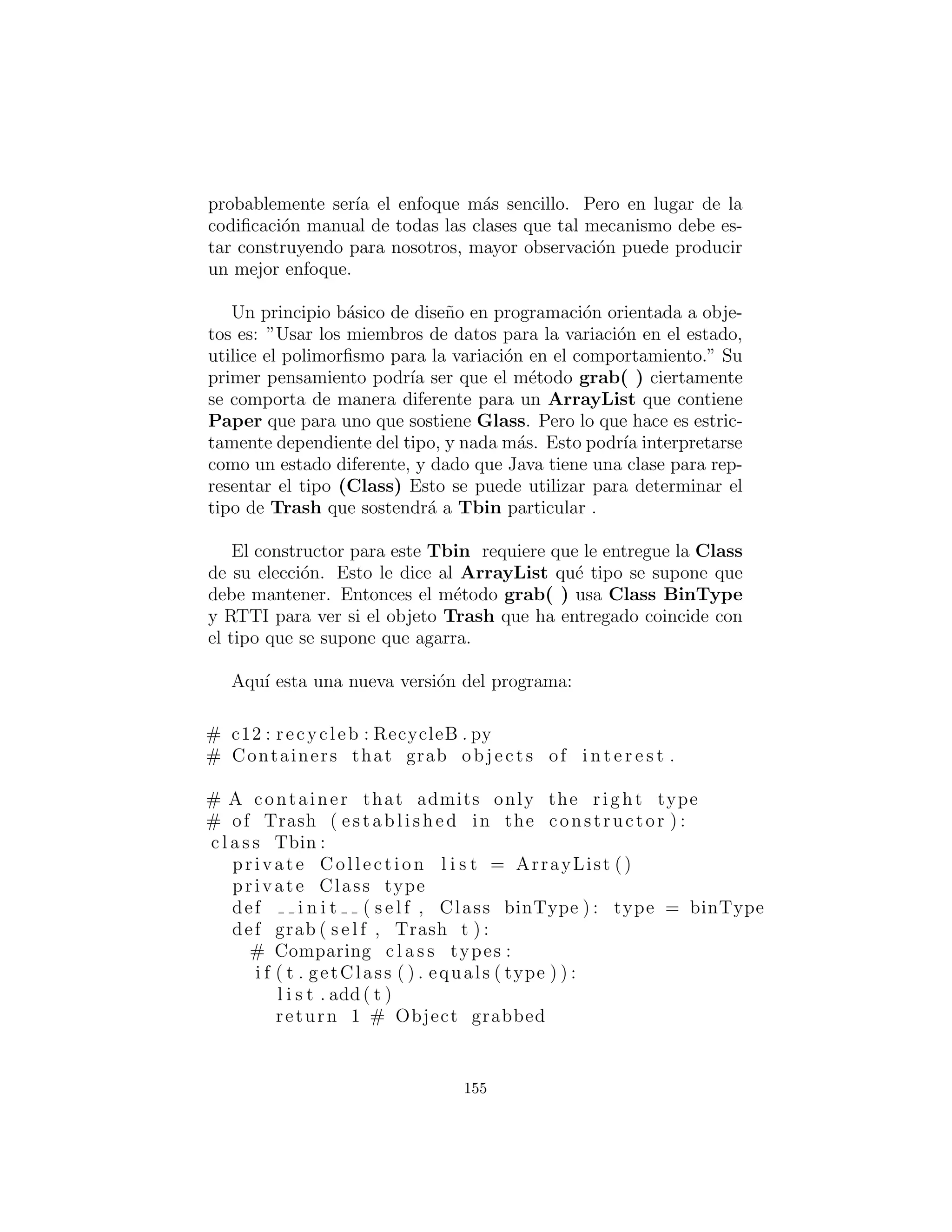 alBin = ArrayList ()
def i n i t ( s e l f ) :
# F i l l up the Trash bin :
ParseTrash . f i l l B i n (
” . . / trash /Trash . dat ” , bin )
def t e s t ( s e l f ) :
I t e r a t o r s o r t e r = bin . i t e r a t o r ()
# Sort the Trash :
while ( s o r t e r . hasNext ( ) ) :
Object t = s o r t e r . next ()
# RTTI to show c l a s s membership :
i f ( t instanceof Aluminum)
alBin . add( t )
i f ( t instanceof Paper )
paperBin . add( t )
i f ( t instanceof Glass )
glassBin . add( t )
Trash . sumValue ( alBin . i t e r a t o r ( ) )
Trash . sumValue ( paperBin . i t e r a t o r ( ) )
Trash . sumValue ( glassBin . i t e r a t o r ( ) )
Trash . sumValue ( bin . i t e r a t o r ( ) )
def main( s e l f , String args [ ] ) :
RecycleAP ( ) . t e s t ()
# :˜
Todos los objetos Trash, as´ı como las clases ParseTrash y de
apoyo, ahora son parte del paquete de c12.trash, por lo que sim-
plemente son importados.
El proceso de abrir el archivo de datos que contiene descripciones
Trash y el an´alisis de ese archivo han sido envuelto en el m´etodo
static ParseTrash.ﬁllBin( ), por lo que ahora ya no es parte de
nuestro enfoque de dise˜no. Ver´a que en el resto del cap´ıtulo, no
importa que se agregan nuevas clases, ParseTrash.ﬁllBin( ) con-
tinuar´a funcionando sin cambios, lo que indica un buen dise˜no.
155
 