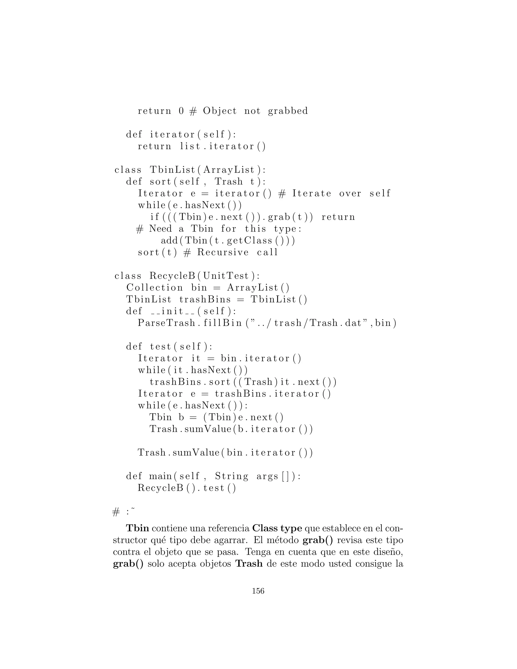 En t´erminos de creaci´on de objetos, este dise˜no en efecto, localiza
severamente los cambios que necesita hacer para agregar un nuevo
tipo al sistema. Ahora bien, hay un problema signiﬁcativo en el
uso de RTTI que se muestra claramente aqu´ı. El programa parece
funcionar bien, y sin embargo, nunca se detecta alg´un cardboard :
cart´on, a pesar de que cardboard est´a en la lista! Esto sucede de-
bido a el uso de RTTI, que busca s´olo los tipos que le indican que
debe buscar. La pista que RTTI est´a siendo mal utilizada es que
cada tipo en el sistema se est´a probando, en lugar de un solo tipo o
subconjunto de tipos. Como se ver´a m´as adelante, hay maneras de
utilizar polimorﬁsmo en lugar de cuando se est´a probando para cada
tipo. Pero si usa RTTI mucho de esta manera, y a˜nade un nuevo
tipo a su sistema, usted puede olvidar f´acilmente hacer los cambios
necesarios en su programa y producir un error dif´ıcil de encontrar.
As´ı que vale la pena tratar de eliminar RTTI en este caso, no s´olo
por razones est´eticas — produce c´odigo m´as mantenible.
Haciendo abstracci´on de uso
Con la creaci´on fuera del camino, es el momento de abordar el resto
del dise˜no: donde se utilizan las clases. Dado que es el acto de la
clasiﬁcaci´on en los contenedores que es particularmente feo y ex-
puesto, por qu´e no tomar ese proceso y ocultarlo dentro de una
clase? Este es el principio de ”Si debe hacer algo feo, al menos lo-
calizar la fealdad dentro de una clase.” Se parece a esto:
La inicializaci´on de objetos TrashSorter ahora debe ser cambi-
ado cada vez que un nuevo tipo de Trash se a˜nade al modelo. Usted
podr´ıa imaginar que la clase TrashSorter podr´ıa ser algo como esto:
c l a s s TrashSorter ( ArrayList ) :
156
 