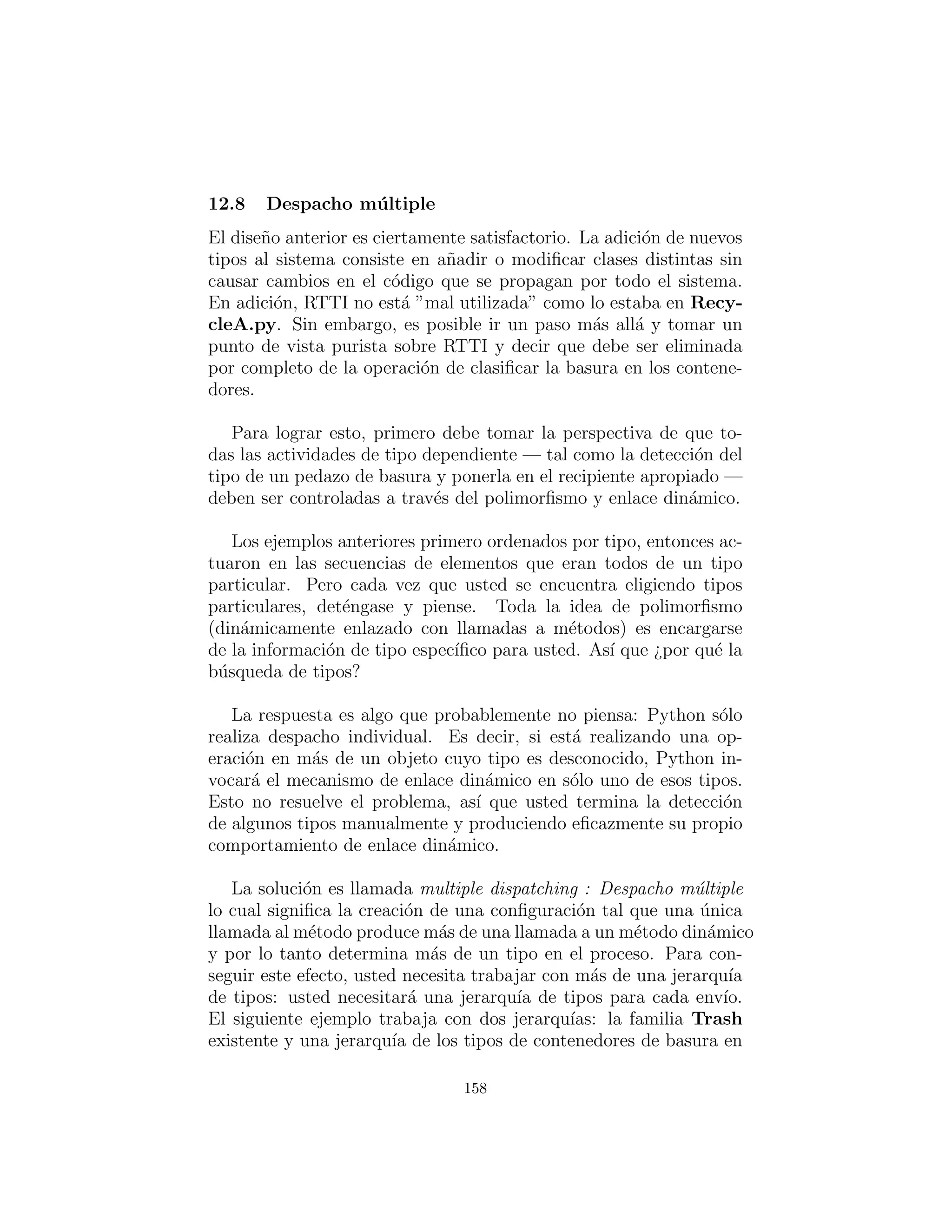 probablemente ser´ıa el enfoque m´as sencillo. Pero en lugar de la
codiﬁcaci´on manual de todas las clases que tal mecanismo debe es-
tar construyendo para nosotros, mayor observaci´on puede producir
un mejor enfoque.
Un principio b´asico de dise˜no en programaci´on orientada a obje-
tos es: ”Usar los miembros de datos para la variaci´on en el estado,
utilice el polimorﬁsmo para la variaci´on en el comportamiento.” Su
primer pensamiento podr´ıa ser que el m´etodo grab( ) ciertamente
se comporta de manera diferente para un ArrayList que contiene
Paper que para uno que sostiene Glass. Pero lo que hace es estric-
tamente dependiente del tipo, y nada m´as. Esto podr´ıa interpretarse
como un estado diferente, y dado que Java tiene una clase para rep-
resentar el tipo (Class) Esto se puede utilizar para determinar el
tipo de Trash que sostendr´a a Tbin particular .
El constructor para este Tbin requiere que le entregue la Class
de su elecci´on. Esto le dice al ArrayList qu´e tipo se supone que
debe mantener. Entonces el m´etodo grab( ) usa Class BinType
y RTTI para ver si el objeto Trash que ha entregado coincide con
el tipo que se supone que agarra.
Aqu´ı esta una nueva versi´on del programa:
# c12 : recycleb : RecycleB . py
# Containers that grab objects of i n t e r e s t .
# A container that admits only the right type
# of Trash ( established in the constructor ) :
c l a s s Tbin :
private Collection l i s t = ArrayList ()
private Class type
def i n i t ( s e l f , Class binType ) : type = binType
def grab ( s e l f , Trash t ) :
# Comparing c l a s s types :
i f ( t . getClass ( ) . equals ( type ) ) :
l i s t . add( t )
return 1 # Object grabbed
158
 