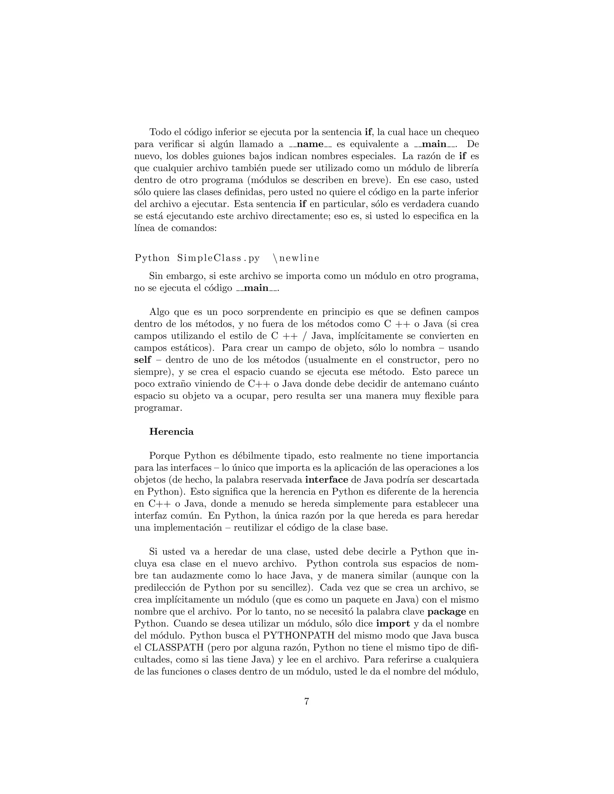 Todo el c´odigo inferior se ejecuta por la sentencia if, la cual hace un chequeo
para veriﬁcar si alg´un llamado a name es equivalente a main . De
nuevo, los dobles guiones bajos indican nombres especiales. La raz´on de if es
que cualquier archivo tambi´en puede ser utilizado como un m´odulo de librer´ıa
dentro de otro programa (m´odulos se describen en breve). En ese caso, usted
s´olo quiere las clases deﬁnidas, pero usted no quiere el c´odigo en la parte inferior
del archivo a ejecutar. Esta sentencia if en particular, s´olo es verdadera cuando
se est´a ejecutando este archivo directamente; eso es, si usted lo especiﬁca en la
l´ınea de comandos:
Python SimpleClass . py  newline
Sin embargo, si este archivo se importa como un m´odulo en otro programa,
no se ejecuta el c´odigo main .
Algo que es un poco sorprendente en principio es que se deﬁnen campos
dentro de los m´etodos, y no fuera de los m´etodos como C ++ o Java (si crea
campos utilizando el estilo de C ++ / Java, impl´ıcitamente se convierten en
campos est´aticos). Para crear un campo de objeto, s´olo lo nombra – usando
self – dentro de uno de los m´etodos (usualmente en el constructor, pero no
siempre), y se crea el espacio cuando se ejecuta ese m´etodo. Esto parece un
poco extra˜no viniendo de C++ o Java donde debe decidir de antemano cu´anto
espacio su objeto va a ocupar, pero resulta ser una manera muy ﬂexible para
programar.
Herencia
Porque Python es d´ebilmente tipado, esto realmente no tiene importancia
para las interfaces – lo ´unico que importa es la aplicaci´on de las operaciones a los
objetos (de hecho, la palabra reservada interface de Java podr´ıa ser descartada
en Python). Esto signiﬁca que la herencia en Python es diferente de la herencia
en C++ o Java, donde a menudo se hereda simplemente para establecer una
interfaz com´un. En Python, la ´unica raz´on por la que hereda es para heredar
una implementaci´on – reutilizar el c´odigo de la clase base.
Si usted va a heredar de una clase, usted debe decirle a Python que in-
cluya esa clase en el nuevo archivo. Python controla sus espacios de nom-
bre tan audazmente como lo hace Java, y de manera similar (aunque con la
predilecci´on de Python por su sencillez). Cada vez que se crea un archivo, se
crea impl´ıcitamente un m´odulo (que es como un paquete en Java) con el mismo
nombre que el archivo. Por lo tanto, no se necesit´o la palabra clave package en
Python. Cuando se desea utilizar un m´odulo, s´olo dice import y da el nombre
del m´odulo. Python busca el PYTHONPATH del mismo modo que Java busca
el CLASSPATH (pero por alguna raz´on, Python no tiene el mismo tipo de diﬁ-
cultades, como si las tiene Java) y lee en el archivo. Para referirse a cualquiera
de las funciones o clases dentro de un m´odulo, usted le da el nombre del m´odulo,
un per´ıodo, y el nombre de la funci´on o clase. Si usted no quiere preocuparse
7
 