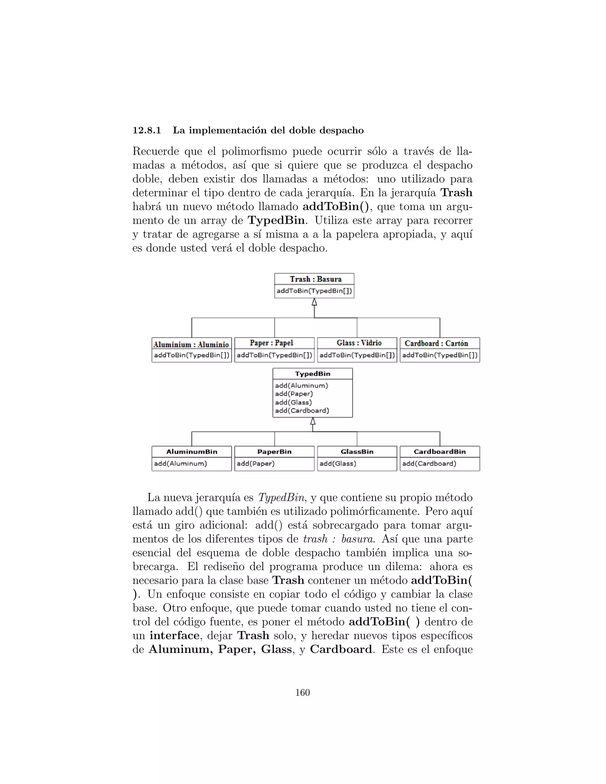 comprobaci´on de tipos en tiempo de compilaci´on del tipo base, pero
usted podr´ıa tambi´en apenas aceptar Object y todav´ıa funcionar´ıa.
TbinList sostiene un conjunto de referencias Tbin, as´ı que sort(
) puede iterar a trav´es de los Tbins cuando est´a buscando una
pareja para el objeto Trash lo hab´eis transmitido. Si este no en-
cuentra una pareja, crea un nuevo Tbin para el tipo que no ha sido
enconstrado, y hace una llamada recursiva a s´ı mismo – la pr´oxima
vez, se encontrar´a el nuevo bin.
Note la generalidad de este c´odigo: no cambia en absoluto si
se a˜naden nuevos tipos. Si la mayor parte de su c´odigo no necesita
cambiar cuando se a˜nade un nuevo tipo (o alg´un otro cambio ocurre)
entonces usted tiene un sistema f´acilmente extensible.
160
 