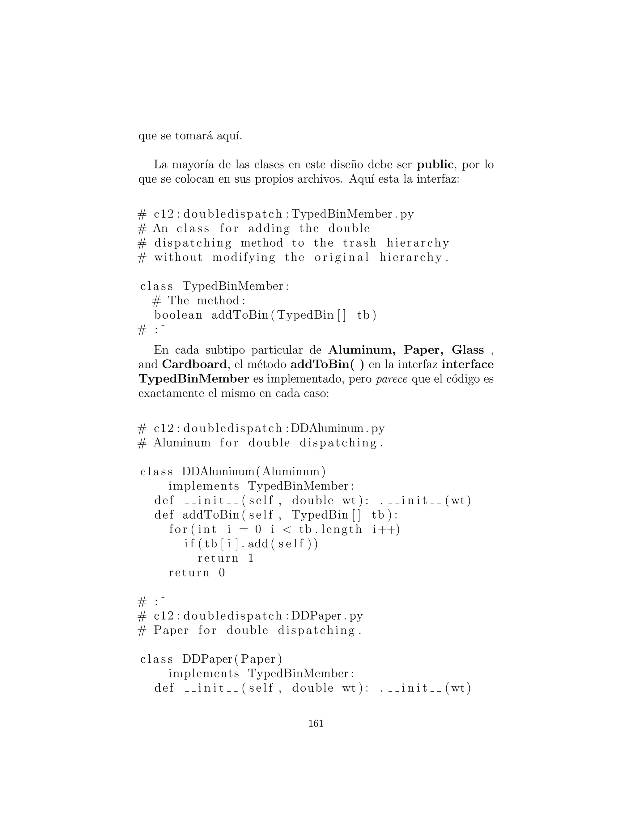 Despacho m´ultiple
El dise˜no anterior es ciertamente satisfactorio. La adici´on de nuevos
tipos al sistema consiste en a˜nadir o modiﬁcar clases distintas sin
causar cambios en el c´odigo que se propagan por todo el sistema.
En adici´on, RTTI no est´a ”mal utilizada” como lo estaba en Recy-
cleA.py. Sin embargo, es posible ir un paso m´as all´a y tomar un
punto de vista purista sobre RTTI y decir que debe ser eliminada
por completo de la operaci´on de clasiﬁcar la basura en los contene-
dores.
Para lograr esto, primero debe tomar la perspectiva de que to-
das las actividades de tipo dependiente — tal como la detecci´on del
tipo de un pedazo de basura y ponerla en el recipiente apropiado —
deben ser controladas a trav´es del polimorﬁsmo y enlace din´amico.
Los ejemplos anteriores primero ordenados por tipo, entonces ac-
tuaron en las secuencias de elementos que eran todos de un tipo
particular. Pero cada vez que usted se encuentra eligiendo tipos
particulares, det´engase y piense. Toda la idea de polimorﬁsmo
(din´amicamente enlazado con llamadas a m´etodos) es encargarse
de la informaci´on de tipo espec´ıﬁco para usted. As´ı que ¿por qu´e la
b´usqueda de tipos?
La respuesta es algo que probablemente no piensa: Python s´olo
realiza despacho individual. Es decir, si est´a realizando una op-
eraci´on en m´as de un objeto cuyo tipo es desconocido, Python in-
vocar´a el mecanismo de enlace din´amico en s´olo uno de esos tipos.
Esto no resuelve el problema, as´ı que usted termina la detecci´on
de algunos tipos manualmente y produciendo eﬁcazmente su propio
comportamiento de enlace din´amico.
La soluci´on es llamada multiple dispatching : Despacho m´ultiple
lo cual signiﬁca la creaci´on de una conﬁguraci´on tal que una ´unica
llamada al m´etodo produce m´as de una llamada a un m´etodo din´amico
y por lo tanto determina m´as de un tipo en el proceso. Para con-
seguir este efecto, usted necesita trabajar con m´as de una jerarqu´ıa
de tipos: usted necesitar´a una jerarqu´ıa de tipos para cada env´ıo.
El siguiente ejemplo trabaja con dos jerarqu´ıas: la familia Trash
existente y una jerarqu´ıa de los tipos de contenedores de basura en
161
 