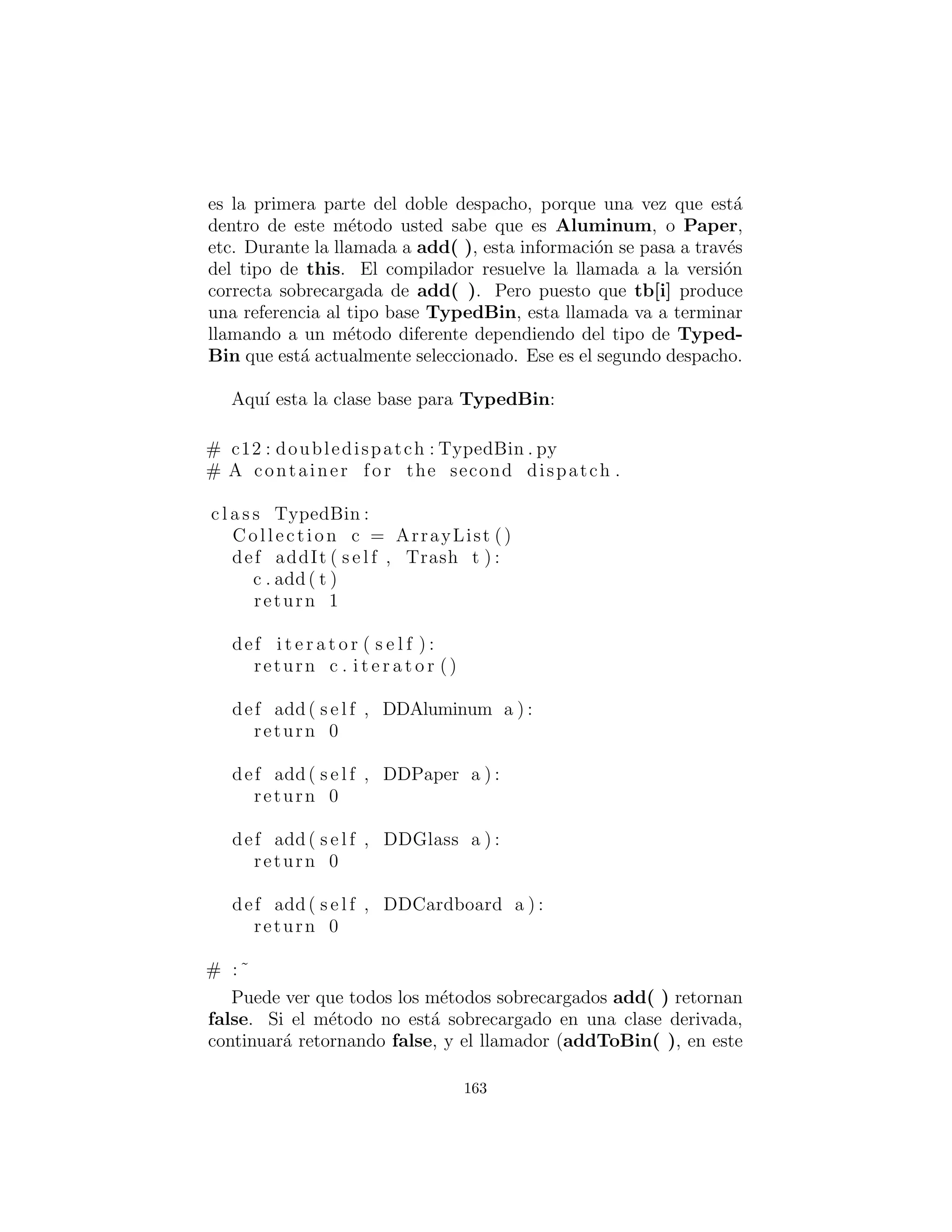 La implementaci´on del doble despacho
Recuerde que el polimorﬁsmo puede ocurrir s´olo a trav´es de lla-
madas a m´etodos, as´ı que si quiere que se produzca el despacho
doble, deben existir dos llamadas a m´etodos: uno utilizado para
determinar el tipo dentro de cada jerarqu´ıa. En la jerarqu´ıa Trash
habr´a un nuevo m´etodo llamado addToBin(), que toma un argu-
mento de un array de TypedBin. Utiliza este array para recorrer
y tratar de agregarse a s´ı misma a a la papelera apropiada, y aqu´ı
es donde usted ver´a el doble despacho.
La nueva jerarqu´ıa es TypedBin, y que contiene su propio m´etodo
llamado add() que tambi´en es utilizado polim´orﬁcamente. Pero aqu´ı
est´a un giro adicional: add() est´a sobrecargado para tomar argu-
mentos de los diferentes tipos de trash : basura. As´ı que una parte
esencial del esquema de doble despacho tambi´en implica una so-
brecarga. El redise˜no del programa produce un dilema: ahora es
necesario para la clase base Trash contener un m´etodo addToBin(
). Un enfoque consiste en copiar todo el c´odigo y cambiar la clase
base. Otro enfoque, que puede tomar cuando usted no tiene el con-
trol del c´odigo fuente, es poner el m´etodo addToBin( ) dentro de
un interface, dejar Trash solo, y heredar nuevos tipos espec´ıﬁcos
de Aluminum, Paper, Glass, y Cardboard. Este es el enfoque
163
 