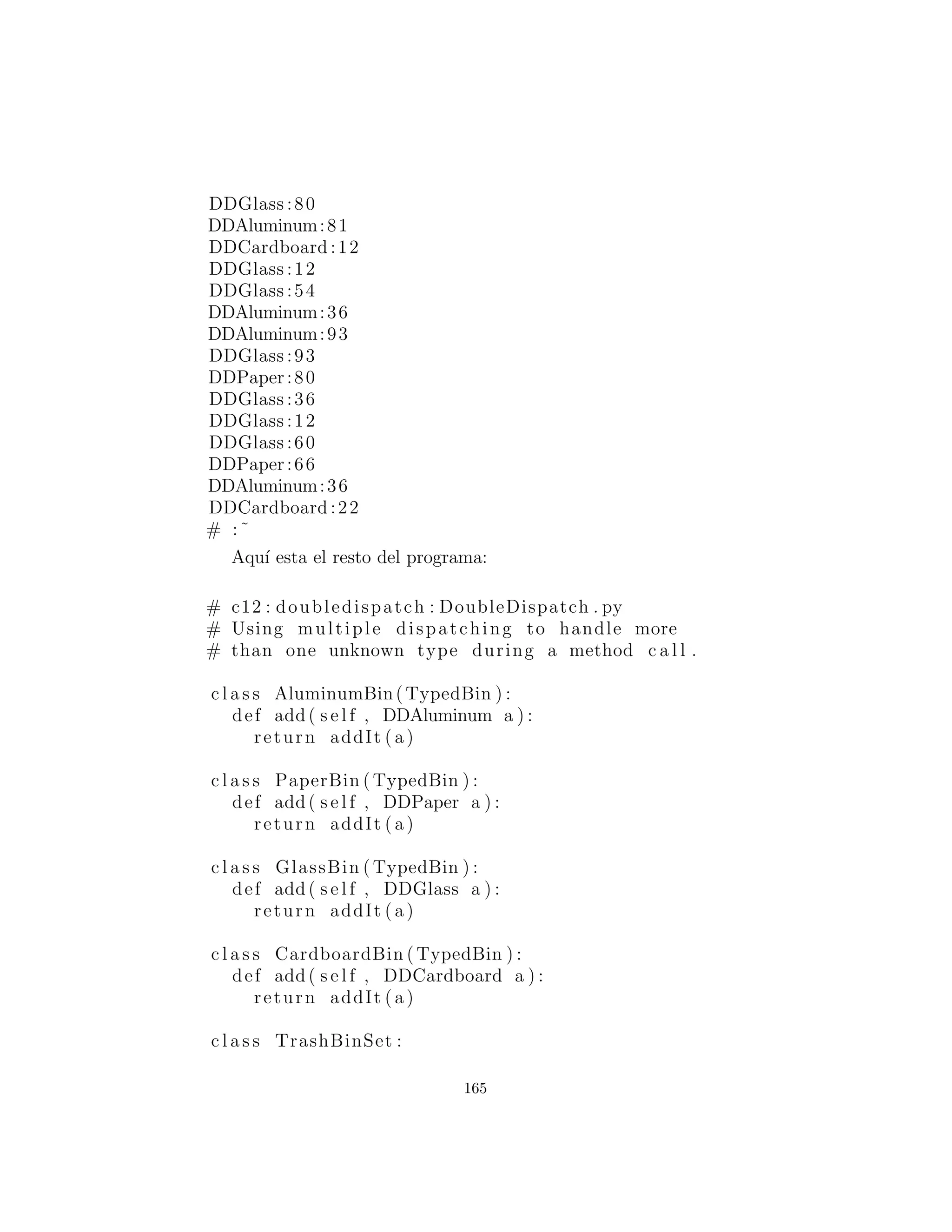 def addToBin( s e l f , TypedBin [ ] tb ) :
for ( int i = 0 i < tb . length i++)
i f ( tb [ i ] . add( s e l f ))
return 1
return 0
# :˜
# c12 : doubledispatch : DDGlass . py
# Glass for double dispatching .
c l a s s DDGlass( Glass )
implements TypedBinMember :
def i n i t ( s e l f , double wt ) : . i n i t (wt)
def addToBin( s e l f , TypedBin [ ] tb ) :
for ( int i = 0 i < tb . length i++)
i f ( tb [ i ] . add( s e l f ))
return 1
return 0
# :˜
# c12 : doubledispatch : DDCardboard . py
# Cardboard for double dispatching .
c l a s s DDCardboard( Cardboard )
implements TypedBinMember :
def i n i t ( s e l f , double wt ) : . i n i t (wt)
def addToBin( s e l f , TypedBin [ ] tb ) :
for ( int i = 0 i < tb . length i++)
i f ( tb [ i ] . add( s e l f ))
return 1
return 0
# :˜
El c´odigo en cada addToBin( ) llama add( ) para cada objeto
TypedBin en el array. Pero note el argumento: this. El tipo de
this es diferente para cada subclase de Trash, por lo que el c´odigo
es diferente. (Aunque este c´odigo se beneﬁciar´a si un mecanismo de
tipo parametrizado es alguna vez agregado a Java.) As´ı que esta
165
 